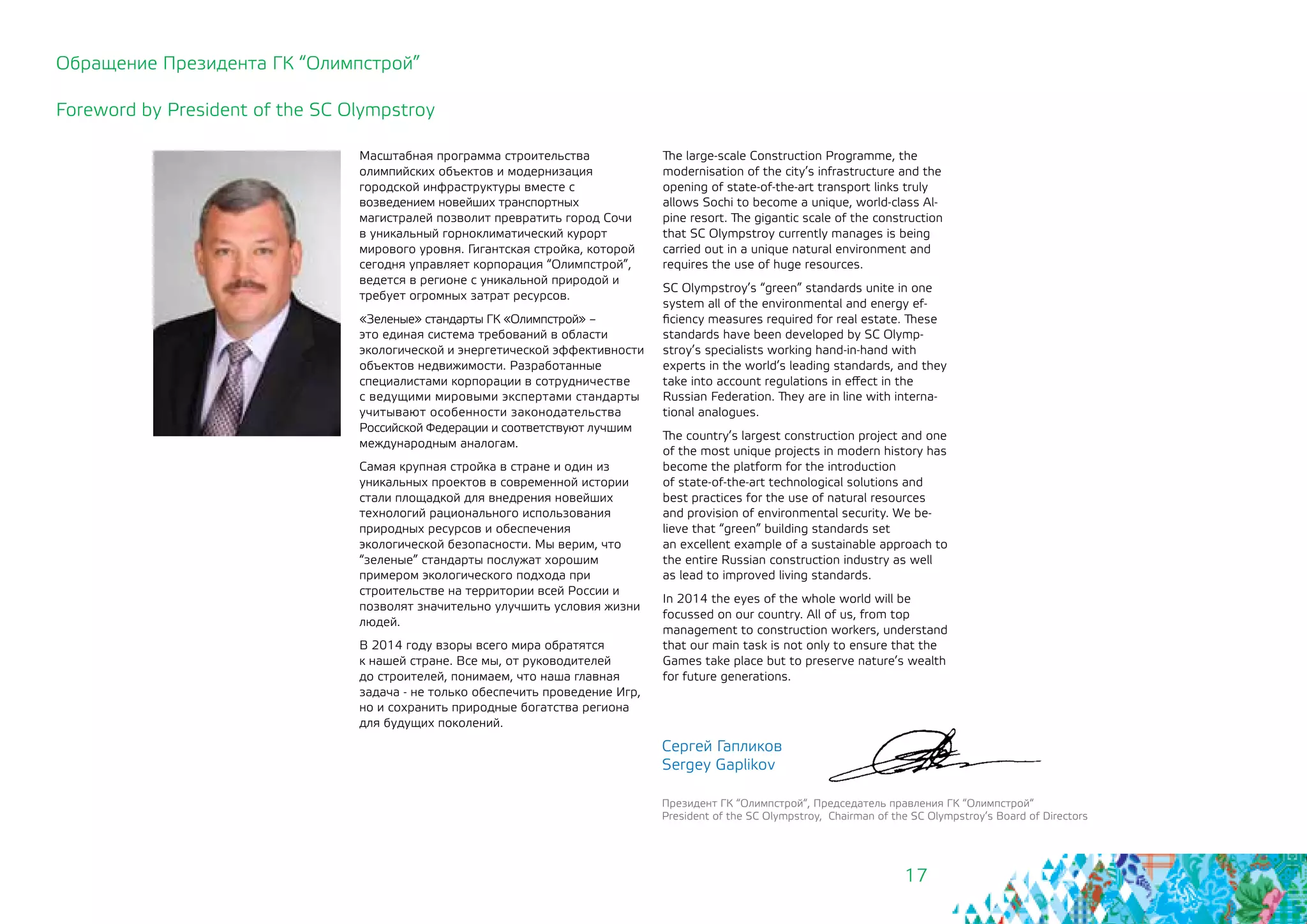 17
Масштабная программа строительства
олимпийских объектов и модернизация
городской инфраструктуры вместе с
возведением новейших транспортных
магистралей позволит превратить город Сочи
в уникальный горноклиматический курорт
мирового уровня. Гигантская стройка, которой
сегодня управляет корпорация “Олимпстрой”,
ведется в регионе с уникальной природой и
требует огромных затрат ресурсов.
«Зеленые» стандарты ГК «Олимпстрой» –
это единая система требований в области
экологической и энергетической эффективности
объектов недвижимости. Разработанные
специалистами корпорации в сотрудничестве
с ведущими мировыми экспертами стандарты
учитывают особенности законодательства
Российской Федерации и соответствуют лучшим
международным аналогам.
Самая крупная стройка в стране и один из
уникальных проектов в современной истории
стали площадкой для внедрения новейших
технологий рационального использования
природных ресурсов и обеспечения
экологической безопасности. Мы верим, что
“зеленые” стандарты послужат хорошим
примером экологического подхода при
строительстве на территории всей России и
позволят значительно улучшить условия жизни
людей.
В 2014 году взоры всего мира обратятся
к нашей стране. Все мы, от руководителей
до строителей, понимаем, что наша главная
задача - не только обеспечить проведение Игр,
но и сохранить природные богатства региона
для будущих поколений.
Сергей Гапликов
Sergey Gaplikov
Президент ГК “Олимпстрой“, Председатель правления ГК “Олимпстрой“
President of the SC Olympstroy, Chairman of the SC Olympstroy’s Board of Directors
Обращение Президента ГК “Олимпстрой”
Foreword by President of the SC Olympstroy
The large-scale Construction Programme, the
modernisation of the city’s infrastructure and the
opening of state-of-the-art transport links truly
allows Sochi to become a unique, world-class Al-
pine resort. The gigantic scale of the construction
that SC Olympstroy currently manages is being
carried out in a unique natural environment and
requires the use of huge resources.
SC Olympstroy’s “green” standards unite in one
system all of the environmental and energy ef-
ficiency measures required for real estate. These
standards have been developed by SC Olymp-
stroy’s specialists working hand-in-hand with
experts in the world’s leading standards, and they
take into account regulations in effect in the 	
Russian Federation. They are in line with interna-
tional analogues.
The country’s largest construction project and one
of the most unique projects in modern history has
become the platform for the introduction 	
of state-of-the-art technological solutions and
best practices for the use of natural resources
and provision of environmental security. We be-
lieve that “green” building standards set
an excellent example of a sustainable approach to
the entire Russian construction industry as well
as lead to improved living standards.
In 2014 the eyes of the whole world will be
focussed on our country. All of us, from top
management to construction workers, understand
that our main task is not only to ensure that the
Games take place but to preserve nature’s wealth
for future generations.
 