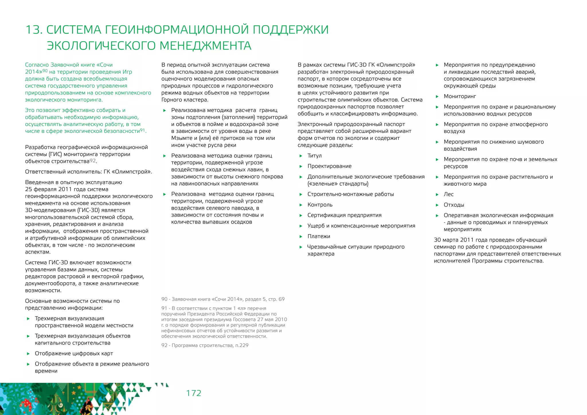 172
13. СИСТЕМА ГЕОИНФОРМАЦИОННОЙ ПОДДЕРЖКИ
ЭКОЛОГИЧЕСКОГО МЕНЕДЖМЕНТА
Согласно Заявочной книге «Сочи
2014»90 на территории проведения Игр
должна быть создана всеобъемлющая
система государственного управления
природопользованием на основе комплексного
экологического мониторинга.
Это позволит эффективно собирать и
обрабатывать необходимую информацию,
осуществлять аналитическую работу, в том
числе в сфере экологической безопасности91.
Разработка географической информационной
системы (ГИС) мониторинга территории
объектов строительства92.
Ответственный исполнитель: ГК «Олимпстрой».
Введенная в опытную эксплуатацию
25 февраля 2011 года система
геоинформационной поддержки экологического
менеджмента на основе использования
3D-моделирования (ГИС-3D) является
многопользовательской системой сбора,
хранения, редактирования и анализа
информации, отображения пространственной
и атрибутивной информации об олимпийских
объектах, в том числе - по экологическим
аспектам.
Система ГИС-3D включает возможности
управления базами данных, системы
редакторов растровой и векторной графики,
документооборота, а также аналитические
возможности.
Основные возможности системы по
представлению информации:
	 Трехмерная визуализация
пространственной модели местности
	 Трехмерная визуализация объектов
капитального строительства
	 Отображение цифровых карт
	 Отображение объекта в режиме реального
времени
В период опытной эксплуатации система
была использована для совершенствования
оценочного моделирования опасных
природных процессов и гидрологического
режима водных объектов на территории
Горного кластера.
	 Реализована методика расчета границ
зоны подтопления (затопления) территорий
и объектов в пойме и водоохраной зоне 	
в зависимости от уровня воды в реке
Мзымте и (или) её притоков на том или
ином участке русла реки
	 Реализована методика оценки границ
территории, подверженной угрозе
воздействия схода снежных лавин, в
зависимости от высоты снежного покрова
на лавиноопасных направлениях
	 Реализована методика оценки границ
территории, подверженной угрозе
воздействия селевого паводка, в
зависимости от состояния почвы и
количества выпавших осадков
90 - Заявочная книга «Сочи 2014», раздел 5, стр. 69
91 - В соответствии с пунктом 1 «л» перечня
поручений Президента Российской Федерации по
итогам заседания президиума Госсовета 27 мая 2010
г. о порядке формирования и регулярной публикации
нефинансовых отчетов об устойчивости развития и
обеспечения экологической ответственности.
92 - Программа строительства, п.229
В рамках системы ГИС-3D ГК «Олимпстрой»
разработан электронный природоохранный
паспорт, в котором сосредоточены все
возможные позиции, требующие учета
в целях устойчивого развития при
строительстве олимпийских объектов. Система
природоохранных паспортов позволяет
обобщить и классифицировать информацию.
Электронный природоохранный паспорт
представляет собой расширенный вариант
форм отчетов по экологии и содержит
следующие разделы:
	Титул
	Проектирование
	 Дополнительные экологические требования
(«зеленые» стандарты)
	 Строительно-монтажные работы
	Контроль
	 Сертификация предприятия
	 Ущерб и компенсационные мероприятия
	Платежи
	 Чрезвычайные ситуации природного
характера
	 Мероприятия по предупреждению
и ликвидации последствий аварий,
сопровождающихся загрязнением
окружающей среды
	Мониторинг
	 Мероприятия по охране и рациональному
использованию водных ресурсов
	 Мероприятия по охране атмосферного
воздуха
	 Мероприятия по снижению шумового
воздействия
	 Мероприятия по охране почв и земельных
ресурсов
	 Мероприятия по охране растительного и
животного мира
	Лес
	Отходы
	 Оперативная экологическая информация
- данные о проводимых и планируемых
мероприятиях
30 марта 2011 года проведен обучающий
семинар по работе с природоохранными
паспортами для представителей ответственных
исполнителей Программы строительства.
 