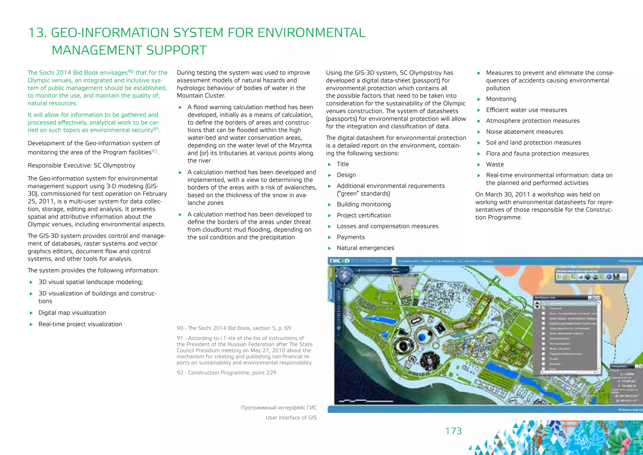 173
13. GEO-INFORMATION SYSTEM FOR ENVIRONMENTAL
MANAGEMENT SUPPORT
The Sochi 2014 Bid Book envisages90 that for the
Olympic venues, an integrated and inclusive sys-
tem of public management should be established,
to monitor the use, and maintain the quality of,
natural resources.
It will allow for information to be gathered and
processed effectively, analytical work to be car-
ried on such topics as environmental security91.
Development of the Geo-information system of
monitoring the area of the Program facilities92.
Responsible Executive: SC Olympstroy
The Geo-information system for environmental
management support using 3-D modeling (GIS-
3D), commissioned for test operation on February
25, 2011, is a multi-user system for data collec-
tion, storage, editing and analysis. It presents
spatial and attributive information about the
Olympic venues, including environmental aspects.
The GIS-3D system provides control and manage-
ment of databases, raster systems and vector
graphics editors, document flow and control
systems, and other tools for analysis.
The system provides the following information:
	 3D visual spatial landscape modeling;
	 3D visualization of buildings and construc-
tions
	 Digital map visualization
	 Real-time project visualization
During testing the system was used to improve
assessment models of natural hazards and
hydrologic behaviour of bodies of water in the
Mountain Cluster.
	 A flood warning calculation method has been
developed, initially as a means of calculation,
to define the borders of areas and construc-
tions that can be flooded within the high
water-bed and water conservation areas,
depending on the water level of the Mzymta
and (or) its tributaries at various points along
the river
	 A calculation method has been developed and
implemented, with a view to determining the
borders of the areas with a risk of avalanches,
based on the thickness of the snow in ava-
lanche zones
	 A calculation method has been developed to
define the borders of the areas under threat
from cloudburst mud flooding, depending on
the soil condition and the precipitation
90 - The Sochi 2014 Bid Book, section 5, p. 69
91 - According to i.1 «l» of the list of instructions of
the President of the Russian Federation after The State
Council Presidium meeting on May 27, 2010 about the
mechanism for creating and publishing non-financial re-
ports on sustainability and environmental responsibility.
92 - Construction Programme, point 229
Using the GIS-3D system, SC Olympstroy has
developed a digital data-sheet (passport) for
environmental protection which contains all
the possible factors that need to be taken into
consideration for the sustainability of the Olympic
venues construction. The system of datasheets
(passports) for environmental protection will allow
for the integration and classification of data.
The digital datasheet for environmental protection
is a detailed report on the environment, contain-
ing the following sections:
	Title
	Design
	 Additional environmental requirements
(“green” standards)
	 Building monitoring
	 Project certification
	 Losses and compensation measures
	Payments
	 Natural emergencies
	 Measures to prevent and eliminate the conse-
quences of accidents causing environmental
pollution
	Monitoring
	 Efficient water use measures
	 Atmosphere protection measures
	 Noise abatement measures
	 Soil and land protection measures
	 Flora and fauna protection measures
	Waste
	 Real-time environmental information: data on
the planned and performed activities
On March 30, 2011 a workshop was held on
working with environmental datasheets for repre-
sentatives of those responsible for the Construc-
tion Programme.
Программный интерфейс ГИС
User interface of GIS
 