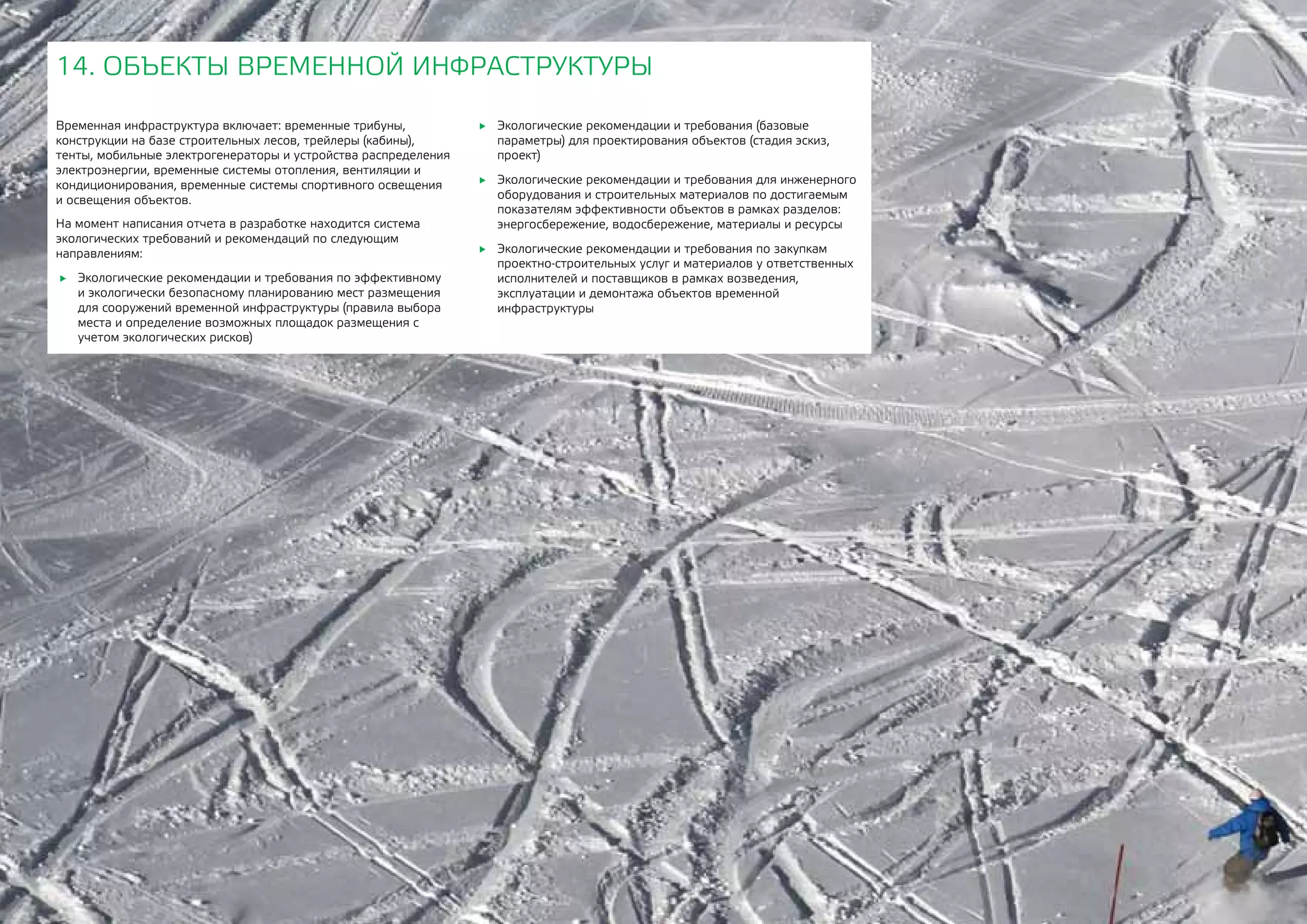 174
Временная инфраструктура включает: временные трибуны,
конструкции на базе строительных лесов, трейлеры (кабины),
тенты, мобильные электрогенераторы и устройства распределения
электроэнергии, временные системы отопления, вентиляции и
кондиционирования, временные системы спортивного освещения
и освещения объектов.
На момент написания отчета в разработке находится система
экологических требований и рекомендаций по следующим
направлениям:
	 Экологические рекомендации и требования по эффективному
и экологически безопасному планированию мест размещения
для сооружений временной инфраструктуры (правила выбора
места и определение возможных площадок размещения с
учетом экологических рисков)
14. ОБЪЕКТЫ ВРЕМЕННОЙ ИНФРАСТРУКТУРЫ
	 Экологические рекомендации и требования (базовые
параметры) для проектирования объектов (стадия эскиз,
проект)
	 Экологические рекомендации и требования для инженерного
оборудования и строительных материалов по достигаемым
показателям эффективности объектов в рамках разделов:
энергосбережение, водосбережение, материалы и ресурсы
	 Экологические рекомендации и требования по закупкам
проектно-строительных услуг и материалов у ответственных
исполнителей и поставщиков в рамках возведения,
эксплуатации и демонтажа объектов временной
инфраструктуры
 