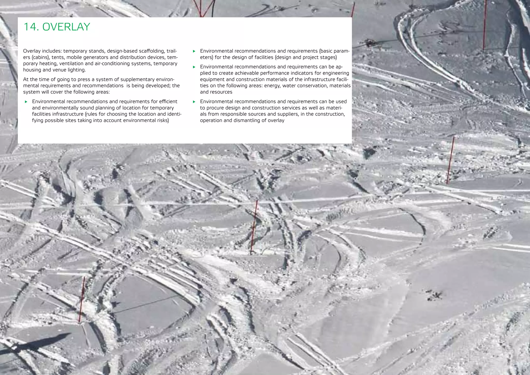 175
Overlay includes: temporary stands, design-based scaffolding, trail-
ers (cabins), tents, mobile generators and distribution devices, tem-
porary heating, ventilation and air-conditioning systems, temporary
housing and venue lighting.
At the time of going to press a system of supplementary environ-
mental requirements and recommendations is being developed; the
system will cover the following areas:
	 Environmental recommendations and requirements for efficient
and environmentally sound planning of location for temporary
facilities infrastructure (rules for choosing the location and identi-
fying possible sites taking into account environmental risks)
14. OVERLAY
	 Environmental recommendations and requirements (basic param-
eters) for the design of facilities (design and project stages)
	 Environmental recommendations and requirements can be ap-
plied to create achievable performance indicators for engineering
equipment and construction materials of the infrastructure facili-
ties on the following areas: energy, water conservation, materials
and resources
	 Environmental recommendations and requirements can be used
to procure design and construction services as well as materi-
als from responsible sources and suppliers, in the construction,
operation and dismantling of overlay
 
