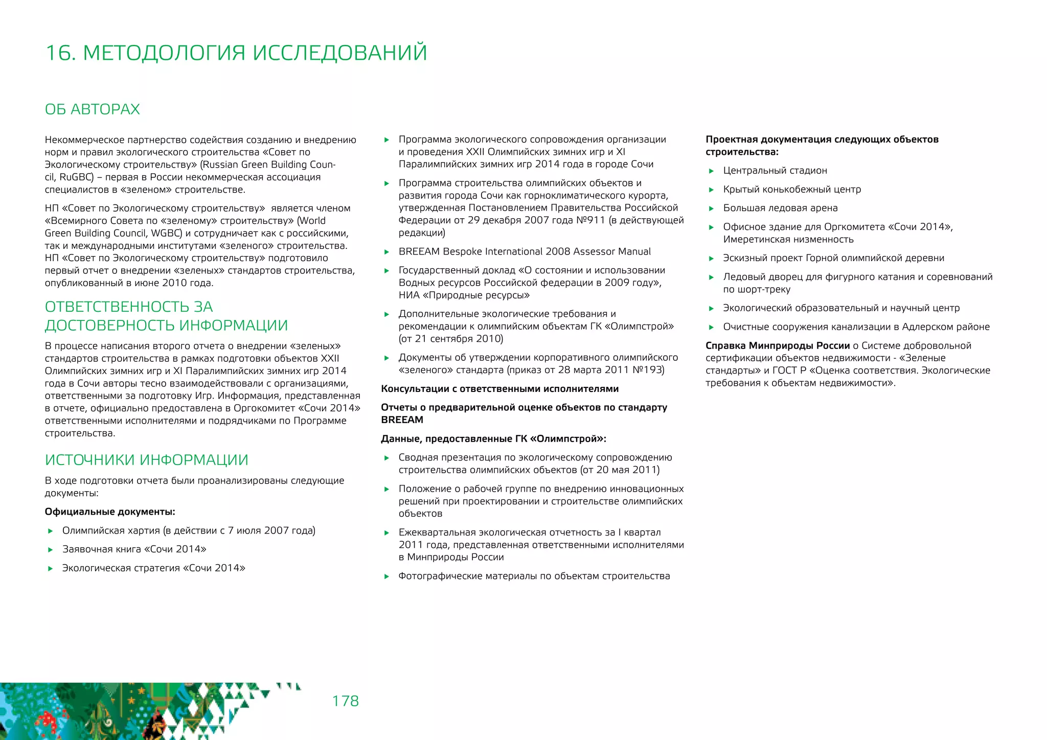 178
ОБ АВТОРАХ
Некоммерческое партнерство содействия созданию и внедрению
норм и правил экологического строительства «Совет по
Экологическому строительству» (Russian Green Building Coun-
cil, RuGBC) – первая в России некоммерческая ассоциация
специалистов в «зеленом» строительстве.
НП «Совет по Экологическому строительству» является членом
«Всемирного Совета по «зеленому» строительству» (World
Green Building Council, WGBC) и сотрудничает как с российскими,
так и международными институтами «зеленого» строительства.
НП «Совет по Экологическому строительству» подготовило
первый отчет о внедрении «зеленых» стандартов строительства,
опубликованный в июне 2010 года.
ОТВЕТСТВЕННОСТЬ ЗА 				
ДОСТОВЕРНОСТЬ ИНФОРМАЦИИ
В процессе написания второго отчета о внедрении «зеленых»
стандартов строительства в рамках подготовки объектов ХХII
Олимпийских зимних игр и XI Паралимпийских зимних игр 2014
года в Сочи авторы тесно взаимодействовали с организациями,
ответственными за подготовку Игр. Информация, представленная
в отчете, официально предоставлена в Оргокомитет «Сочи 2014»
ответственными исполнителями и подрядчиками по Программе
строительства.
ИСТОЧНИКИ ИНФОРМАЦИИ
В ходе подготовки отчета были проанализированы следующие
документы:
Официальные документы:
	 Олимпийская хартия (в действии с 7 июля 2007 года)
	 Заявочная книга «Сочи 2014»
	 Экологическая стратегия «Сочи 2014»
	 Программа экологического сопровождения организации
и проведения XXII Олимпийских зимних игр и XI
Паралимпийских зимних игр 2014 года в городе Сочи
	 Программа строительства олимпийских объектов и
развития города Сочи как горноклиматического курорта,
утвержденная Постановлением Правительства Российской
Федерации от 29 декабря 2007 года №911 (в действующей
редакции)
	 BREEAM Bespoke International 2008 Assessor Manual
	 Государственный доклад «О состоянии и использовании
Водных ресурсов Российской федерации в 2009 году»,
НИА «Природные ресурсы»
	 Дополнительные экологические требования и
рекомендации к олимпийским объектам ГК «Олимпстрой»
(от 21 сентября 2010)
	 Документы об утверждении корпоративного олимпийского
«зеленого» стандарта (приказ от 28 марта 2011 №193)
Консультации с ответственными исполнителями
Отчеты о предварительной оценке объектов по стандарту
BREEAM
Данные, предоставленные ГК «Олимпстрой»:
	 Сводная презентация по экологическому сопровождению
строительства олимпийских объектов (от 20 мая 2011)
	 Положение о рабочей группе по внедрению инновационных
решений при проектировании и строительстве олимпийских
объектов
	 Ежеквартальная экологическая отчетность за I квартал
2011 года, представленная ответственными исполнителями
в Минприроды России
	 Фотографические материалы по объектам строительства
16. МЕТОДОЛОГИЯ ИССЛЕДОВАНИЙ
Проектная документация следующих объектов
строительства:
	 Центральный стадион
	 Крытый конькобежный центр
	 Большая ледовая арена
	 Офисное здание для Оргкомитета «Сочи 2014»,
Имеретинская низменность
	 Эскизный проект Горной олимпийской деревни
	 Ледовый дворец для фигурного катания и соревнований
по шорт-треку
	 Экологический образовательный и научный центр
	 Очистные сооружения канализации в Адлерском районе
Справка Минприроды России о Системе добровольной
сертификации объектов недвижимости - «Зеленые
стандарты» и ГОСТ Р «Оценка соответствия. Экологические
требования к объектам недвижимости».
 