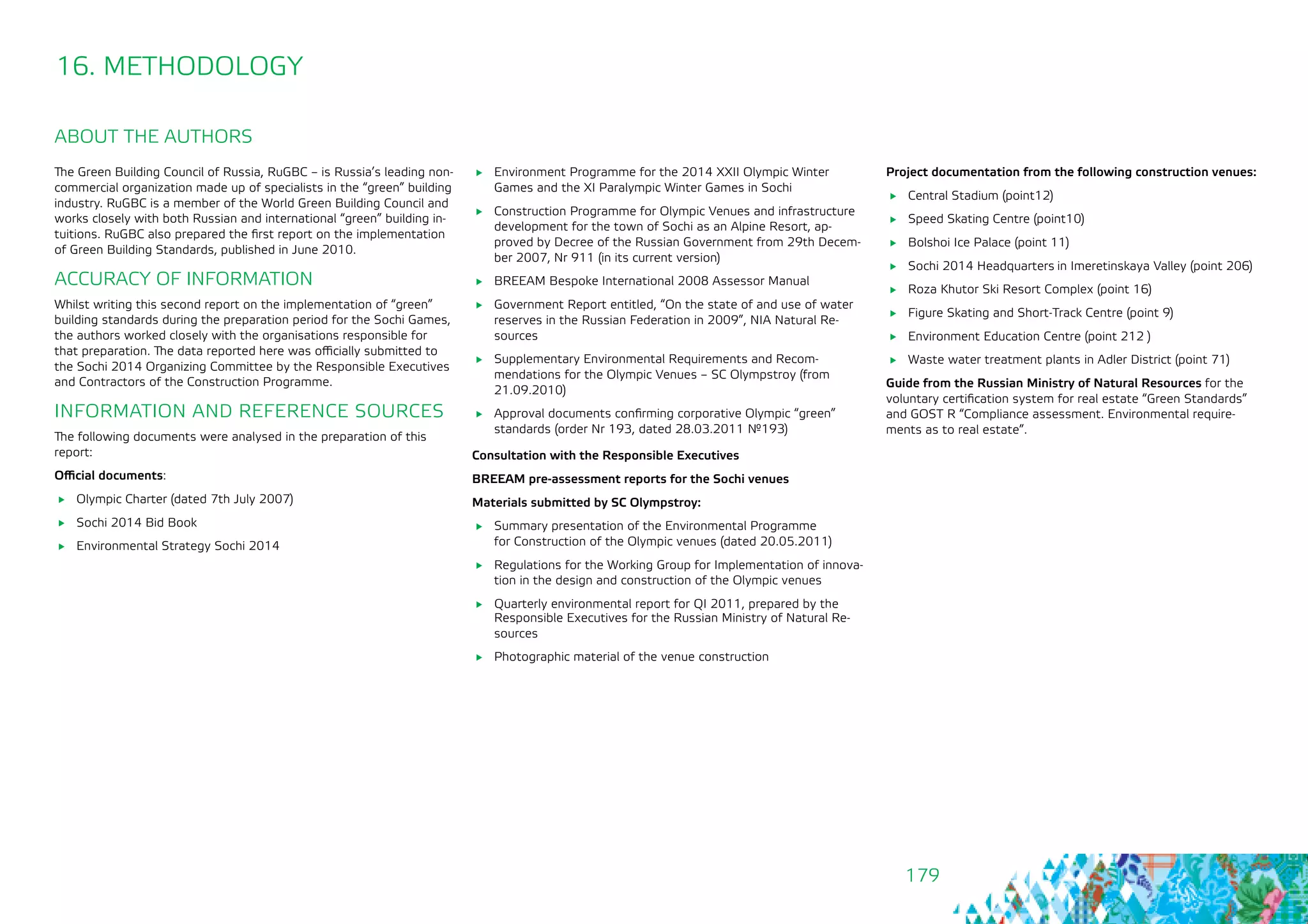179
The Green Building Council of Russia, RuGBC – is Russia’s leading non-
commercial organization made up of specialists in the “green” building
industry. RuGBC is a member of the World Green Building Council and
works closely with both Russian and international “green” building in-
tuitions. RuGBC also prepared the first report on the implementation
of Green Building Standards, published in June 2010.
ACCURACY OF INFORMATION
Whilst writing this second report on the implementation of “green”
building standards during the preparation period for the Sochi Games,
the authors worked closely with the organisations responsible for
that preparation. The data reported here was officially submitted to
the Sochi 2014 Organizing Committee by the Responsible Executives
and Contractors of the Construction Programme.
INFORMATION AND REFERENCE SOURCES
The following documents were analysed in the preparation of this
report:
Official documents:
	 Olympic Charter (dated 7th July 2007)
	 Sochi 2014 Bid Book
	 Environmental Strategy Sochi 2014
ABOUT THE AUTHORS
16. METHODOLOGY
	 Environment Programme for the 2014 XXII Olympic Winter
Games and the XI Paralympic Winter Games in Sochi
	 Construction Programme for Olympic Venues and infrastructure
development for the town of Sochi as an Alpine Resort, ap-
proved by Decree of the Russian Government from 29th Decem-
ber 2007, Nr 911 (in its current version)
	 BREEAM Bespoke International 2008 Assessor Manual
	 Government Report entitled, “On the state of and use of water
reserves in the Russian Federation in 2009”, NIA Natural Re-
sources
	 Supplementary Environmental Requirements and Recom-
mendations for the Olympic Venues – SC Olympstroy (from
21.09.2010)
	 Approval documents confirming corporative Olympic “green”
standards (order Nr 193, dated 28.03.2011 №193)
Consultation with the Responsible Executives
BREEAM pre-assessment reports for the Sochi venues
Materials submitted by SC Olympstroy:
	 Summary presentation of the Environmental Programme 	
for Construction of the Olympic venues (dated 20.05.2011)
	 Regulations for the Working Group for Implementation of innova-
tion in the design and construction of the Olympic venues
	 Quarterly environmental report for QI 2011, prepared by the
Responsible Executives for the Russian Ministry of Natural Re-
sources
	 Photographic material of the venue construction
Project documentation from the following construction venues:
	 Central Stadium (point12)
	 Speed Skating Centre (point10)
	 Bolshoi Ice Palace (point 11)
	 Sochi 2014 Headquarters in Imeretinskaya Valley (point 206)
	 Roza Khutor Ski Resort Complex (point 16)
	 Figure Skating and Short-Track Centre (point 9)
	 Environment Education Centre (point 212 )
	 Waste water treatment plants in Adler District (point 71)
Guide from the Russian Ministry of Natural Resources for the
voluntary certification system for real estate “Green Standards”
and GOST R “Compliance assessment. Environmental require-
ments as to real estate”.
 