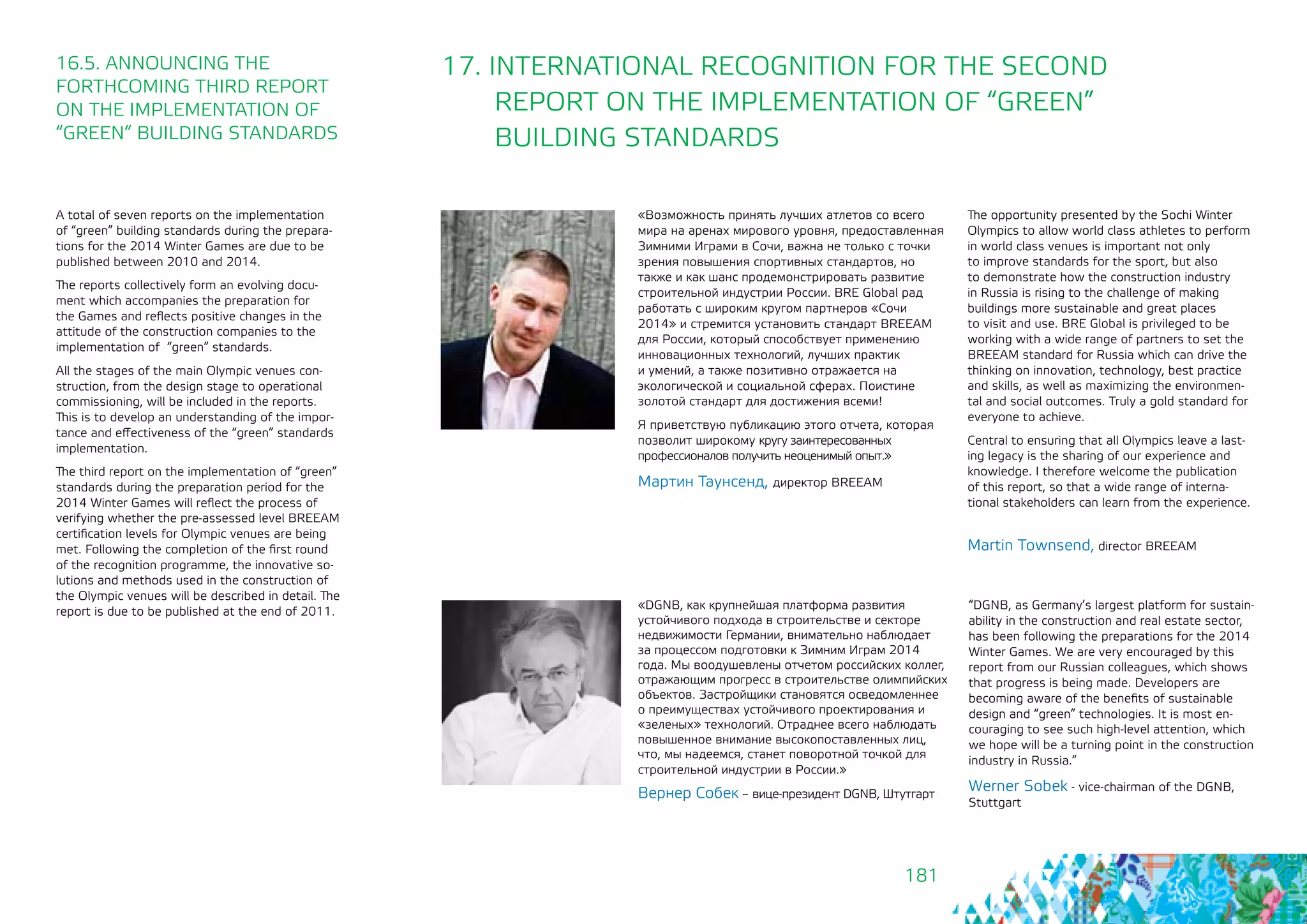 181
17. INTERNATIONAL RECOGNITION FOR THE SECOND
REPORT ON THE IMPLEMENTATION OF “GREEN”
BUILDING STANDARDS
«DGNB, как крупнейшая платформа развития
устойчивого подхода в строительстве и секторе
недвижимости Германии, внимательно наблюдает
за процессом подготовки к Зимним Играм 2014
года. Мы воодушевлены отчетом российских коллег,
отражающим прогресс в строительстве олимпийских
объектов. Застройщики становятся осведомленнее
о преимуществах устойчивого проектирования и
«зеленых» технологий. Отраднее всего наблюдать
повышенное внимание высокопоставленных лиц,
что, мы надеемся, станет поворотной точкой для
строительной индустрии в России.»
Вернер Собек – вице-президент DGNB, Штутгарт
“DGNB, as Germany’s largest platform for sustain-
ability in the construction and real estate sector,
has been following the preparations for the 2014
Winter Games. We are very encouraged by this
report from our Russian colleagues, which shows
that progress is being made. Developers are
becoming aware of the benefits of sustainable
design and “green” technologies. It is most en-
couraging to see such high-level attention, which
we hope will be a turning point in the construction
industry in Russia.”
Werner Sobek - vice-chairman of the DGNB,
Stuttgart
16.5. ANNOUNCING THE
FORTHCOMING THIRD REPORT
ON THE IMPLEMENTATION OF 	
“GREEN“ BUILDING STANDARDS
«Возможность принять лучших атлетов со всего
мира на аренах мирового уровня, предоставленная
Зимними Играми в Сочи, важна не только с точки
зрения повышения спортивных стандартов, но
также и как шанс продемонстрировать развитие
строительной индустрии России. BRE Global рад
работать с широким кругом партнеров «Сочи
2014» и стремится установить стандарт BREEAM
для России, который способствует применению
инновационных технологий, лучших практик
и умений, а также позитивно отражается на
экологической и социальной сферах. Поистине
золотой стандарт для достижения всеми!
Я приветствую публикацию этого отчета, которая
позволит широкому кругу заинтересованных
профессионалов получить неоценимый опыт.»
Мартин Таунсенд, директор BREEAM
The opportunity presented by the Sochi Winter
Olympics to allow world class athletes to perform
in world class venues is important not only 	
to improve standards for the sport, but also
to demonstrate how the construction industry
in Russia is rising to the challenge of making
buildings more sustainable and great places
to visit and use. BRE Global is privileged to be
working with a wide range of partners to set the
BREEAM standard for Russia which can drive the
thinking on innovation, technology, best practice
and skills, as well as maximizing the environmen-
tal and social outcomes. Truly a gold standard for
everyone to achieve.
Central to ensuring that all Olympics leave a last-
ing legacy is the sharing of our experience and
knowledge. I therefore welcome the publication
of this report, so that a wide range of interna-
tional stakeholders can learn from the experience.
Martin Townsend, director BREEAM
A total of seven reports on the implementation
of “green” building standards during the prepara-
tions for the 2014 Winter Games are due to be
published between 2010 and 2014.
The reports collectively form an evolving docu-
ment which accompanies the preparation for
the Games and reflects positive changes in the
attitude of the construction companies to the
implementation of “green” standards.
All the stages of the main Olympic venues con-
struction, from the design stage to operational
commissioning, will be included in the reports.
This is to develop an understanding of the impor-
tance and effectiveness of the “green” standards
implementation.
The third report on the implementation of “green”
standards during the preparation period for the
2014 Winter Games will reflect the process of
verifying whether the pre-assessed level BREEAM
certification levels for Olympic venues are being
met. Following the completion of the first round
of the recognition programme, the innovative so-
lutions and methods used in the construction of
the Olympic venues will be described in detail. The
report is due to be published at the end of 2011.
 