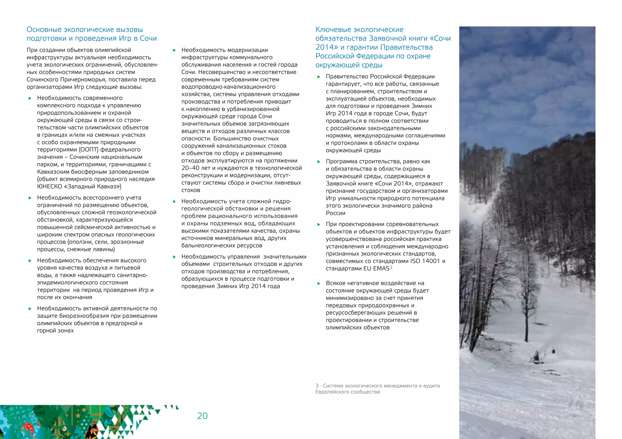 20
Основные экологические вызовы
подготовки и проведения Игр в Сочи
При создании объектов олимпийской
инфраструктуры актуальная необходимость
учета экологических ограничений, обусловлен-
ных особенностями природных систем
Сочинского Причерноморья, поставила перед
организаторами Игр следующие вызовы:
	 Необходимость современного
комплексного подхода к управлению
природопользованием и охраной
окружающей среды в связи со строи-
тельством части олимпийских объектов
в границах и/или на смежных участках
с особо охраняемыми природными
территориями (ООПТ) федерального
значения – Сочинским национальным
парком, и территориями, граничащими с
Кавказским биосферным заповедником
(объект всемирного природного наследия
ЮНЕСКО «Западный Кавказ»)
	 Необходимость всестороннего учета
ограничений по размещению объектов,
обусловленных сложной геоэкологической
обстановкой, характеризующейся
повышенной сейсмической активностью и
широким спектром опасных геологических
процессов (оползни, сели, эрозионные
процессы, снежные лавины)
	 Необходимость обеспечения высокого
уровня качества воздуха и питьевой
воды, а также надлежащего санитарно-
эпидемиологического состояния
территории на период проведения Игр и
после их окончания
	 Необходимость активной деятельности по
защите биоразнообразия при размещении
олимпийских объектов в предгорной и
горной зонах
3 - Система экологического менеджмента и аудита
Европейского сообщества
	 Необходимость модернизации
инфраструктуры коммунального
обслуживания населения и гостей города
Сочи. Несовершенство и несоответствие
современным требованиям систем
водопроводно-канализационного
хозяйства, системы управления отходами
производства и потребления приводит
к накоплению в урбанизированной
окружающей среде города Сочи
значительных объемов загрязняющих
веществ и отходов различных классов
опасности. Большинство очистных
сооружений канализационных стоков
и объектов по сбору и размещению
отходов эксплуатируются на протяжении
20–40 лет и нуждаются в технологической
реконструкции и модернизации, отсут-
ствуют системы сбора и очистки ливневых
стоков
	 Необходимость учета сложной гидро-
геологической обстановки и решения 	
проблем рационального использования
и охраны подземных вод, обладающих
высокими показателями качества, охраны
источников минеральных вод, других
бальнеологических ресурсов
	 Необходимость управления значительными
объемами строительных отходов и других
отходов производства и потребления,
образующихся в процессе подготовки и
проведения Зимних Игр 2014 года
Ключевые экологические
обязательства Заявочной книги «Сочи
2014» и гарантии Правительства
Российской Федерации по охране
окружающей среды
	 Правительство Российской Федерации
гарантирует, что все работы, связанные
с планированием, строительством и
эксплуатацией объектов, необходимых
для подготовки и проведения Зимних
Игр 2014 года в городе Сочи, будут
проводиться в полном соответствии
с российскими законодательными
нормами, международными соглашениями
и протоколами в области охраны
окружающей среды
	 Программа строительства, равно как
и обязательства в области охраны
окружающей среды, содержащиеся в
Заявочной книге «Сочи 2014», отражают
признание государством и организаторами
Игр уникальности природного потенциала
этого экологически значимого района
России
	 При проектировании соревновательных
объектов и объектов инфраструктуры будет
усовершенствована российская практика
установления и соблюдения международно
признанных экологических стандартов,
совместимых со стандартами ISO 14001 и
стандартами EU EMAS3
	 Всякое негативное воздействие на
состояние окружающей среды будет
минимизировано за счет принятия
передовых природоохранных и
ресурсосберегающих решений в
проектировании и строительстве
олимпийских объектов
 