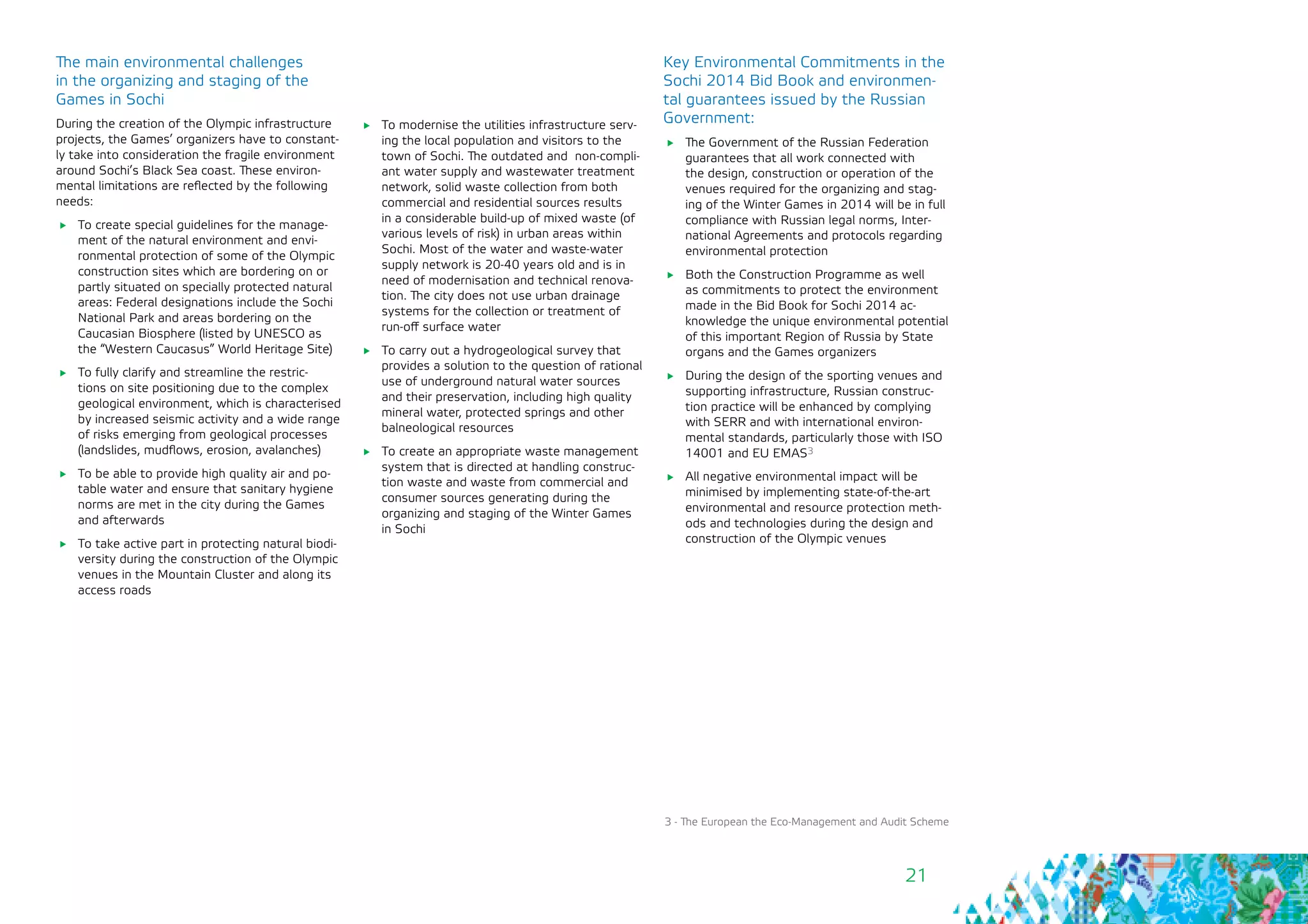 21
3 - The European the Eco-Management and Audit Scheme
The main environmental challenges
in the organizing and staging of the
Games in Sochi
During the creation of the Olympic infrastructure
projects, the Games’ organizers have to constant-
ly take into consideration the fragile environment
around Sochi’s Black Sea coast. These environ-
mental limitations are reflected by the following
needs:
	 To create special guidelines for the manage-
ment of the natural environment and envi-
ronmental protection of some of the Olympic
construction sites which are bordering on or
partly situated on specially protected natural
areas: Federal designations include the Sochi
National Park and areas bordering on the
Caucasian Biosphere (listed by UNESCO as
the “Western Caucasus” World Heritage Site)
	 To fully clarify and streamline the restric-
tions on site positioning due to the complex
geological environment, which is characterised
by increased seismic activity and a wide range
of risks emerging from geological processes
(landslides, mudflows, erosion, avalanches)
	 To be able to provide high quality air and po-
table water and ensure that sanitary hygiene
norms are met in the city during the Games
and afterwards
	 To take active part in protecting natural biodi-
versity during the construction of the Olympic
venues in the Mountain Cluster and along its
access roads
	 To modernise the utilities infrastructure serv-
ing the local population and visitors to the
town of Sochi. The outdated and non-compli-
ant water supply and wastewater treatment
network, solid waste collection from both
commercial and residential sources results
in a considerable build-up of mixed waste (of
various levels of risk) in urban areas within
Sochi. Most of the water and waste-water
supply network is 20-40 years old and is in
need of modernisation and technical renova-
tion. The city does not use urban drainage
systems for the collection or treatment of
run-off surface water
	 To carry out a hydrogeological survey that
provides a solution to the question of rational
use of underground natural water sources
and their preservation, including high quality
mineral water, protected springs and other
balneological resources
	 To create an appropriate waste management
system that is directed at handling construc-
tion waste and waste from commercial and
consumer sources generating during the
organizing and staging of the Winter Games
in Sochi
Key Environmental Commitments in the
Sochi 2014 Bid Book and environmen-
tal guarantees issued by the Russian
Government:
	 The Government of the Russian Federation
guarantees that all work connected with
the design, construction or operation of the
venues required for the organizing and stag-
ing of the Winter Games in 2014 will be in full
compliance with Russian legal norms, Inter-
national Agreements and protocols regarding
environmental protection
	 Both the Construction Programme as well
as commitments to protect the environment
made in the Bid Book for Sochi 2014 ac-
knowledge the unique environmental potential
of this important Region of Russia by State
organs and the Games organizers
	 During the design of the sporting venues and
supporting infrastructure, Russian construc-
tion practice will be enhanced by complying
with SERR and with international environ-
mental standards, particularly those with ISO
14001 and EU EMAS3
	 All negative environmental impact will be
minimised by implementing state-of-the-art
environmental and resource protection meth-
ods and technologies during the design and
construction of the Olympic venues
 