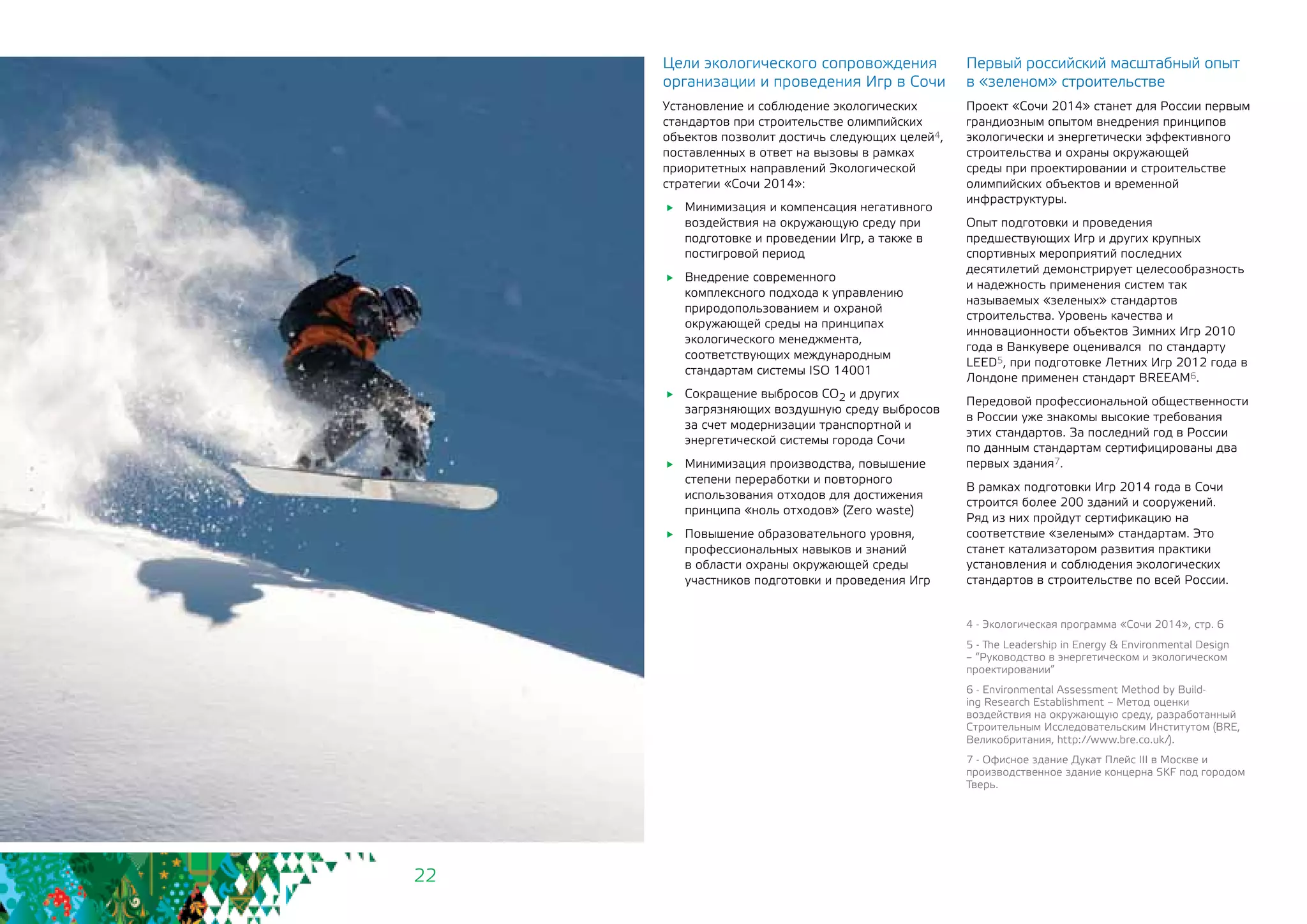 22
Цели экологического сопровождения
организации и проведения Игр в Сочи
Установление и соблюдение экологических
стандартов при строительстве олимпийских
объектов позволит достичь следующих целей4,
поставленных в ответ на вызовы в рамках
приоритетных направлений Экологической
стратегии «Сочи 2014»:
	 Минимизация и компенсация негативного
воздействия на окружающую среду при
подготовке и проведении Игр, а также в
постигровой период
	 Внедрение современного
комплексного подхода к управлению
природопользованием и охраной
окружающей среды на принципах
экологического менеджмента,
соответствующих международным
стандартам системы ISO 14001
	 Сокращение выбросов СО2 и других
загрязняющих воздушную среду выбросов
за счет модернизации транспортной и
энергетической системы города Сочи
	 Минимизация производства, повышение
степени переработки и повторного
использования отходов для достижения
принципа «ноль отходов» (Zero waste)
	 Повышение образовательного уровня,
профессиональных навыков и знаний
в области охраны окружающей среды
участников подготовки и проведения Игр
Первый российский масштабный опыт
в «зеленом» строительстве
Проект «Сочи 2014» станет для России первым
грандиозным опытом внедрения принципов
экологически и энергетически эффективного
строительства и охраны окружающей
среды при проектировании и строительстве
олимпийских объектов и временной
инфраструктуры.
Опыт подготовки и проведения
предшествующих Игр и других крупных
спортивных мероприятий последних
десятилетий демонстрирует целесообразность
и надежность применения систем так
называемых «зеленых» стандартов
строительства. Уровень качества и
инновационности объектов Зимних Игр 2010
года в Ванкувере оценивался по стандарту
LEED5, при подготовке Летних Игр 2012 года в
Лондоне применен стандарт BREEAM6.
Передовой профессиональной общественности
в России уже знакомы высокие требования
этих стандартов. За последний год в России
по данным стандартам сертифицированы два
первых здания7.
В рамках подготовки Игр 2014 года в Сочи
строится более 200 зданий и сооружений.
Ряд из них пройдут сертификацию на
соответствие «зеленым» стандартам. Это
станет катализатором развития практики
установления и соблюдения экологических
стандартов в строительстве по всей России.
4 - Экологическая программа «Сочи 2014», стр. 6
5 - The Leadership in Energy & Environmental Design
– “Руководство в энергетическом и экологическом
проектировании”
6 - Environmental Assessment Method by Build-
ing Research Establishment – Метод оценки
воздействия на окружающую среду, разработанный
Строительным Исследовательским Институтом (BRE,
Великобритания, http://www.bre.co.uk/).
7 - Офисное здание Дукат Плейс III в Москве и
производственное здание концерна SKF под городом
Тверь.
 