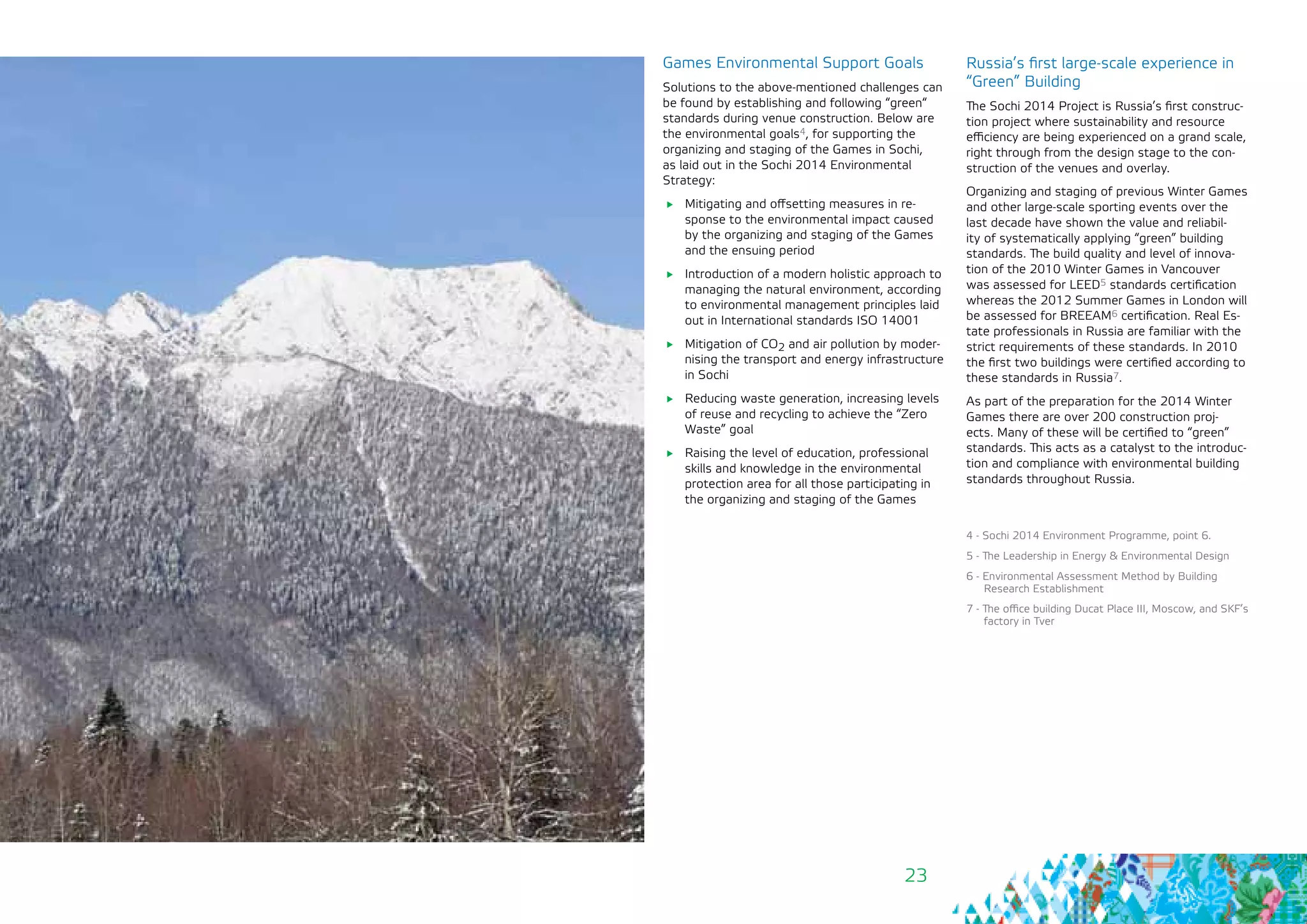 23
Games Environmental Support Goals
Solutions to the above-mentioned challenges can
be found by establishing and following “green“
standards during venue construction. Below are
the environmental goals4, for supporting the
organizing and staging of the Games in Sochi,
as laid out in the Sochi 2014 Environmental
Strategy:
	 Mitigating and offsetting measures in re-
sponse to the environmental impact caused
by the organizing and staging of the Games
and the ensuing period
	 Introduction of a modern holistic approach to
managing the natural environment, according
to environmental management principles laid
out in International standards ISO 14001
	 Mitigation of CO2 and air pollution by moder-
nising the transport and energy infrastructure
in Sochi
	 Reducing waste generation, increasing levels
of reuse and recycling to achieve the “Zero
Waste” goal
	 Raising the level of education, professional
skills and knowledge in the environmental
protection area for all those participating in
the organizing and staging of the Games
Russia’s first large-scale experience in
“Green” Building
The Sochi 2014 Project is Russia’s first construc-
tion project where sustainability and resource
efficiency are being experienced on a grand scale,
right through from the design stage to the con-
struction of the venues and overlay.
Organizing and staging of previous Winter Games
and other large-scale sporting events over the
last decade have shown the value and reliabil-
ity of systematically applying “green” building
standards. The build quality and level of innova-
tion of the 2010 Winter Games in Vancouver
was assessed for LEED5 standards certification
whereas the 2012 Summer Games in London will
be assessed for BREEAM6 certification. Real Es-
tate professionals in Russia are familiar with the
strict requirements of these standards. In 2010
the first two buildings were certified according to
these standards in Russia7.
As part of the preparation for the 2014 Winter
Games there are over 200 construction proj-
ects. Many of these will be certified to “green”
standards. This acts as a catalyst to the introduc-
tion and compliance with environmental building
standards throughout Russia.
4 - Sochi 2014 Environment Programme, point 6.
5 - The Leadership in Energy & Environmental Design
6 - Environmental Assessment Method by Building
Research Establishment
7 - The office building Ducat Place III, Moscow, and SKF’s
factory in Tver
 
