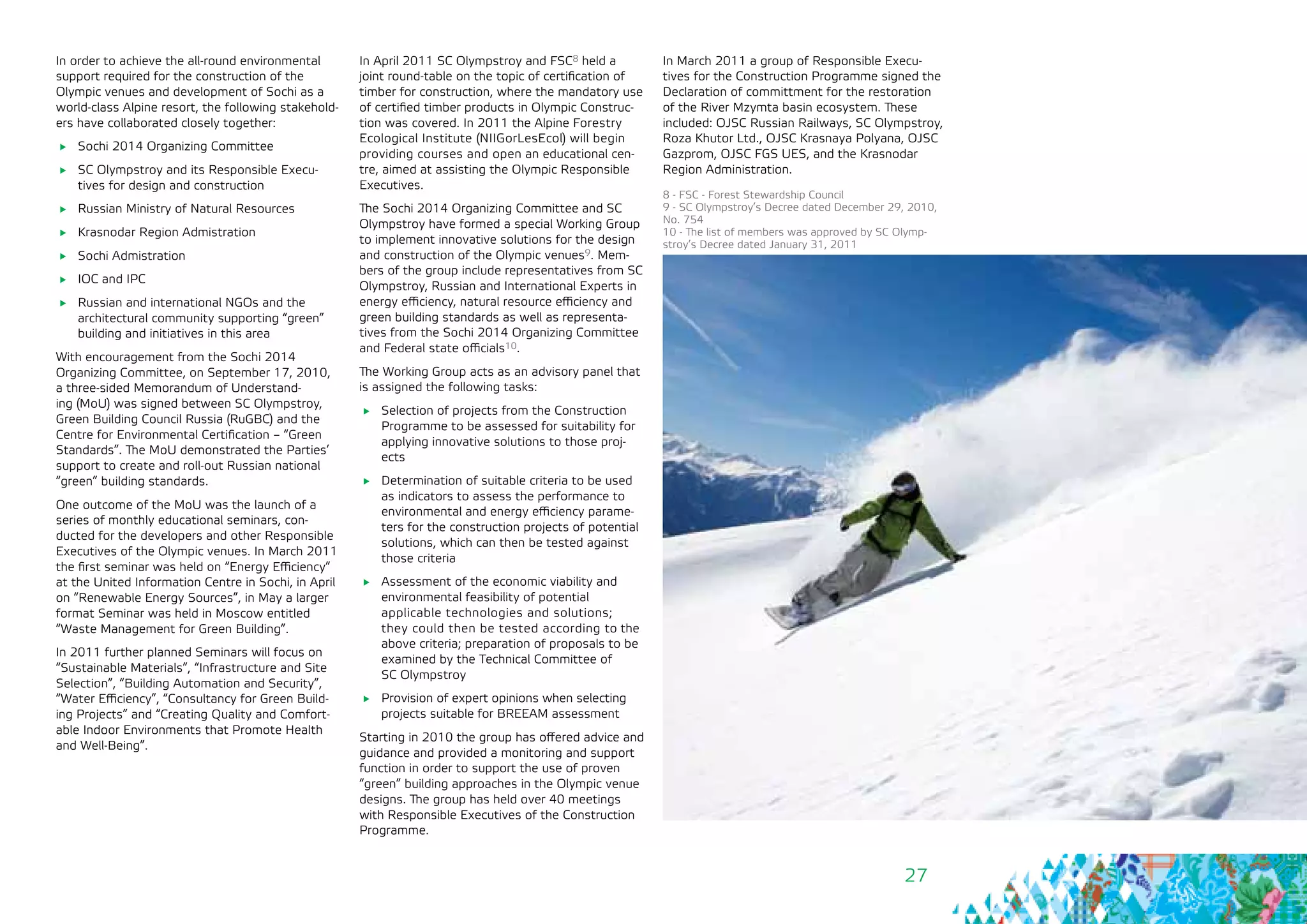27
In order to achieve the all-round environmental
support required for the construction of the
Olympic venues and development of Sochi as a
world-class Alpine resort, the following stakehold-
ers have collaborated closely together:
	 Sochi 2014 Organizing Committee
	 SC Olympstroy and its Responsible Execu-
tives for design and construction
	 Russian Ministry of Natural Resources
	 Krasnodar Region Admistration
	 Sochi Admistration
	 IOC and IPC
	 Russian and international NGOs and the
architectural community supporting “green”
building and initiatives in this area
With encouragement from the Sochi 2014
Organizing Committee, on September 17, 2010,
a three-sided Memorandum of Understand-
ing (MoU) was signed between SC Olympstroy,
Green Building Council Russia (RuGBC) and the
Centre for Environmental Certification – “Green
Standards”. The MoU demonstrated the Parties’
support to create and roll-out Russian national
“green” building standards.
One outcome of the MoU was the launch of a
series of monthly educational seminars, con-
ducted for the developers and other Responsible
Executives of the Olympic venues. In March 2011
the first seminar was held on “Energy Efficiency”
at the United Information Centre in Sochi, in April
on “Renewable Energy Sources”, in May a larger
format Seminar was held in Moscow entitled
“Waste Management for Green Building”.
In 2011 further planned Seminars will focus on
“Sustainable Materials”, “Infrastructure and Site
Selection”, “Building Automation and Security”,
“Water Efficiency”, “Consultancy for Green Build-
ing Projects” and “Creating Quality and Comfort-
able Indoor Environments that Promote Health
and Well-Being”.
In April 2011 SC Olympstroy and FSC8 held a
joint round-table on the topic of certification of
timber for construction, where the mandatory use
of certified timber products in Olympic Construc-
tion was covered. In 2011 the Alpine Forestry
Ecological Institute (NIIGorLesEcol) will begin
providing courses and open an educational cen-
tre, aimed at assisting the Olympic Responsible
Executives.
The Sochi 2014 Organizing Committee and SC
Olympstroy have formed a special Working Group
to implement innovative solutions for the design
and construction of the Olympic venues9. Mem-
bers of the group include representatives from SC
Olympstroy, Russian and International Experts in
energy efficiency, natural resource efficiency and
green building standards as well as representa-
tives from the Sochi 2014 Organizing Committee
and Federal state officials10.
The Working Group acts as an advisory panel that
is assigned the following tasks:
	 Selection of projects from the Construction
Programme to be assessed for suitability for
applying innovative solutions to those proj-
ects
	 Determination of suitable criteria to be used
as indicators to assess the performance to
environmental and energy efficiency parame-
ters for the construction projects of potential
solutions, which can then be tested against
those criteria
	 Assessment of the economic viability and
environmental feasibility of potential 	
applicable technologies and solutions;
they could then be tested according to the
above criteria; preparation of proposals to be
examined by the Technical Committee of 	
SC Olympstroy
	 Provision of expert opinions when selecting
projects suitable for BREEAM assessment
Starting in 2010 the group has offered advice and
guidance and provided a monitoring and support
function in order to support the use of proven
“green” building approaches in the Olympic venue
designs. The group has held over 40 meetings
with Responsible Executives of the Construction
Programme.
8 - FSC - Forest Stewardship Council
9 - SC Olympstroy’s Decree dated December 29, 2010,
No. 754
10 - The list of members was approved by SC Olymp-
stroy’s Decree dated January 31, 2011
In March 2011 a group of Responsible Execu-
tives for the Construction Programme signed the
Declaration of committment for the restoration
of the River Mzymta basin ecosystem. These
included: OJSC Russian Railways, SC Olympstroy,
Roza Khutor Ltd., OJSC Krasnaya Polyana, OJSC
Gazprom, OJSC FGS UES, and the Krasnodar
Region Administration.
 
