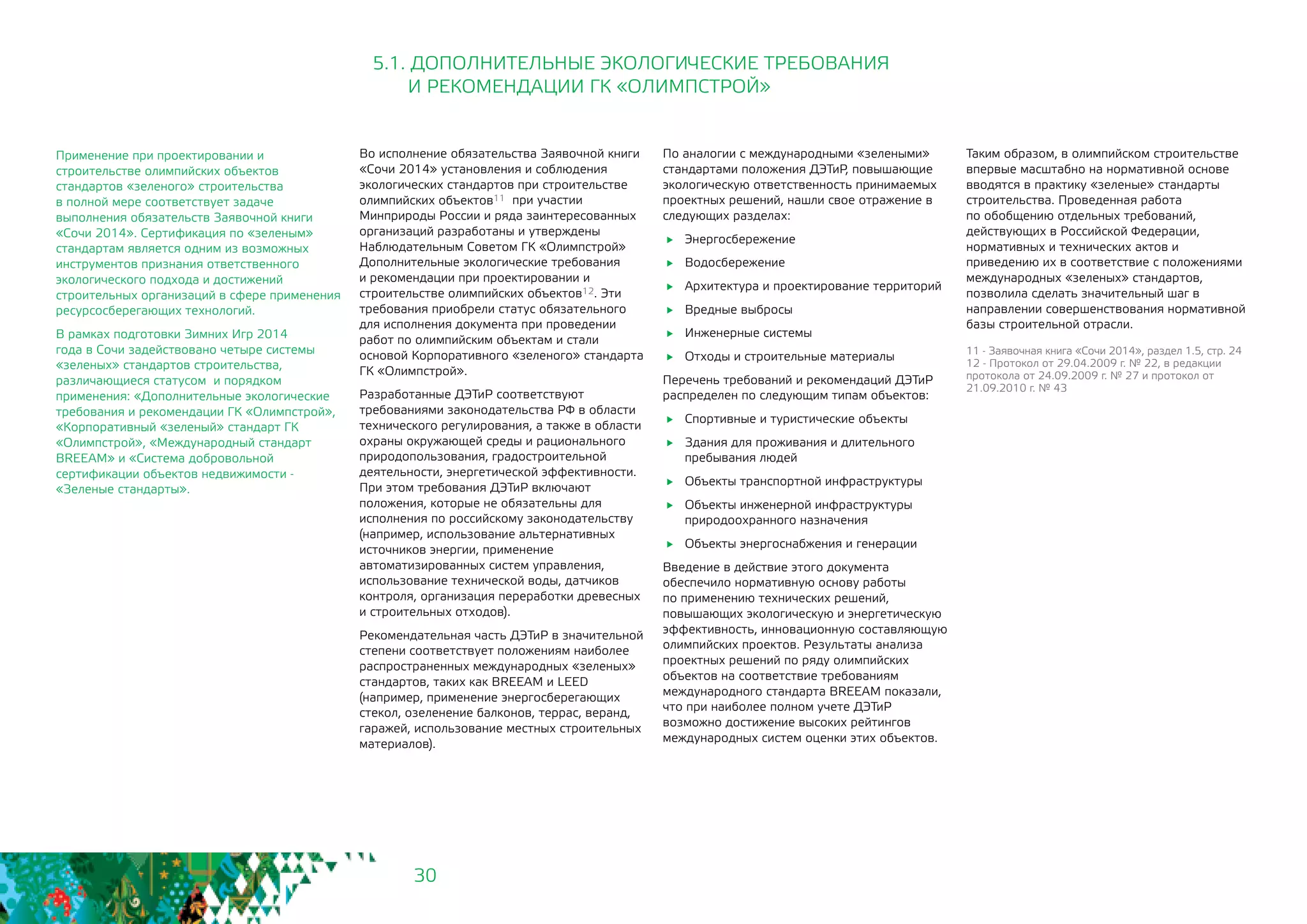 30
По аналогии с международными «зелеными»
стандартами положения ДЭТиР, повышающие
экологическую ответственность принимаемых
проектных решений, нашли свое отражение в
следующих разделах:
	Энергосбережение
	Водосбережение
	 Архитектура и проектирование территорий
	 Вредные выбросы
	 Инженерные системы
	 Отходы и строительные материалы
Перечень требований и рекомендаций ДЭТиР
распределен по следующим типам объектов:
	 Спортивные и туристические объекты
	 Здания для проживания и длительного
пребывания людей
	 Объекты транспортной инфраструктуры
	 Объекты инженерной инфраструктуры
природоохранного назначения
	 Объекты энергоснабжения и генерации
Введение в действие этого документа
обеспечило нормативную основу работы
по применению технических решений,
повышающих экологическую и энергетическую
эффективность, инновационную составляющую
олимпийских проектов. Результаты анализа
проектных решений по ряду олимпийских
объектов на соответствие требованиям
международного стандарта BREEAM показали,
что при наиболее полном учете ДЭТиР
возможно достижение высоких рейтингов
международных систем оценки этих объектов.
Во исполнение обязательства Заявочной книги
«Сочи 2014» установления и соблюдения
экологических стандартов при строительстве
олимпийских объектов11 при участии
Минприроды России и ряда заинтересованных
организаций разработаны и утверждены
Наблюдательным Cоветом ГК «Олимпстрой»
Дополнительные экологические требования
и рекомендации при проектировании и
строительстве олимпийских объектов12. Эти
требования приобрели статус обязательного
для исполнения документа при проведении
работ по олимпийским объектам и стали
основой Корпоративного «зеленого» стандарта
ГК «Олимпстрой».
Разработанные ДЭТиР соответствуют
требованиями законодательства РФ в области
технического регулирования, а также в области
охраны окружающей среды и рационального
природопользования, градостроительной
деятельности, энергетической эффективности.
При этом требования ДЭТиР включают
положения, которые не обязательны для
исполнения по российскому законодательству
(например, использование альтернативных
источников энергии, применение
автоматизированных систем управления,
использование технической воды, датчиков
контроля, организация переработки древесных
и строительных отходов).
Рекомендательная часть ДЭТиР в значительной
степени соответствует положениям наиболее
распространенных международных «зеленых»
стандартов, таких как BREEAM и LEED
(например, применение энергосберегающих
стекол, озеленение балконов, террас, веранд,
гаражей, использование местных строительных
материалов).
11 - Заявочная книга «Сочи 2014», раздел 1.5, стр. 24
12 - Протокол от 29.04.2009 г. № 22, в редакции
протокола от 24.09.2009 г. № 27 и протокол от
21.09.2010 г. № 43
5.1. ДОПОЛНИТЕЛЬНЫЕ ЭКОЛОГИЧЕСКИЕ ТРЕБОВАНИЯ
И РЕКОМЕНДАЦИИ ГК «ОЛИМПСТРОЙ»
Таким образом, в олимпийском строительстве
впервые масштабно на нормативной основе
вводятся в практику «зеленые» стандарты
строительства. Проведенная работа
по обобщению отдельных требований,
действующих в Российской Федерации,
нормативных и технических актов и
приведению их в соответствие с положениями
международных «зеленых» стандартов,
позволила сделать значительный шаг в
направлении совершенствования нормативной
базы строительной отрасли.
Применение при проектировании и
строительстве олимпийских объектов
стандартов «зеленого» строительства
в полной мере соответствует задаче
выполнения обязательств Заявочной книги
«Сочи 2014». Сертификация по «зеленым»
стандартам является одним из возможных
инструментов признания ответственного
экологического подхода и достижений
строительных организаций в сфере применения
ресурсосберегающих технологий.
В рамках подготовки Зимних Игр 2014
года в Сочи задействовано четыре системы
«зеленых» стандартов строительства,
различающиеся статусом и порядком
применения: «Дополнительные экологические
требования и рекомендации ГК «Олимпстрой»,
«Корпоративный «зеленый» стандарт ГК
«Олимпстрой», «Международный стандарт
BREEAM» и «Система добровольной
сертификации объектов недвижимости -
«Зеленые стандарты».
 