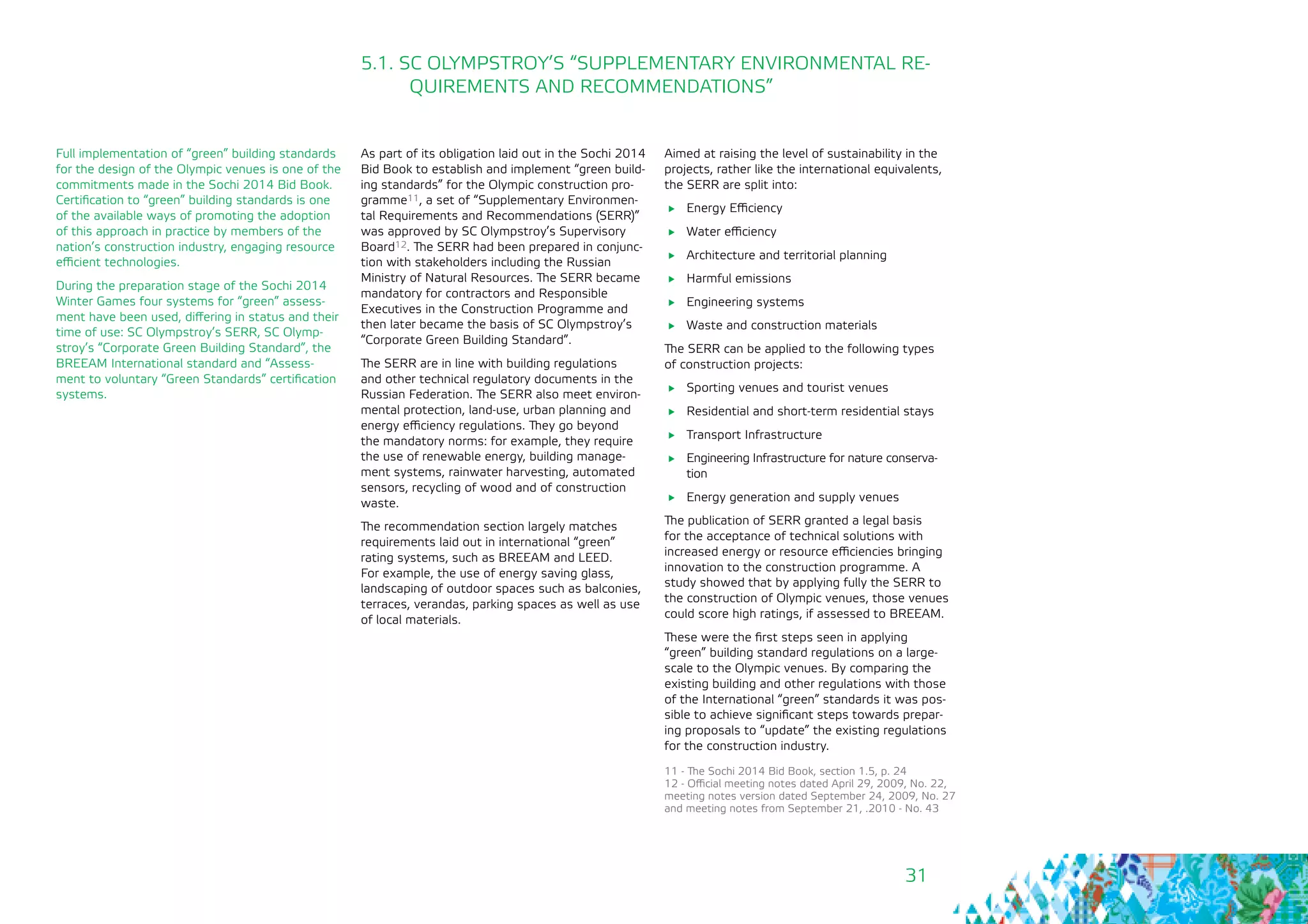 31
As part of its obligation laid out in the Sochi 2014
Bid Book to establish and implement “green build-
ing standards” for the Olympic construction pro-
gramme11, a set of “Supplementary Environmen-
tal Requirements and Recommendations (SERR)”
was approved by SC Olympstroy’s Supervisory
Board12. The SERR had been prepared in conjunc-
tion with stakeholders including the Russian
Ministry of Natural Resources. The SERR became
mandatory for contractors and Responsible
Executives in the Construction Programme and
then later became the basis of SC Olympstroy’s
“Corporate Green Building Standard”.
The SERR are in line with building regulations
and other technical regulatory documents in the
Russian Federation. The SERR also meet environ-
mental protection, land-use, urban planning and
energy efficiency regulations. They go beyond
the mandatory norms: for example, they require
the use of renewable energy, building manage-
ment systems, rainwater harvesting, automated
sensors, recycling of wood and of construction
waste.
The recommendation section largely matches
requirements laid out in international “green”
rating systems, such as BREEAM and LEED.
For example, the use of energy saving glass,
landscaping of outdoor spaces such as balconies,
terraces, verandas, parking spaces as well as use
of local materials.
5.1. SC OLYMPSTROY’S “SUPPLEMENTARY ENVIRONMENTAL RE-
QUIREMENTS AND RECOMMENDATIONS”
Aimed at raising the level of sustainability in the
projects, rather like the international equivalents,
the SERR are split into:
	 Energy Efficiency
	 Water efficiency
	 Architecture and territorial planning
	 Harmful emissions
	 Engineering systems
	 Waste and construction materials
The SERR can be applied to the following types
of construction projects:
	 Sporting venues and tourist venues
	 Residential and short-term residential stays
	 Transport Infrastructure
	 Engineering Infrastructure for nature conserva-
tion
	 Energy generation and supply venues
The publication of SERR granted a legal basis
for the acceptance of technical solutions with
increased energy or resource efficiencies bringing
innovation to the construction programme. A
study showed that by applying fully the SERR to
the construction of Olympic venues, those venues
could score high ratings, if assessed to BREEAM.
These were the first steps seen in applying
“green” building standard regulations on a large-
scale to the Olympic venues. By comparing the
existing building and other regulations with those
of the International “green” standards it was pos-
sible to achieve significant steps towards prepar-
ing proposals to “update” the existing regulations
for the construction industry.
11 - The Sochi 2014 Bid Book, section 1.5, p. 24
12 - Official meeting notes dated April 29, 2009, No. 22,
meeting notes version dated September 24, 2009, No. 27
and meeting notes from September 21, .2010 - No. 43
Full implementation of “green” building standards
for the design of the Olympic venues is one of the
commitments made in the Sochi 2014 Bid Book.
Certification to “green” building standards is one
of the available ways of promoting the adoption
of this approach in practice by members of the
nation’s construction industry, engaging resource
efficient technologies.
During the preparation stage of the Sochi 2014
Winter Games four systems for “green” assess-
ment have been used, differing in status and their
time of use: SC Olympstroy’s SERR, SC Olymp-
stroy’s “Corporate Green Building Standard”, the
BREEAM International standard and “Assess-
ment to voluntary “Green Standards” certification
systems.
 