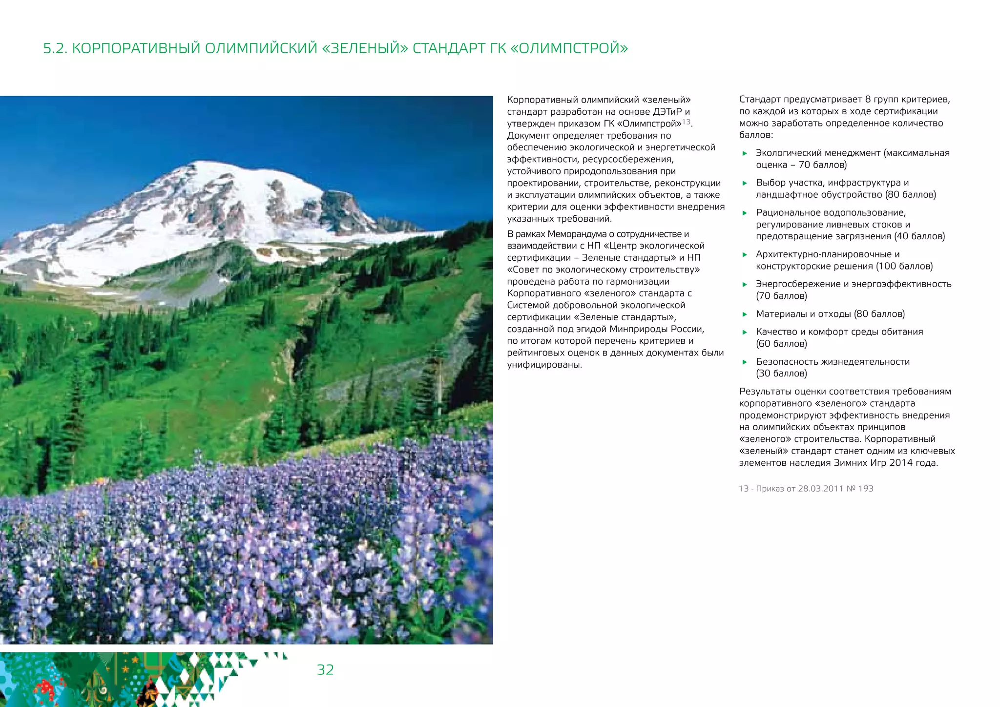 32
Корпоративный олимпийский «зеленый»
стандарт разработан на основе ДЭТиР и
утвержден приказом ГК «Олимпстрой»13.
Документ определяет требования по
обеспечению экологической и энергетической
эффективности, ресурсосбережения,
устойчивого природопользования при
проектировании, строительстве, реконструкции
и эксплуатации олимпийских объектов, а также
критерии для оценки эффективности внедрения
указанных требований.
В рамках Меморандума о сотрудничестве и
взаимодействии с НП «Центр экологической
сертификации – Зеленые стандарты» и НП
«Совет по экологическому строительству»
проведена работа по гармонизации
Корпоративного «зеленого» стандарта с
Системой добровольной экологической
сертификации «Зеленые стандарты»,
созданной под эгидой Минприроды России,
по итогам которой перечень критериев и
рейтинговых оценок в данных документах были
унифицированы.
5.2. КОРПОРАТИВНЫЙ ОЛИМПИЙСКИЙ «ЗЕЛЕНЫЙ» СТАНДАРТ ГК «ОЛИМПСТРОЙ»
13 - Приказ от 28.03.2011 № 193
Стандарт предусматривает 8 групп критериев,
по каждой из которых в ходе сертификации
можно заработать определенное количество
баллов:
	 Экологический менеджмент (максимальная
оценка – 70 баллов)
	 Выбор участка, инфраструктура и
ландшафтное обустройство (80 баллов)
	 Рациональное водопользование,
регулирование ливневых стоков и
предотвращение загрязнения (40 баллов)
	 Архитектурно-планировочные и
конструкторские решения (100 баллов)
	 Энергосбережение и энергоэффективность
(70 баллов)
	 Материалы и отходы (80 баллов)
	 Качество и комфорт среды обитания 	
(60 баллов)
	 Безопасность жизнедеятельности 	
(30 баллов)
Результаты оценки соответствия требованиям
корпоративного «зеленого» стандарта
продемонстрируют эффективность внедрения
на олимпийских объектах принципов
«зеленого» строительства. Корпоративный
«зеленый» стандарт станет одним из ключевых
элементов наследия Зимних Игр 2014 года.
 