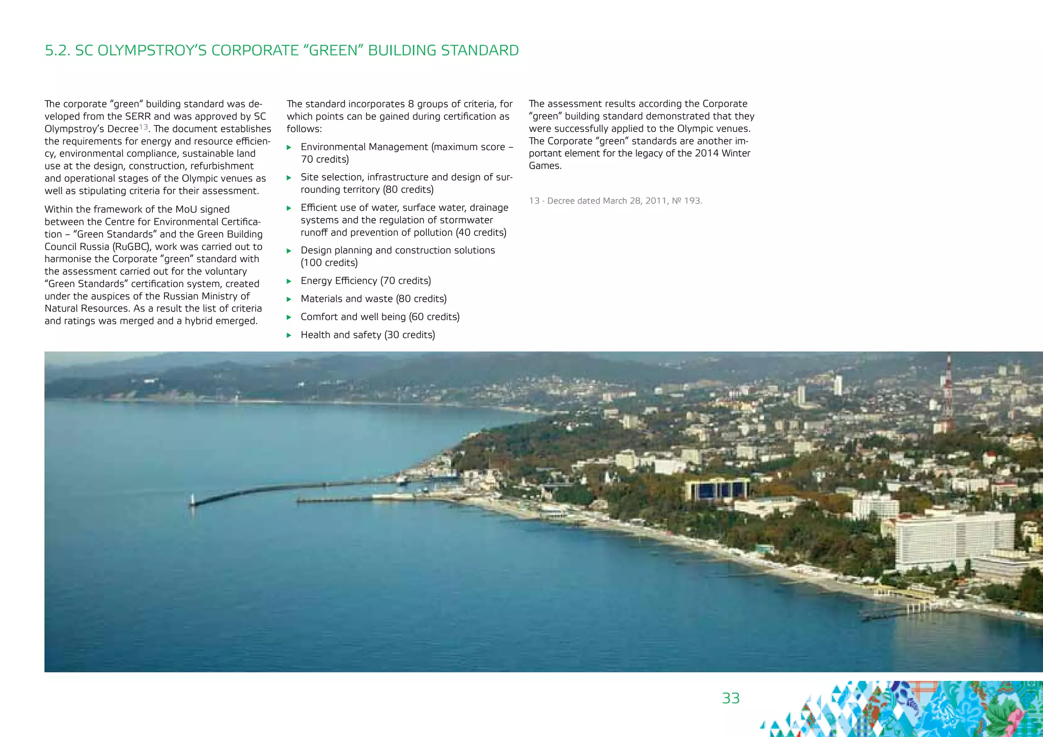 33
5.2. SC OLYMPSTROY’S CORPORATE “GREEN” BUILDING STANDARD
13 - Decree dated March 28, 2011, № 193.
The corporate “green“ building standard was de-
veloped from the SERR and was approved by SC
Olympstroy’s Decree13. The document establishes
the requirements for energy and resource efficien-
cy, environmental compliance, sustainable land
use at the design, construction, refurbishment
and operational stages of the Olympic venues as
well as stipulating criteria for their assessment.
Within the framework of the MoU signed
between the Centre for Environmental Certifica-
tion – “Green Standards” and the Green Building
Council Russia (RuGBC), work was carried out to
harmonise the Corporate ”green” standard with
the assessment carried out for the voluntary
“Green Standards” certification system, created
under the auspices of the Russian Ministry of
Natural Resources. As a result the list of criteria
and ratings was merged and a hybrid emerged.
The standard incorporates 8 groups of criteria, for
which points can be gained during certification as
follows:
	 Environmental Management (maximum score –
70 credits)
	 Site selection, infrastructure and design of sur-
rounding territory (80 credits)
	 Efficient use of water, surface water, drainage
systems and the regulation of stormwater
runoff and prevention of pollution (40 credits)
	 Design planning and construction solutions
(100 credits)
	 Energy Efficiency (70 credits)
	 Materials and waste (80 credits)
	 Comfort and well being (60 credits)
	 Health and safety (30 credits)
The assessment results according the Corporate
“green” building standard demonstrated that they
were successfully applied to the Olympic venues.
The Corporate “green” standards are another im-
portant element for the legacy of the 2014 Winter
Games.
 
