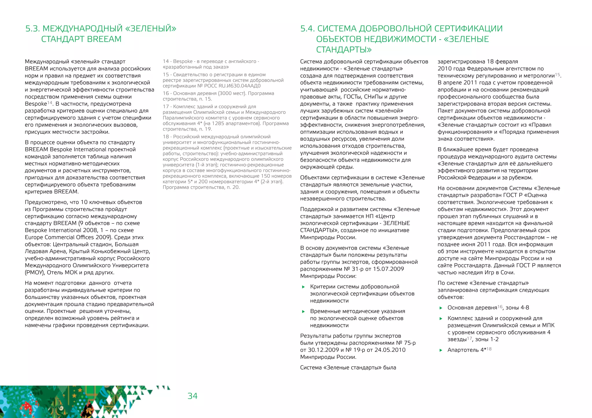 34
Система добровольной сертификации объектов
недвижимости - «Зеленые стандарты»
создана для подтверждения соответствия
объекта недвижимости требованиям системы,
учитывающей российские нормативно-
правовые акты, ГОСТы, СНиПы и другие
документы, а также практику применения
лучших зарубежных систем «зелёной»
сертификации в области повышения энерго-
эффективности, снижения энергопотребления,
оптимизации использования водных и
воздушных ресурсов, увеличения доли
использования отходов строительства,
улучшения экологической надежности и
безопасности объекта недвижимости для
окружающей среды.
Объектами сертификации в системе «Зеленые
стандарты» являются земельные участки,
здания и сооружения, помещения и объекты
незавершенного строительства.
Поддержкой и развитием системы «Зеленые
стандарты» занимается НП «Центр
экологической сертификации - ЗЕЛЕНЫЕ
СТАНДАРТЫ», созданное по инициативе
Минприроды России.
В основу документов системы «Зеленые
стандарты» были положены результаты
работы группы экспертов, сформированной
распоряжением № 31-р от 15.07.2009
Минприроды России:
	 Критерии системы добровольной
экологической сертификации объектов
недвижимости
	 Временные методические указания
по экологической оценке объектов
недвижимости
Результаты работы группы экспертов
были утверждены распоряжениями № 75-р
от 30.12.2009 и № 19-р от 24.05.2010
Минприроды России.
Система «Зеленые стандарты» была
5.4. СИСТЕМА ДОБРОВОЛЬНОЙ СЕРТИФИКАЦИИ
ОБЪЕКТОВ НЕДВИЖИМОСТИ - «ЗЕЛЕНЫЕ
СТАНДАРТЫ»
Международный «зеленый» стандарт
BREEAM используется для анализа российских
норм и правил на предмет их соответствия
международным требованиям к экологической
и энергетической эффективности строительства
посредством применения схемы оценки
Bespoke14. В частности, предусмотрена
разработка критериев оценки специально для
сертифицируемого здания с учетом специфики
его применения и экологических вызовов,
присущих местности застройки.
В процессе оценки объекта по стандарту
BREEAM Bespoke International проектной
командой заполняется таблица наличия
местных нормативно-методических
документов и расчетных инструментов,
пригодных для доказательства соответствия
сертифицируемого объекта требованиям
критериев BREEAM.
Предусмотрено, что 10 ключевых объектов
из Программы строительства пройдут
сертификацию согласно международному
стандарту BREEAM (9 объектов – по схеме
Bespoke International 2008, 1 – по схеме
Europe Commercial Offices 2009). Среди этих
объектов: Центральный стадион, Большая
Ледовая Арена, Крытый Конькобежный Центр,
учебно-административный корпус Российского
Международного Олимпийского Университета
(РМОУ), Отель МОК и ряд других.
На момент подготовки данного отчета
разработаны индивидуальные критерии по
большинству указанных объектов, проектная
документация прошла стадию предварительной
оценки. Проектные решения уточнены,
определен возможный уровень рейтинга и
намечены графики проведения сертификации.
5.3. МЕЖДУНАРОДНЫЙ «ЗЕЛЕНЫЙ»
СТАНДАРТ BREEAM
14 - Bespoke - в переводе с английского -
«разработанный под заказ»
15 - Свидетельство о регистрации в едином
реестре зарегистрированных систем добровольной
сертификации № РОСС RU.И630.04ААД0
16 - Основная деревня (3000 мест). Программа
строительства, п. 15.
17 - Комплекс зданий и сооружений для
размещения Олимпийской семьи и Международного
Паралимпийского комитета с уровнем сервисного
обслуживания 4* (на 1285 апартаментов). Программа
строительства, п. 19.
18 - Российский международный олимпийский
университет и многофункциональный гостинично-
рекреационный комплекс (проектные и изыскательские
работы, строительство): учебно-административный
корпус Российского международного олимпийского
университета (1-й этап); гостинично-рекреационные
корпуса в составе многофункционального гостинично-
рекреационного комплекса, включающие 150 номеров
категории 5* и 200 номеровкатегории 4* (2-й этап).
Программа строительства, п. 20.
зарегистрирована 18 февраля
2010 года Федеральным агентством по
техническому регулированию и метрологии15.
В апреле 2011 года с учетом проведенной
апробации и на основании рекомендаций
профессионального сообщества была
зарегистрирована вторая версия системы.
Пакет документов системы добровольной
сертификации объектов недвижимости -
«Зеленые стандарты» состоит из «Правил
функционирования» и «Порядка применения
знака соответствия».
В ближайшее время будет проведена
процедура международного аудита системы
«Зеленые стандарты» для её дальнейшего
эффективного развития на территории
Российской Федерации и за рубежом.
На основании документов Системы «Зеленые
стандарты» разработан ГОСТ Р «Оценка
соответствия. Экологические требования к
объектам недвижимости». Этот документ
прошел этап публичных слушаний и в
настоящее время находится на финальной
стадии подготовки. Предполагаемый срок
утверждения документа Росстандартом – не
позднее июня 2011 года. Вся информация
об этом инструменте находится в открытом
доступе на сайте Минприроды России и на
сайте Росстандарта. Данный ГОСТ Р является
частью наследия Игр в Сочи.
По системе «Зеленые стандарты»
запланирована сертификация следующих
объектов:
	 Основная деревня16, зоны 4-8
	 Комплекс зданий и сооружений для
размещения Олимпийской семьи и МПК
с уровнем сервисного обслуживания 4
звезды17, зоны 1-2
	 Апартотель 4*18
 