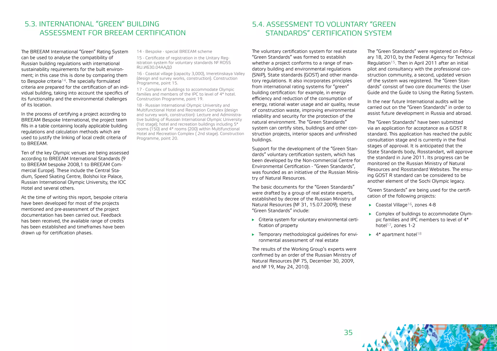 35
The voluntary certification system for real estate
“Green Standards” was formed to establish
whether a project conforms to a range of man-
datory building and environmental regulations
(SNiP), State standards (GOST) and other manda-
tory regulations. It also incorporates principles
from international rating systems for “green”
building certification: for example, in energy
efficiency and reduction of the consumption of
energy, rational water usage and air quality, reuse
of construction waste, improving environmental
reliability and security for the protection of the
natural environment. The “Green Standards”
system can certify sites, buildings and other con-
struction projects, interior spaces and unfinished
buildings.
Support for the development of the “Green Stan-
dards” voluntary certification system, which has
been developed by the Non-commercial Centre for
Environmental Certification - “Green Standards”,
was founded as an initiative of the Russian Minis-
try of Natural Resources.
The basic documents for the “Green Standards”
were drafted by a group of real estate experts,
established by decree of the Russian Ministry of
Natural Resources (№ 31, 15.07.2009); these
“Green Standards” include:
	 Criteria system for voluntary environmental certi-
fication of property
	 Temporary methodological guidelines for envi-
ronmental assessment of real estate
The results of the Working Group’s experts were
confirmed by an order of the Russian Ministry of
Natural Resources (№ 75, December 30, 2009,
and № 19, May 24, 2010).
The BREEAM International “Green” Rating System
can be used to analyse the compatibility of
Russian building regulations with international
sustainability requirements for the built environ-
ment; in this case this is done by comparing them
to Bespoke criteria14. The specially formulated
criteria are prepared for the certification of an indi-
vidual building, taking into account the specifics of
its functionality and the environmental challenges
of its location.
In the process of certifying a project according to
BREEAM Bespoke International, the project team
fills in a table containing locally applicable building
regulations and calculation methods which are
used to justify the linking of local credit criteria of
to BREEAM.
Ten of the key Olympic venues are being assessed
according to BREEAM International Standards (9
to BREEAM bespoke 2008,1 to BREEAM Com-
mercial Europe). These include the Central Sta-
dium, Speed Skating Centre, Bolshoi Ice Palace,
Russian International Olympic University, the IOC
Hotel and several others.
At the time of writing this report, bespoke criteria
have been developed for most of the projects
mentioned and pre-assessment of the project
documentation has been carried out. Feedback
has been received, the available range of credits
has been established and timeframes have been
drawn up for certification phases.
14 - Bespoke - special BREEAM scheme
15 - Certificate of registration in the Unitary Reg-
istration system for voluntary standards № ROSS
RU.И630.04ААД0
16 - Coastal village (capacity 3,000), Imeretinskaya Valley
(design and survey works, construction). Construction
Programme, point 15.
17 - Complex of buildings to accommodate Olympic
families and members of the IPC to level of 4* hotel.
Construction Programme, point 19.
18 - Russian International Olympic University and
Multifunctional Hotel and Recreation Complex (design
and survey work, construction): Lecture and Administra-
tive building of Russian International Olympic University
(1st stage); hotel and recreation buildings including 5*
rooms (150) and 4* rooms (200) within Multifunctional
Hotel and Recreation Complex ( 2nd stage). Construction
Programme, point 20.
5.3. INTERNATIONAL ”GREEN” BUILDING 		
ASSESSMENT FOR BREEAM CERTIFICATION
5.4. ASSESSMENT TO VOLUNTARY “GREEN
STANDARDS” CERTIFICATION SYSTEM
The “Green Standards” were registered on Febru-
ary 18, 2010, by the Federal Agency for Technical
Regulation15. Then in April 2011 after an initial
pilot and consultancy with the professional con-
struction community, a second, updated version
of the system was registered. The “Green Stan-
dards” consist of two core documents: the User
Guide and the Guide to Using the Rating System.
In the near future International audits will be
carried out on the “Green Standards” in order to
assist future development in Russia and abroad.
The “Green Standards” have been submitted
via an application for acceptance as a GOST R
standard. This application has reached the public
consultation stage and is currently in the final
stages of approval. It is anticipated that the
State Standards body, Rosstandart, will approve
the standard in June 2011. Its progress can be
monitored on the Russian Ministry of Natural
Resources and Rosstandard Websites. The ensu-
ing GOST R standard can be considered to be
another element of the Sochi Olympic legacy.
“Green Standards” are being used for the certifi-
cation of the following projects:
	 Coastal Village16, zones 4-8
	 Complex of buildings to accommodate Olym-
pic families and IPC members to level of 4*
hotel17, zones 1-2
	 4* apartment hotel18
 