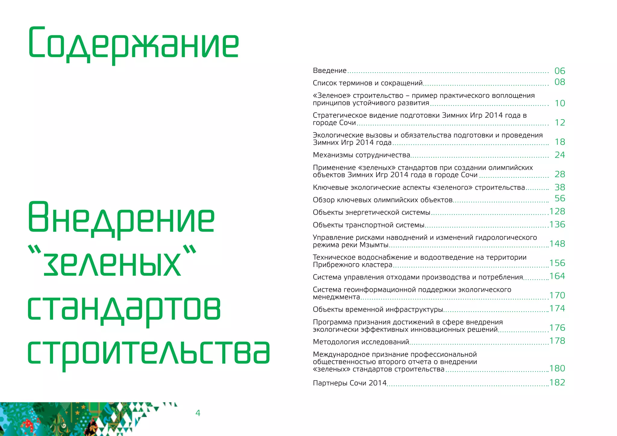 4
Содержание Введение
Список терминов и сокращений
«Зеленое» строительство – пример практического воплощения
принципов устойчивого развития
Стратегическое видение подготовки Зимних Игр 2014 года в
городе Сочи
Экологические вызовы и обязательства подготовки и проведения
Зимних Игр 2014 года
Механизмы сотрудничества
Применение «зеленых» стандартов при создании олимпийских
объектов Зимних Игр 2014 года в городе Сочи
Ключевые экологические аспекты «зеленого» строительства
Обзор ключевых олимпийских объектов
Объекты энергетической системы
Объекты транспортной системы
Управление рисками наводнений и изменений гидрологического
режима реки Мзымты
Техническое водоснабжение и водоотведение на территории
Прибрежного кластера
Система управления отходами производства и потребления
Система геоинформационной поддержки экологического
менеджмента
Объекты временной инфраструктуры
Программа признания достижений в сфере внедрения
экологически эффективных инновационных решений
Методология исследований
Международное признание профессиональной 	
общественностью второго отчета о внедрении 		
«зеленых» стандартов строительства
Партнеры Сочи 2014
Внедрение
“зеленых“
стандартов
строительства
06
08
10
12
18
24
28
38
56
128
136
148
156
164
170
174
176
178
180
182
 