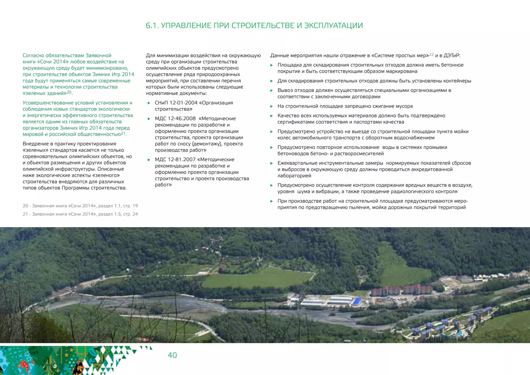 40
Согласно обязательствам Заявочной
книги «Сочи 2014» любое воздействие на
окружающую среду будет минимизировано,
при строительстве объектов Зимних Игр 2014
года будут применяться самые современные
материалы и технологии строительства
«зеленых зданий»20.
Усовершенствование условий установления и
соблюдения новых стандартов экологически
и энергетически эффективного строительства
является одним из главных обязательств
организаторов Зимних Игр 2014 года перед
мировой и российской общественностью21.
Внедрение в практику проектирования
«зеленых» стандартов касается не только
соревновательных олимпийских объектов, но
и объектов размещения и других объектов
олимпийской инфраструктуры. Описанные
ниже экологические аспекты «зеленого»
строительства внедряются для различных
типов объектов Программы строительства.
20 - Заявочная книга «Сочи 2014», раздел 1.1, стр. 19
21 - Заявочная книга «Сочи 2014», раздел 1.5, стр. 24
6.1. УПРАВЛЕНИЕ ПРИ СТРОИТЕЛЬСТВЕ И ЭКСПЛУАТАЦИИ
Для минимизации воздействия на окружающую
среду при организации строительства
олимпийских объектов предусмотрено
осуществление ряда природоохранных
мероприятий, при составлении перечня
которых были использованы следующие
нормативные документы:
	 СНиП 12-01-2004 «Организация
строительства»
	 МДС 12-46.2008 «Методические
рекомендации по разработке и
оформлению проекта организации
строительства, проекта организации
работ по сносу (демонтажу), проекта
производства работ»
	 МДС 12-81.2007 «Методические
рекомендации по разработке и
оформлению проекта организации
строительство и проекта производства
работ»
Данные мероприятия нашли отражение в «Системе простых мер»22 и в ДЭТиР:
	 Площадка для складирования строительных отходов должна иметь бетонное
покрытие и быть соответствующим образом маркирована
	 Для складирования строительных отходов должны быть установлены контейнеры
	 Вывоз отходов должен осуществляться специальными организациями в
соответствии с заключенными договорами
	 На строительной площадке запрещено сжигание мусора
	 Качество всех используемых материалов должно быть подтверждено
сертификатами соответствия и паспортами качества
	 Предусмотрено устройство на выезде со строительной площадки пункта мойки
колес автомобильного транспорта с оборотным водоснабжением
	 Предусмотрено повторное использование воды в системах промывки
бетоноводов бетоно- и растворосмесителей
	 Ежеквартальные инструментальные замеры нормируемых показателей сбросов
и выбросов в окружающую среду должны проводиться аккредитованной
лабораторией
	 Предусмотрено осуществление контроля содержания вредных веществ в воздухе,
уровня шума и вибрации, а также проведение радиологического контроля
	 При производстве работ на строительной площадке предусматриваются меро-
приятия по предотвращению пыления, мойка дорожных покрытий территорий
 