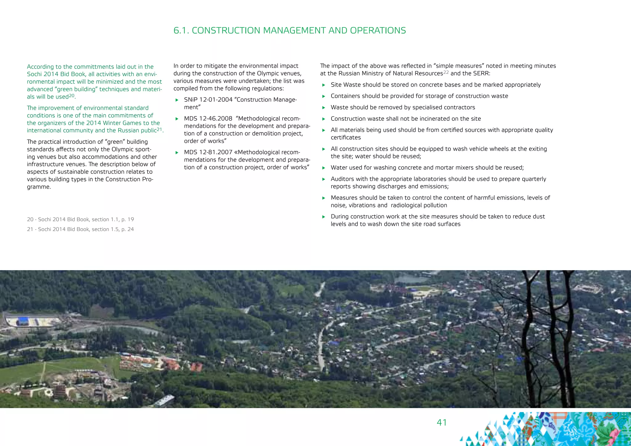 41
According to the committments laid out in the
Sochi 2014 Bid Book, all activities with an envi-
ronmental impact will be minimized and the most
advanced “green building” techniques and materi-
als will be used20.
The improvement of environmental standard
conditions is one of the main commitments of
the organizers of the 2014 Winter Games to the
international community and the Russian public21.
The practical introduction of “green” building
standards affects not only the Olympic sport-
ing venues but also accommodations and other
infrastructure venues. The description below of
aspects of sustainable construction relates to
various building types in the Construction Pro-
gramme.
20 - Sochi 2014 Bid Book, section 1.1, p. 19
21 - Sochi 2014 Bid Book, section 1.5, p. 24
In order to mitigate the environmental impact
during the construction of the Olympic venues,
various measures were undertaken; the list was
compiled from the following regulations:
	 SNiP 12-01-2004 “Construction Manage-
ment”
	 MDS 12-46.2008 “Methodological recom-
mendations for the development and prepara-
tion of a construction or demolition project,
order of works”
	 МDS 12-81.2007 «Methodological recom-
mendations for the development and prepara-
tion of a construction project, order of works”
6.1. CONSTRUCTION MANAGEMENT AND OPERATIONS
The impact of the above was reflected in “simple measures” noted in meeting minutes
at the Russian Ministry of Natural Resources22 and the SERR:
	 Site Waste should be stored on concrete bases and be marked appropriately
	 Containers should be provided for storage of construction waste
	 Waste should be removed by specialised contractors
	 Construction waste shall not be incinerated on the site
	 All materials being used should be from certified sources with appropriate quality
certificates
	 All construction sites should be equipped to wash vehicle wheels at the exiting
the site; water should be reused;
	 Water used for washing concrete and mortar mixers should be reused;
	 Auditors with the appropriate laboratories should be used to prepare quarterly
reports showing discharges and emissions;
	 Measures should be taken to control the content of harmful emissions, levels of
noise, vibrations and radiological pollution
	 During construction work at the site measures should be taken to reduce dust
levels and to wash down the site road surfaces
 