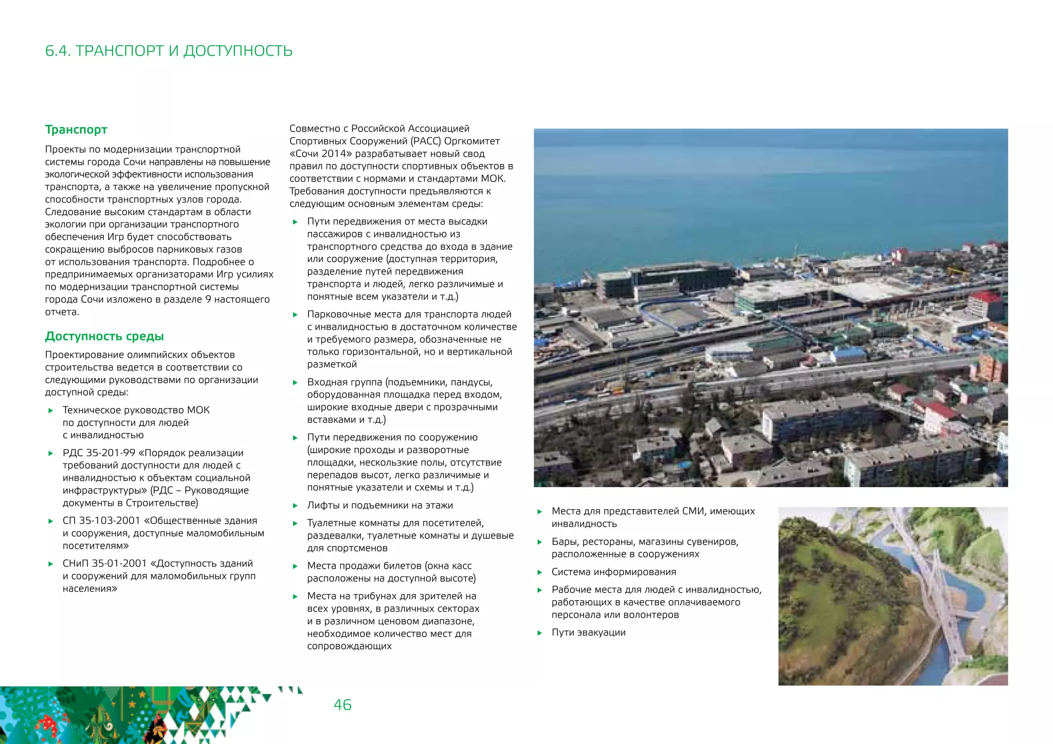 46
6.4. ТРАНСПОРТ И ДОСТУПНОСТЬ
Транспорт
Проекты по модернизации транспортной
системы города Сочи направлены на повышение
экологической эффективности использования
транспорта, а также на увеличение пропускной
способности транспортных узлов города.
Следование высоким стандартам в области
экологии при организации транспортного
обеспечения Игр будет способствовать
сокращению выбросов парниковых газов
от использования транспорта. Подробнее о
предпринимаемых организаторами Игр усилиях
по модернизации транспортной системы
города Сочи изложено в разделе 9 настоящего
отчета.
Доступность среды
Проектирование олимпийских объектов
строительства ведется в соответствии со
следующими руководствами по организации
доступной среды:
	 Техническое руководство МОК
по доступности для людей 		
с инвалидностью
	 РДС 35-201-99 «Порядок реализации
требований доступности для людей с
инвалидностью к объектам социальной
инфраструктуры» (РДС – Руководящие
документы в Строительстве)
	 СП 35-103-2001 «Общественные здания
и сооружения, доступные маломобильным
посетителям»
	 СНиП 35-01-2001 «Доступность зданий
и сооружений для маломобильных групп
населения»
Совместно с Российской Ассоциацией
Спортивных Сооружений (РАСС) Оргкомитет
«Сочи 2014» разрабатывает новый свод
правил по доступности спортивных объектов в
соответствии с нормами и стандартами МОК.
Требования доступности предъявляются к
следующим основным элементам среды:
	 Пути передвижения от места высадки
пассажиров с инвалидностью из
транспортного средства до входа в здание
или сооружение (доступная территория,
разделение путей передвижения
транспорта и людей, легко различимые и
понятные всем указатели и т.д.)
	 Парковочные места для транспорта людей
с инвалидностью в достаточном количестве
и требуемого размера, обозначенные не
только горизонтальной, но и вертикальной
разметкой
	 Входная группа (подъемники, пандусы,
оборудованная площадка перед входом,
широкие входные двери с прозрачными
вставками и т.д.)
	 Пути передвижения по сооружению
(широкие проходы и разворотные
площадки, нескользкие полы, отсутствие
перепадов высот, легко различимые и
понятные указатели и схемы и т.д.)
	 Лифты и подъемники на этажи
	 Туалетные комнаты для посетителей,
раздевалки, туалетные комнаты и душевые
для спортсменов
	 Места продажи билетов (окна касс
расположены на доступной высоте)
	 Места на трибунах для зрителей на
всех уровнях, в различных секторах
и в различном ценовом диапазоне,
необходимое количество мест для
сопровождающих
	 Места для представителей СМИ, имеющих
инвалидность
	 Бары, рестораны, магазины сувениров,
расположенные в сооружениях
	 Система информирования
	 Рабочие места для людей с инвалидностью,
работающих в качестве оплачиваемого
персонала или волонтеров
	 Пути эвакуации
 