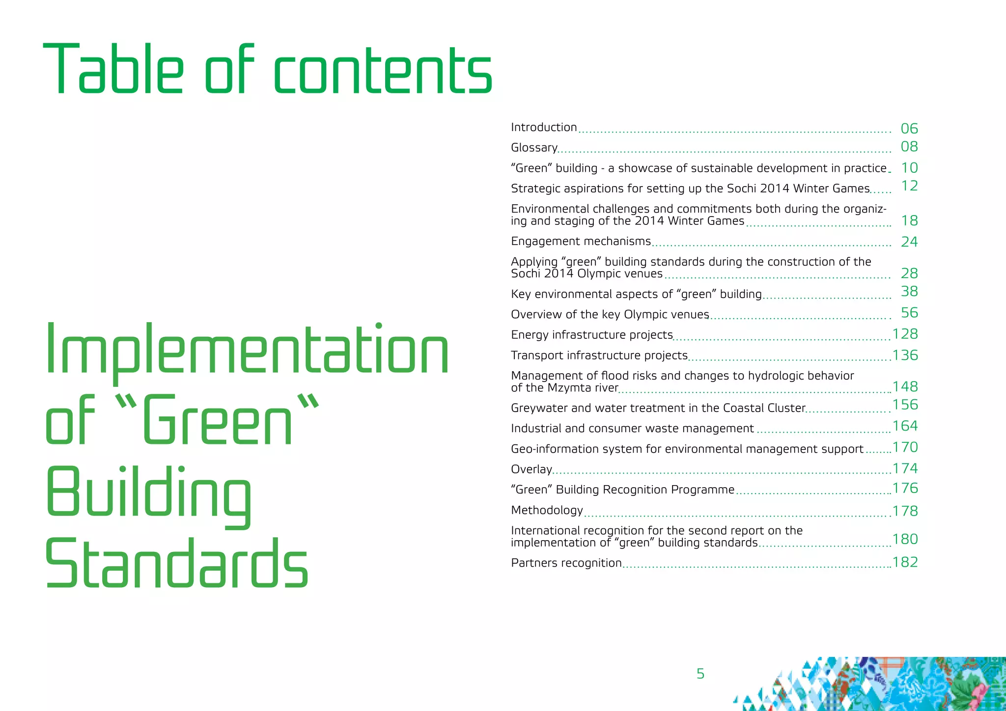 5
Table of contents
Introduction
Glossary
“Green” building - a showcase of sustainable development in practice
Strategic aspirations for setting up the Sochi 2014 Winter Games
Environmental challenges and commitments both during the organiz-
ing and staging of the 2014 Winter Games
Engagement mechanisms
Applying “green” building standards during the construction of the
Sochi 2014 Olympic venues
Key environmental aspects of “green” building
Overview of the key Olympic venues
Energy infrastructure projects
Transport infrastructure projects
Management of flood risks and changes to hydrologic behavior 	
of the Mzymta river
Greywater and water treatment in the Coastal Cluster
Industrial and consumer waste management
Geo-information system for environmental management support
Overlay
“Green” Building Recognition Programme
Methodology
International recognition for the second report on the 			
implementation of “green” building standards
Partners recognition
Implementation
of “Green“
Building
Standards
06
08
10
12
18
24
28
38
56
128
136
148
156
164
170
174
176
178
180
182
 