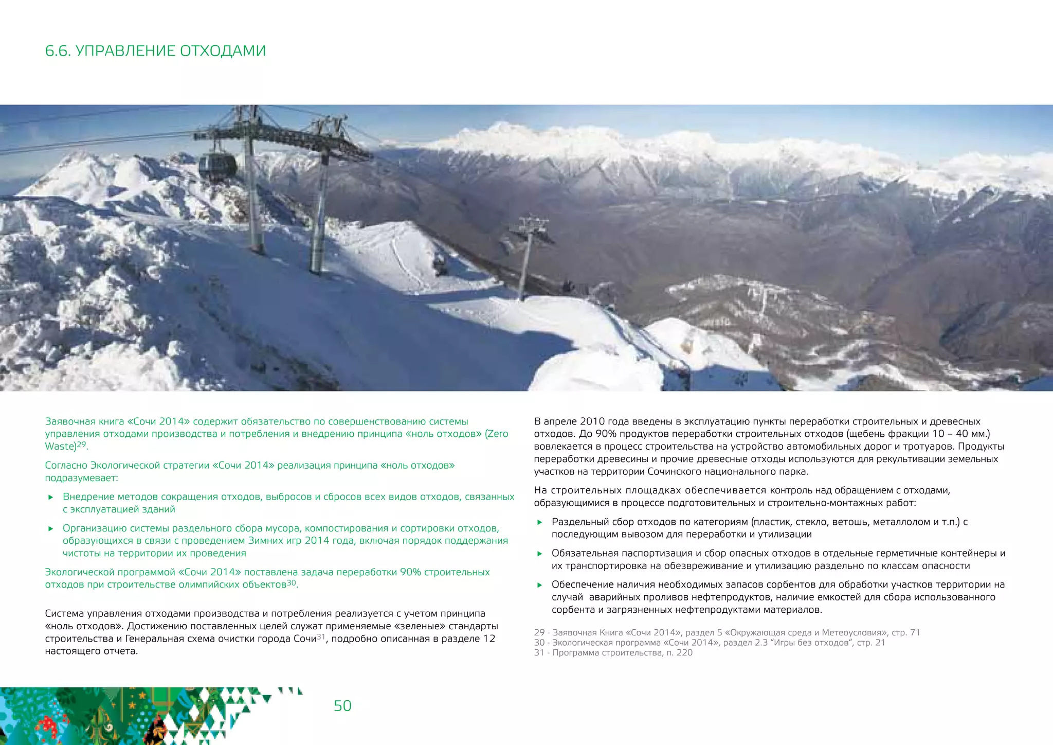 50
6.6. УПРАВЛЕНИЕ ОТХОДАМИ
Заявочная книга «Сочи 2014» содержит обязательство по совершенствованию системы
управления отходами производства и потребления и внедрению принципа «ноль отходов» (Zero
Waste)29.
Согласно Экологической стратегии «Сочи 2014» реализация принципа «ноль отходов»
подразумевает:
	 Внедрение методов сокращения отходов, выбросов и сбросов всех видов отходов, связанных 	
с эксплуатацией зданий
	 Организацию системы раздельного сбора мусора, компостирования и сортировки отходов,
образующихся в связи с проведением Зимних игр 2014 года, включая порядок поддержания
чистоты на территории их проведения
Экологической программой «Сочи 2014» поставлена задача переработки 90% строительных
отходов при строительстве олимпийских объектов30.
Система управления отходами производства и потребления реализуется с учетом принципа
«ноль отходов». Достижению поставленных целей служат применяемые «зеленые» стандарты
строительства и Генеральная схема очистки города Сочи31, подробно описанная в разделе 12
настоящего отчета.
В апреле 2010 года введены в эксплуатацию пункты переработки строительных и древесных
отходов. 	До 90% продуктов переработки строительных отходов (щебень фракции 10 – 40 мм.)
вовлекается в процесс строительства на устройство автомобильных дорог и тротуаров. Продукты
переработки древесины и прочие древесные отходы используются для рекультивации земельных
участков на территории Сочинского национального парка.
На строительных площадках обеспечивается контроль над обращением с отходами,
образующимися в процессе подготовительных и строительно-монтажных работ:
	 Раздельный сбор отходов по категориям (пластик, стекло, ветошь, металлолом и т.п.) с
последующим вывозом для переработки и утилизации
	 Обязательная паспортизация и сбор опасных отходов в отдельные герметичные контейнеры и
их транспортировка на обезвреживание и утилизацию раздельно по классам опасности
	 Обеспечение наличия необходимых запасов сорбентов для обработки участков территории на
случай аварийных проливов нефтепродуктов, наличие емкостей для сбора использованного
сорбента и загрязненных нефтепродуктами материалов.
29 - Заявочная Книга «Сочи 2014», раздел 5 «Окружающая среда и Метеоусловия», стр. 71
30 - Экологическая программа «Сочи 2014», раздел 2.3 “Игры без отходов“, стр. 21
31 - Программа строительства, п. 220
 