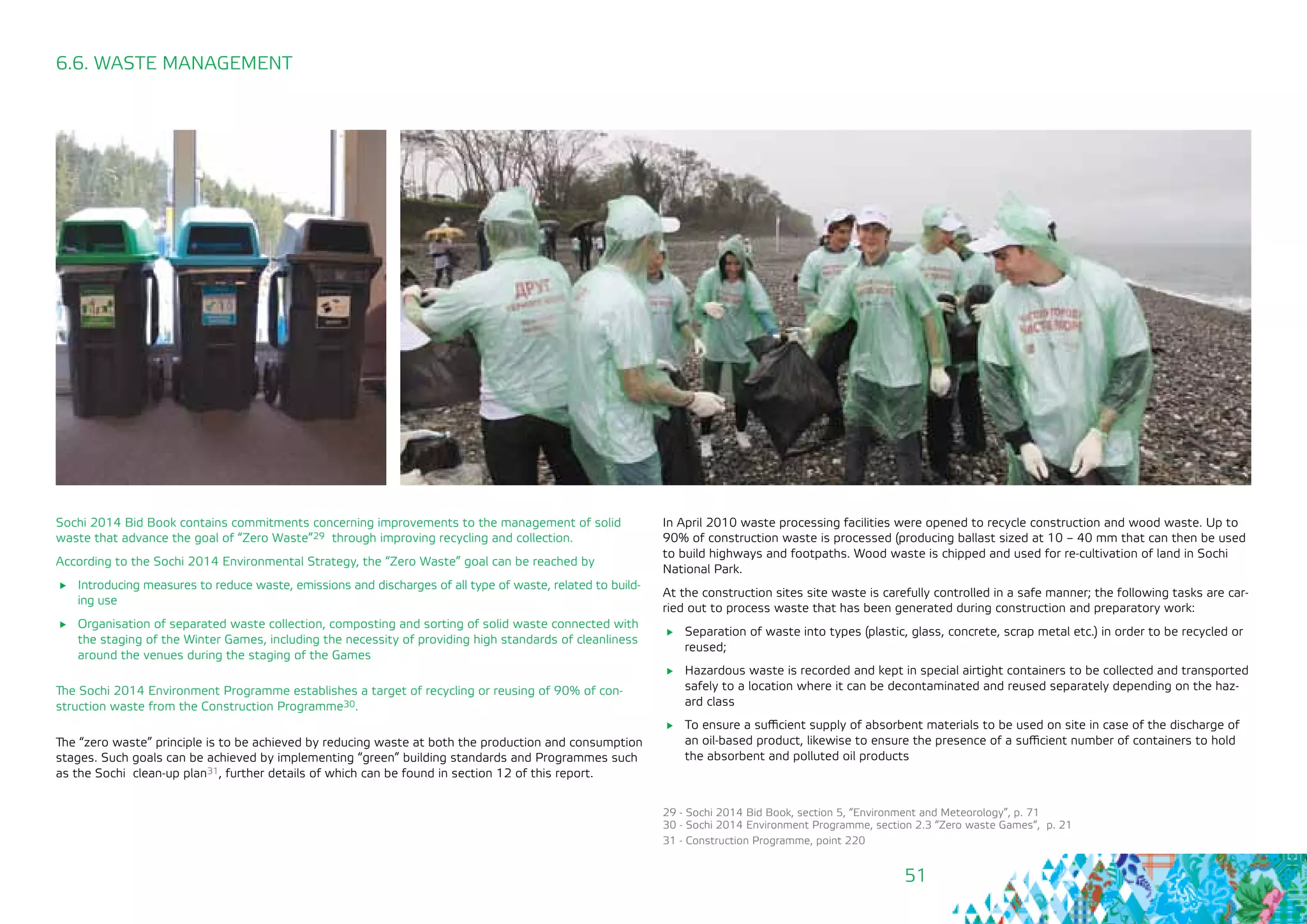51
6.6. WASTE MANAGEMENT
Sochi 2014 Bid Book contains commitments concerning improvements to the management of solid
waste that advance the goal of “Zero Waste”29 through improving recycling and collection.
According to the Sochi 2014 Environmental Strategy, the “Zero Waste” goal can be reached by
	 Introducing measures to reduce waste, emissions and discharges of all type of waste, related to build-
ing use
	 Organisation of separated waste collection, composting and sorting of solid waste connected with
the staging of the Winter Games, including the necessity of providing high standards of cleanliness
around the venues during the staging of the Games
The Sochi 2014 Environment Programme establishes a target of recycling or reusing of 90% of con-
struction waste from the Construction Programme30.
The “zero waste” principle is to be achieved by reducing waste at both the production and consumption
stages. Such goals can be achieved by implementing “green” building standards and Programmes such
as the Sochi clean-up plan31, further details of which can be found in section 12 of this report.
In April 2010 waste processing facilities were opened to recycle construction and wood waste. Up to
90% of construction waste is processed (producing ballast sized at 10 – 40 mm that can then be used
to build highways and footpaths. Wood waste is chipped and used for re-cultivation of land in Sochi
National Park.
At the construction sites site waste is carefully controlled in a safe manner; the following tasks are car-
ried out to process waste that has been generated during construction and preparatory work:
	 Separation of waste into types (plastic, glass, concrete, scrap metal etc.) in order to be recycled or
reused;
	 Hazardous waste is recorded and kept in special airtight containers to be collected and transported
safely to a location where it can be decontaminated and reused separately depending on the haz-
ard class
	 To ensure a sufficient supply of absorbent materials to be used on site in case of the discharge of
an oil-based product, likewise to ensure the presence of a sufficient number of containers to hold
the absorbent and polluted oil products
29 - Sochi 2014 Bid Book, section 5, “Environment and Meteorology”, p. 71
30 - Sochi 2014 Environment Programme, section 2.3 “Zero waste Games“, p. 21
31 - Construction Programme, point 220
 