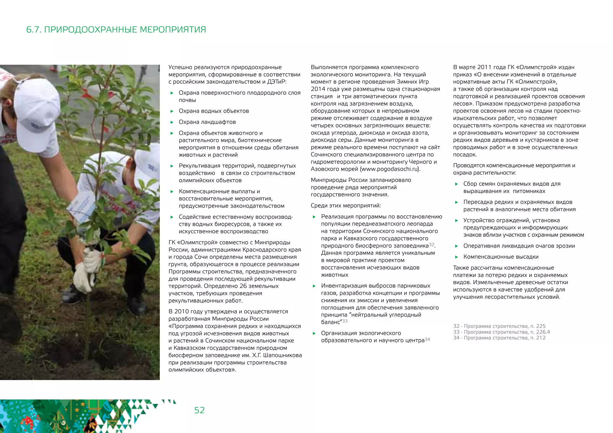52
Успешно реализуются природоохранные
мероприятия, сформированные в соответствии
с российским законодательством и ДЭТиР:
	 Охрана поверхностного плодородного слоя
почвы
	 Охрана водных объектов
	 Охрана ландшафтов
	 Охрана объектов животного и
растительного мира, биотехнические
мероприятия в отношении среды обитания
животных и растений
	 Рекультивация территорий, подвергнутых
воздействию 	 в связи со строительством
олимпийских объектов
	 Компенсационные выплаты и
восстановительные мероприятия,
предусмотренные законодательством
	 Содействие естественному воспроизвод-
ству водных биоресурсов, а также их
искусственное воспроизводство
ГК «Олимпстрой» совместно с Минприроды
России, администрациями Краснодарского края
и города Сочи определены места размещения
грунта, образующегося в процессе реализации
Программы строительства, предназначенного
для проведения последующей рекультивации
территорий. Определено 26 земельных
участков, требующих проведения
рекультивационных работ.
В 2010 году утверждена и осуществляется
разработанная Минприроды России
«Программа сохранения редких и находящихся
под угрозой исчезновения видов животных
и растений в Сочинском национальном парке
и Кавказском государственном природном
биосферном заповеднике им. Х.Г. Шапошникова
при реализации программы строительства
олимпийских объектов».
6.7. ПРИРОДООХРАННЫЕ МЕРОПРИЯТИЯ
Выполняется программа комплексного
экологического мониторинга. На текущий
момент в регионе проведения Зимних Игр
2014 года уже размещены одна стационарная
станция 	 и три автоматических пункта
контроля над загрязнением воздуха,
оборудование которых в непрерывном
режиме отслеживает содержание в воздухе
четырех основных загрязняющих веществ:
оксида углерода, диоксида и оксида азота,
диоксида серы. Данные мониторинга в
режиме реального времени поступают на сайт
Сочинского специализированного центра по
гидрометеорологии и мониторингу Черного и
Азовского морей (www.pogodasochi.ru).
Минприроды России запланировало
проведение ряда мероприятий
государственного значения.
Среди этих мероприятий:
	 Реализация программы по восстановлению
популяции переднеазиатского леопарда
на территории Сочинского национального
парка и Кавказского государственного
природного биосферного заповедника32.
Данная программа является уникальным
в мировой практике проектом
восстановления исчезающих видов
животных
	 Инвентаризация выбросов парниковых
газов, разработка концепции и программы
снижения их эмиссии и увеличения
поглощения для обеспечения заявленного
принципа “нейтральный углеродный
баланс”33
	 Организация экологического
образовательного и научного центра34
В марте 2011 года ГК «Олимпстрой» издан
приказ «О внесении изменений в отдельные
нормативные акты ГК «Олимпстрой», 	
а также об организации контроля над
подготовкой и реализацией проектов освоения
лесов». Приказом предусмотрена разработка
проектов освоения лесов на стадии проектно-
изыскательских работ, что позволяет
осуществлять контроль качества их подготовки
и организовывать мониторинг за состоянием
редких видов деревьев и кустарников в зоне
проводимых работ и в зоне осуществленных
посадок.
Проводятся компенсационные мероприятия и
охрана растительности:
	 Сбор семян охраняемых видов для
выращивания их питомниках
	 Пересадка редких и охраняемых видов
растений в аналогичные места обитания
	 Устройство ограждений, установка
предупреждающих и информирующих
знаков вблизи участков с охранным режимом
	 Оперативная ликвидация очагов эрозии
	 Компенсационные высадки
Также рассчитаны компенсационные
платежи за потерю редких и охраняемых
видов. Измельченные древесные остатки
используются в качестве удобрений для
улучшения лесорастительных условий.
32 - Программа строительства, п. 225
33 - Программа строительства, п. 226.4 			
34 - Программа строительства, п. 212
 