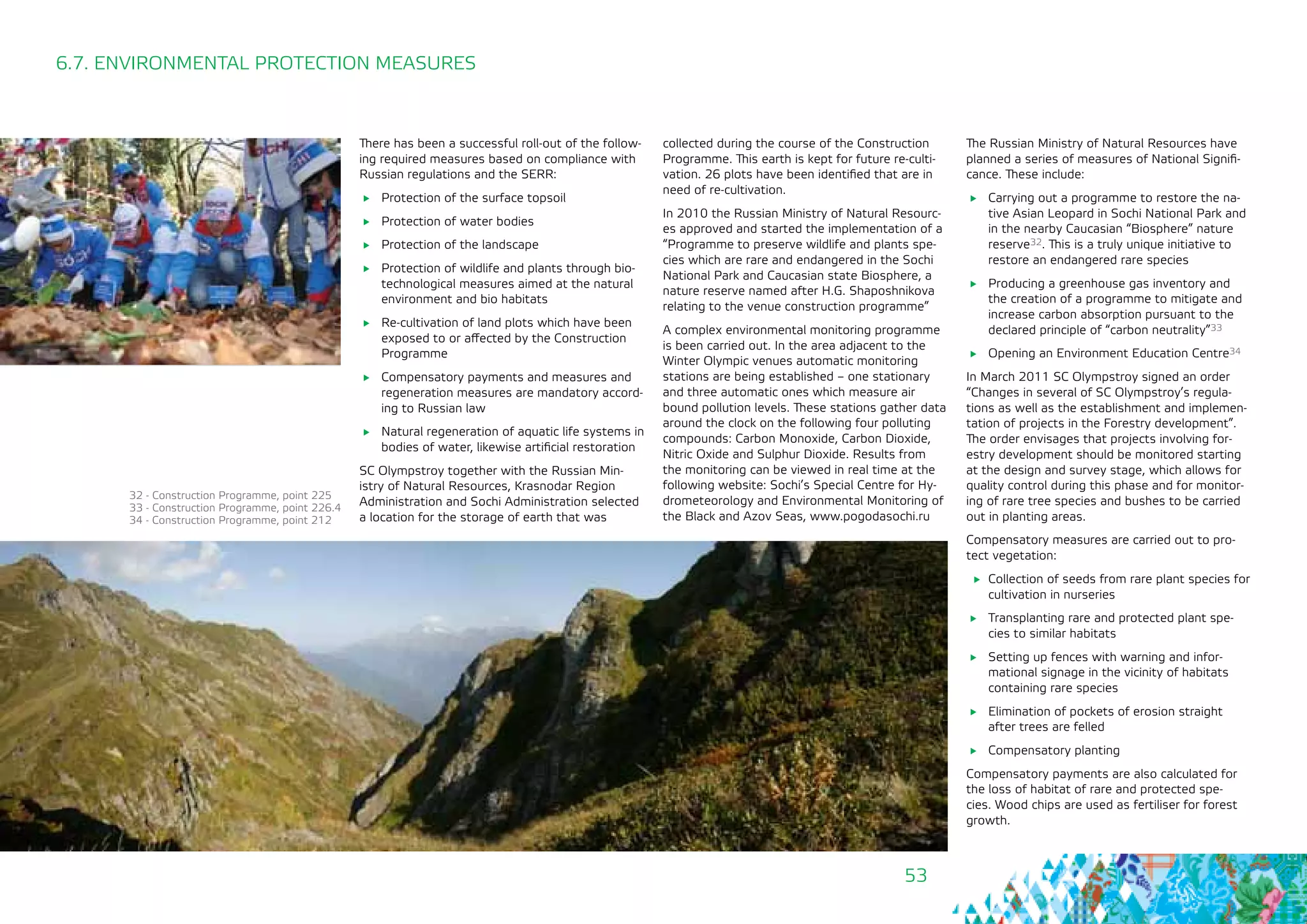 53
6.7. ENVIRONMENTAL PROTECTION MEASURES
There has been a successful roll-out of the follow-
ing required measures based on compliance with
Russian regulations and the SERR:
	 Protection of the surface topsoil
	 Protection of water bodies
	 Protection of the landscape
	 Protection of wildlife and plants through bio-
technological measures aimed at the natural
environment and bio habitats
	 Re-cultivation of land plots which have been
exposed to or affected by the Construction
Programme
	 Compensatory payments and measures and
regeneration measures are mandatory accord-
ing to Russian law
	 Natural regeneration of aquatic life systems in
bodies of water, likewise artificial restoration
SC Olympstroy together with the Russian Min-
istry of Natural Resources, Krasnodar Region
Administration and Sochi Administration selected
a location for the storage of earth that was
collected during the course of the Construction
Programme. This earth is kept for future re-culti-
vation. 26 plots have been identified that are in
need of re-cultivation.
In 2010 the Russian Ministry of Natural Resourc-
es approved and started the implementation of a
“Programme to preserve wildlife and plants spe-
cies which are rare and endangered in the Sochi
National Park and Caucasian state Biosphere, a
nature reserve named after H.G. Shaposhnikova
relating to the venue construction programme”
A complex environmental monitoring programme
is been carried out. In the area adjacent to the
Winter Olympic venues automatic monitoring
stations are being established – one stationary
and three automatic ones which measure air
bound pollution levels. These stations gather data
around the clock on the following four polluting
compounds: Carbon Monoxide, Carbon Dioxide,
Nitric Oxide and Sulphur Dioxide. Results from
the monitoring can be viewed in real time at the
following website: Sochi’s Special Centre for Hy-
drometeorology and Environmental Monitoring of
the Black and Azov Seas, www.pogodasochi.ru
The Russian Ministry of Natural Resources have
planned a series of measures of National Signifi-
cance. These include:
	 Carrying out a programme to restore the na-
tive Asian Leopard in Sochi National Park and
in the nearby Caucasian “Biosphere” nature
reserve32. This is a truly unique initiative to
restore an endangered rare species
	 Producing a greenhouse gas inventory and
the creation of a programme to mitigate and
increase carbon absorption pursuant to the
declared principle of “carbon neutrality”33
	 Opening an Environment Education Centre34
In March 2011 SC Olympstroy signed an order
“Changes in several of SC Olympstroy’s regula-
tions as well as the establishment and implemen-
tation of projects in the Forestry development”.
The order envisages that projects involving for-
estry development should be monitored starting
at the design and survey stage, which allows for
quality control during this phase and for monitor-
ing of rare tree species and bushes to be carried
out in planting areas.
Compensatory measures are carried out to pro-
tect vegetation:
	 Collection of seeds from rare plant species for
cultivation in nurseries
	 Transplanting rare and protected plant spe-
cies to similar habitats
	 Setting up fences with warning and infor-
mational signage in the vicinity of habitats
containing rare species
	 Elimination of pockets of erosion straight
after trees are felled
	 Compensatory planting
Compensatory payments are also calculated for
the loss of habitat of rare and protected spe-
cies. Wood chips are used as fertiliser for forest
growth.
32 - Construction Programme, point 225
33 - Construction Programme, point 226.4
34 - Construction Programme, point 212
 