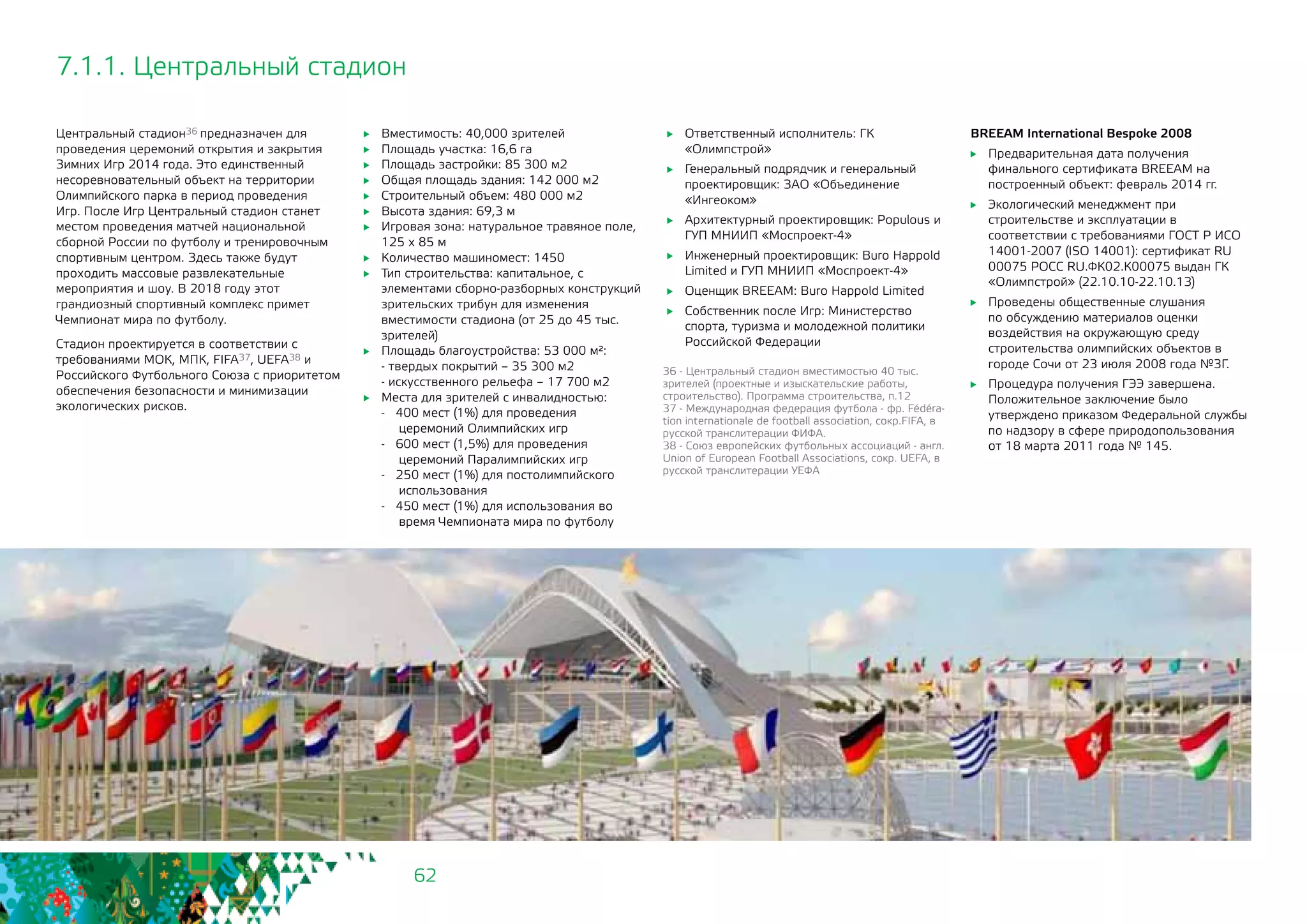 62
Центральный стадион36 предназначен для
проведения церемоний открытия и закрытия
Зимних Игр 2014 года. Это единственный
несоревновательный объект на территории
Олимпийского парка в период проведения
Игр. После Игр Центральный стадион станет
местом проведения матчей национальной
сборной России по футболу и тренировочным
спортивным центром. Здесь также будут
проходить массовые развлекательные
мероприятия и шоу. В 2018 году этот
грандиозный спортивный комплекс примет
Чемпионат мира по футболу.
Стадион проектируется в соответствии с
требованиями МОК, МПК, FIFA37, UEFA38 и
Российского Футбольного Союза с приоритетом
обеспечения безопасности и минимизации
экологических рисков.
36 - Центральный стадион вместимостью 40 тыс.
зрителей (проектные и изыскательские работы,
строительство). Программа строительства, п.12
37 - Международная федерация футбола - фр. Fédéra-
tion internationale de football association, сокр.FIFA, в
русской транслитерации ФИФА.
38 - Союз европейских футбольных ассоциаций - англ.
Union of European Football Associations, сокр. UEFA, в
русской транслитерации УЕФА
	 Вместимость: 40,000 зрителей
	 Площадь участка: 16,6 га
	 Площадь застройки: 85 300 м2
	 Общая площадь здания: 142 000 м2
	 Строительный объем: 480 000 м2
	 Высота здания: 69,3 м
	 Игровая зона: натуральное травяное поле,
125 х 85 м
	 Количество машиномест: 1450
	 Тип строительства: капитальное, с
элементами сборно-разборных конструкций
зрительских трибун для изменения
вместимости стадиона (от 25 до 45 тыс.
зрителей)
	 Площадь благоустройства: 53 000 м²:
- твердых покрытий – 35 300 м2
- искусственного рельефа – 17 700 м2
	 Места для зрителей с инвалидностью:
- 400 мест (1%) для проведения
церемоний Олимпийских игр
- 600 мест (1,5%) для проведения
церемоний Паралимпийских игр
- 250 мест (1%) для постолимпийского
использования
- 450 мест (1%) для использования во
время Чемпионата мира по футболу
7.1.1. Центральный стадион
	 Ответственный исполнитель: ГК
«Олимпстрой»
	 Генеральный подрядчик и генеральный
проектировщик: ЗАО «Объединение
«Ингеоком»
	 Архитектурный проектировщик: Populous и
ГУП МНИИП «Моспроект-4»
	 Инженерный проектировщик: Buro Happold
Limited и ГУП МНИИП «Моспроект-4»
	 Оценщик BREEAM: Buro Happold Limited
	 Собственник после Игр: Министерство
спорта, туризма и молодежной политики
Российской Федерации
BREEAM International Bespoke 2008
	 Предварительная дата получения
финального сертификата BREEAM на
построенный объект: февраль 2014 гг.
	 Экологический менеджмент при
строительстве и эксплуатации в
соответствии с требованиями ГОСТ Р ИСО
14001-2007 (ISO 14001): сертификат RU
00075 РОСС RU.ФК02.К00075 выдан ГК
«Олимпстрой» (22.10.10-22.10.13)
	 Проведены общественные слушания
по обсуждению материалов оценки
воздействия на окружающую среду
строительства олимпийских объектов в
городе Сочи от 23 июля 2008 года №3Г.
	 Процедура получения ГЭЭ завершена.
Положительное заключение было
утверждено приказом Федеральной службы
по надзору в сфере природопользования
от 18 марта 2011 года № 145.
 