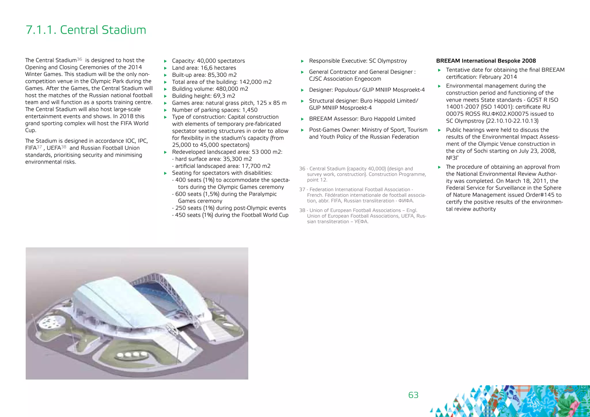 63
The Central Stadium36 is designed to host the
Opening and Closing Ceremonies of the 2014
Winter Games. This stadium will be the only non-
competition venue in the Olympic Park during the
Games. After the Games, the Central Stadium will
host the matches of the Russian national football
team and will function as a sports training centre.
The Central Stadium will also host large-scale
entertainment events and shows. In 2018 this
grand sporting complex will host the FIFA World
Cup.
The Stadium is designed in accordance IOC, IPC,
FIFA37 , UEFA38 and Russian Football Union
standards, prioritising security and minimising
environmental risks.
	 Responsible Executive: SC Olympstroy
	 General Contractor and General Designer :
CJSC Association Engeocom
	 Designer: Populous/ GUP MNIIP Mosproekt-4
	 Structural designer: Buro Happold Limited/
GUP MNIIP Mosproekt-4
	 BREEAM Assessor: Buro Happold Limited
	 Post-Games Owner: Ministry of Sport, Tourism
and Youth Policy of the Russian Federation
36 - Central Stadium (capacity 40,000) (design and
survey work, construction). Construction Programme,
point 12.
37 - Federation International Football Association -
French. Fédération internationale de football associa-
tion, abbr. FIFA, Russian transliteration - ФИФА.
38 - Union of European Football Associations – Engl.
Union of European Football Associations, UEFA, Rus-
sian transliteration – УЕФА.
7.1.1. Central Stadium
	 Capacity: 40,000 spectators
	 Land area: 16,6 hectares
	 Built-up area: 85,300 m2
	 Total area of the building: 142,000 m2
	 Building volume: 480,000 m2
	 Building height: 69,3 m2
	 Games area: natural grass pitch, 125 х 85 m
	 Number of parking spaces: 1,450
	 Type of construction: Capital construction
with elements of temporary pre-fabricated
spectator seating structures in order to allow
for flexibility in the stadium’s capacity (from
25,000 to 45,000 spectators)
	 Redeveloped landscaped area: 53 000 m2:
- hard surface area: 35,300 m2
- artificial landscaped area: 17,700 m2
	 Seating for spectators with disabilities:
- 400 seats (1%) to accommodate the specta-
tors during the Olympic Games ceremony
- 600 seats (1,5%) during the Paralympic
Games ceremony
- 250 seats (1%) during post-Olympic events
- 450 seats (1%) during the Football World Cup
BREEAM International Bespoke 2008
	 Tentative date for obtaining the final BREEAM
certification: February 2014
	 Environmental management during the
construction period and functioning of the
venue meets State standards - GOST R ISO
14001-2007 (ISO 14001): certificate RU
00075 ROSS RU.ФК02.К00075 issued to 	
SC Olympstroy (22.10.10-22.10.13)
	 Public hearings were held to discuss the
results of the Environmental Impact Assess-
ment of the Olympic Venue construction in
the city of Sochi starting on July 23, 2008,
№3Г
	 The procedure of obtaining an approval from
the National Environmental Review Author-
ity was completed. On March 18, 2011, the
Federal Service for Surveillance in the Sphere
of Nature Management issued Order#145 to
certify the positive results of the environmen-
tal review authority
 