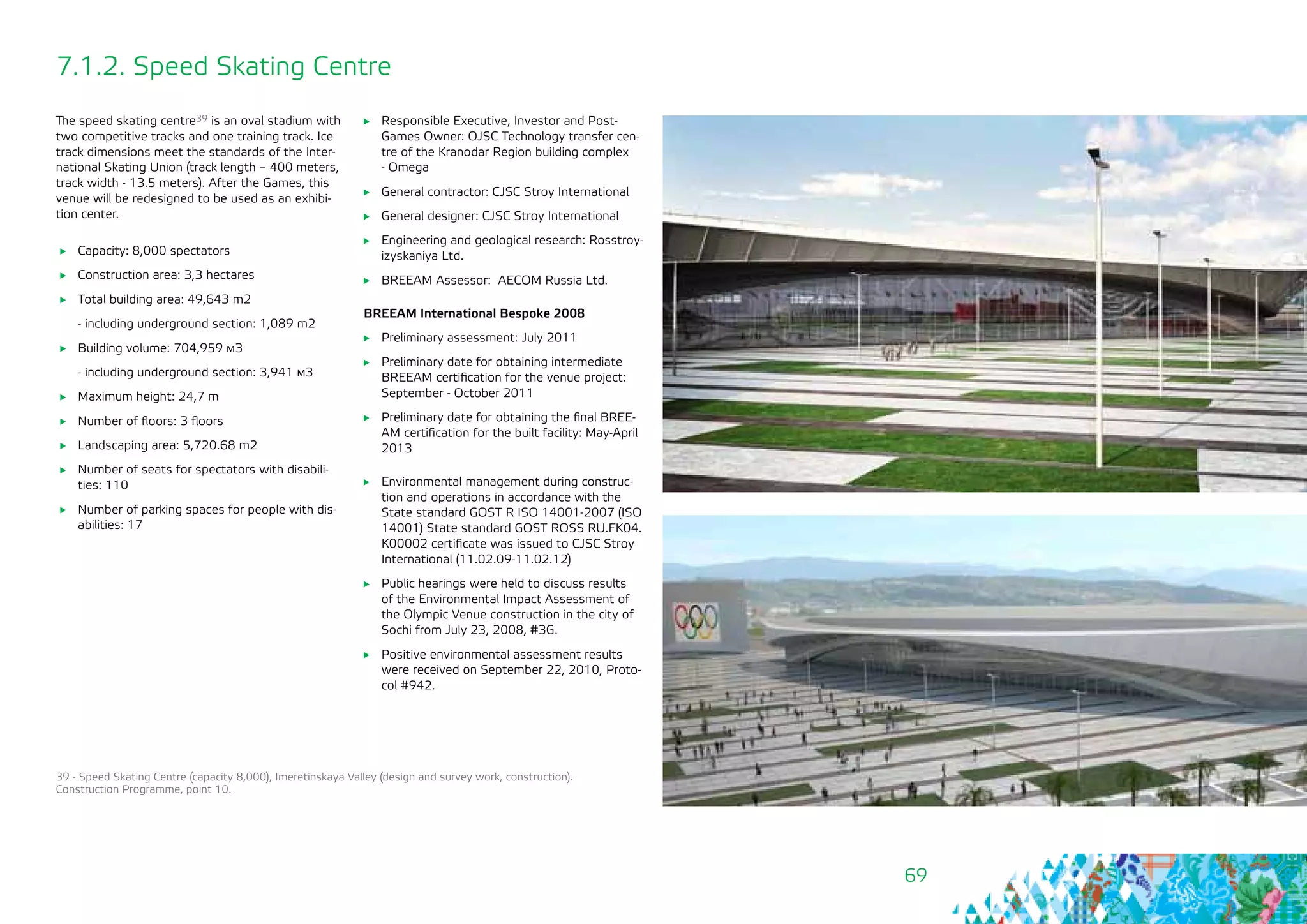 69
7.1.2. Speed Skating Centre
The speed skating centre39 is an oval stadium with
two competitive tracks and one training track. Ice
track dimensions meet the standards of the Inter-
national Skating Union (track length – 400 meters,
track width - 13.5 meters). After the Games, this
venue will be redesigned to be used as an exhibi-
tion center.
	 Capacity: 8,000 spectators
	 Construction area: 3,3 hectares
	 Total building area: 49,643 m2
- including underground section: 1,089 m2
	 Building volume: 704,959 м3
- including underground section: 3,941 м3
	 Maximum height: 24,7 m
	 Number of floors: 3 floors
	 Landscaping area: 5,720.68 m2
	 Number of seats for spectators with disabili-
ties: 110
	 Number of parking spaces for people with dis-
abilities: 17
39 - Speed Skating Centre (capacity 8,000), Imeretinskaya Valley (design and survey work, construction).
Construction Programme, point 10.
	 Responsible Executive, Investor and Post-
Games Owner: OJSC Technology transfer cen-
tre of the Kranodar Region building complex
- Omega
	 General contractor: CJSC Stroy International
	 General designer: CJSC Stroy International
	 Engineering and geological research: Rosstroy-
izyskaniya Ltd.
	 BREEAM Assessor: AECOM Russia Ltd.
BREEAM International Bespoke 2008
	 Preliminary assessment: July 2011
	 Preliminary date for obtaining intermediate
BREEAM certification for the venue project:
September - October 2011
	 Preliminary date for obtaining the final BREE-
AM certification for the built facility: May-April
2013
	 Environmental management during construc-
tion and operations in accordance with the
State standard GOST R ISO 14001-2007 (ISO
14001) State standard GOST ROSS RU.FK04.
К00002 certificate was issued to CJSC Stroy
International (11.02.09-11.02.12)
	 Public hearings were held to discuss results
of the Environmental Impact Assessment of
the Olympic Venue construction in the city of
Sochi from July 23, 2008, #3G.
	 Positive environmental assessment results
were received on September 22, 2010, Proto-
col #942.
 