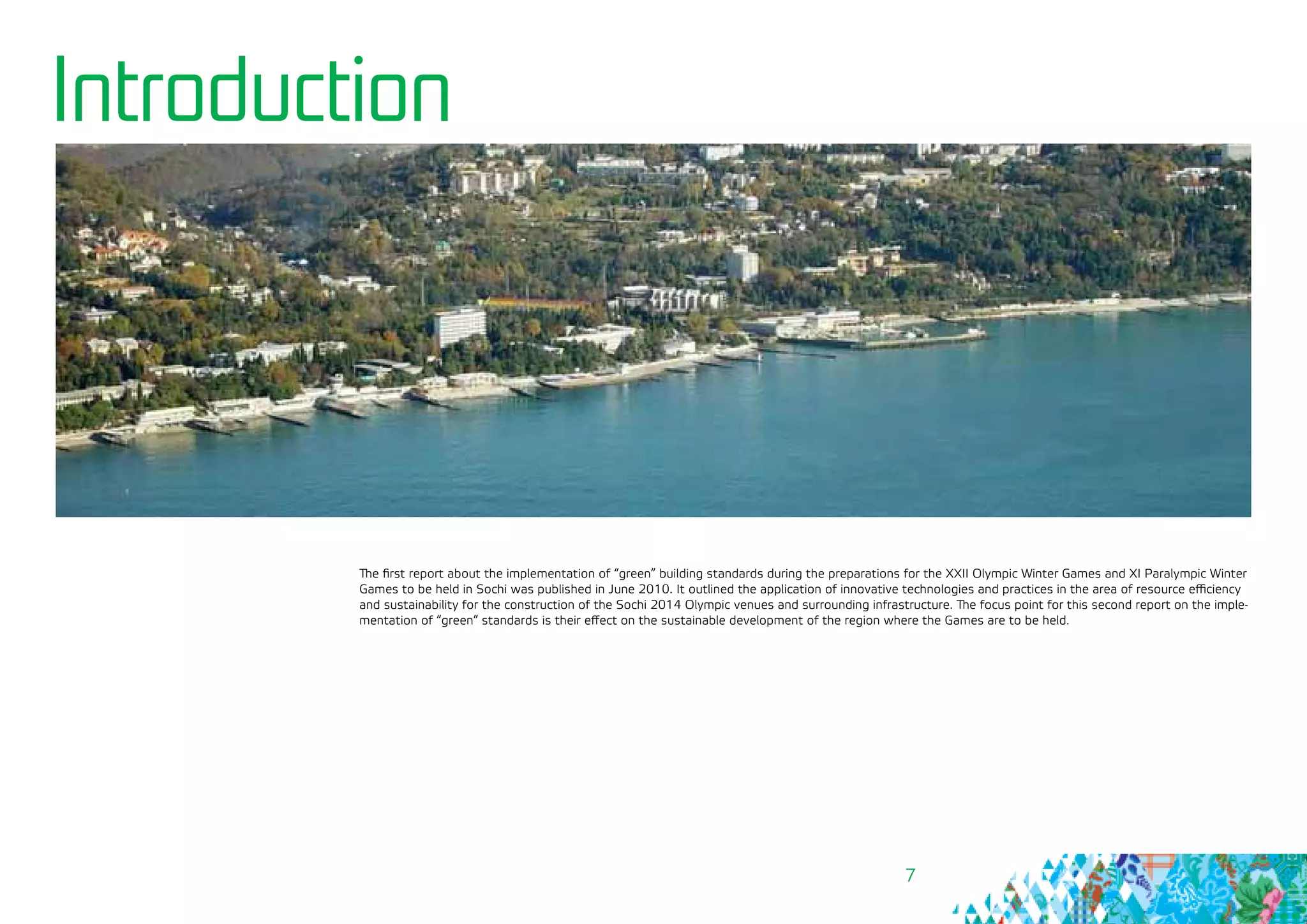 7
Introduction
The first report about the implementation of “green” building standards during the preparations for the ХХII Olympic Winter Games and XI Paralympic Winter
Games to be held in Sochi was published in June 2010. It outlined the application of innovative technologies and practices in the area of resource efficiency
and sustainability for the construction of the Sochi 2014 Olympic venues and surrounding infrastructure. The focus point for this second report on the imple-
mentation of “green” standards is their effect on the sustainable development of the region where the Games are to be held.
 