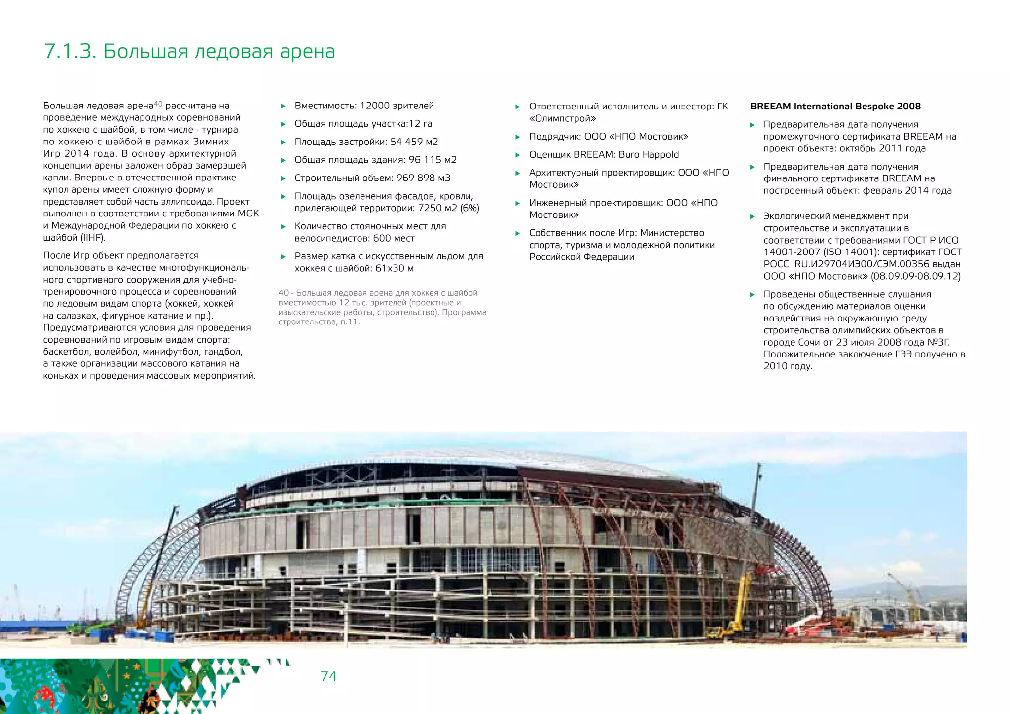 74
7.1.3. Большая ледовая арена
Большая ледовая арена40 рассчитана на
проведение международных соревнований
по хоккею с шайбой, в том числе - турнира
по хоккею с шайбой в рамках Зимних
Игр 2014 года. В основу архитектурной
концепции арены заложен образ замерзшей
капли. Впервые в отечественной практике
купол арены имеет сложную форму и
представляет собой часть эллипсоида. Проект
выполнен в соответствии с требованиями МОК
и Международной Федерации по хоккею с
шайбой (IIHF).
После Игр объект предполагается
использовать в качестве многофункциональ-
ного спортивного сооружения для учебно-
тренировочного процесса и соревнований
по ледовым видам спорта (хоккей, хоккей
на салазках, фигурное катание и пр.).
Предусматриваются условия для проведения
соревнований по игровым видам спорта:
баскетбол, волейбол, минифутбол, гандбол,
а также организации массового катания на
коньках и проведения массовых мероприятий.
	 Вместимость: 12000 зрителей
	 Общая площадь участка:12 га
	 Площадь застройки: 54 459 м2
	 Общая площадь здания: 96 115 м2
	 Строительный объем: 969 898 м3
	 Площадь озеленения фасадов, кровли,
прилегающей территории: 7250 м2 (6%)
	 Количество стояночных мест для
велосипедистов: 600 мест
	 Размер катка с искусственным льдом для
хоккея с шайбой: 61х30 м
	 Ответственный исполнитель и инвестор: ГК
«Олимпстрой»
	 Подрядчик: ООО «НПО Мостовик»
	 Оценщик BREEAM: Buro Happold
	 Архитектурный проектировщик: ООО «НПО
Мостовик»
	 Инженерный проектировщик: ООО «НПО
Мостовик»
	 Собственник после Игр: Министерство
спорта, туризма и молодежной политики
Российской Федерации
40 - Большая ледовая арена для хоккея с шайбой
вместимостью 12 тыс. зрителей (проектные и
изыскательские работы, строительство). Программа
строительства, п.11.
BREEAM International Bespoke 2008
	 Предварительная дата получения
промежуточного сертификата BREEAM на
проект объекта: октябрь 2011 года
	 Предварительная дата получения
финального сертификата BREEAM на
построенный объект: февраль 2014 года
	 Экологический менеджмент при
строительстве и эксплуатации в
соответствии с требованиями ГОСТ Р ИСО
14001-2007 (ISO 14001): сертификат ГОСТ
РОСС RU.И29704ИЭ00/СЭМ.00356 выдан
ООО «НПО Мостовик» (08.09.09-08.09.12)
	 Проведены общественные слушания
по обсуждению материалов оценки
воздействия на окружающую среду
строительства олимпийских объектов в
городе Сочи от 23 июля 2008 года №3Г.
Положительное заключение ГЭЭ получено в
2010 году.
 