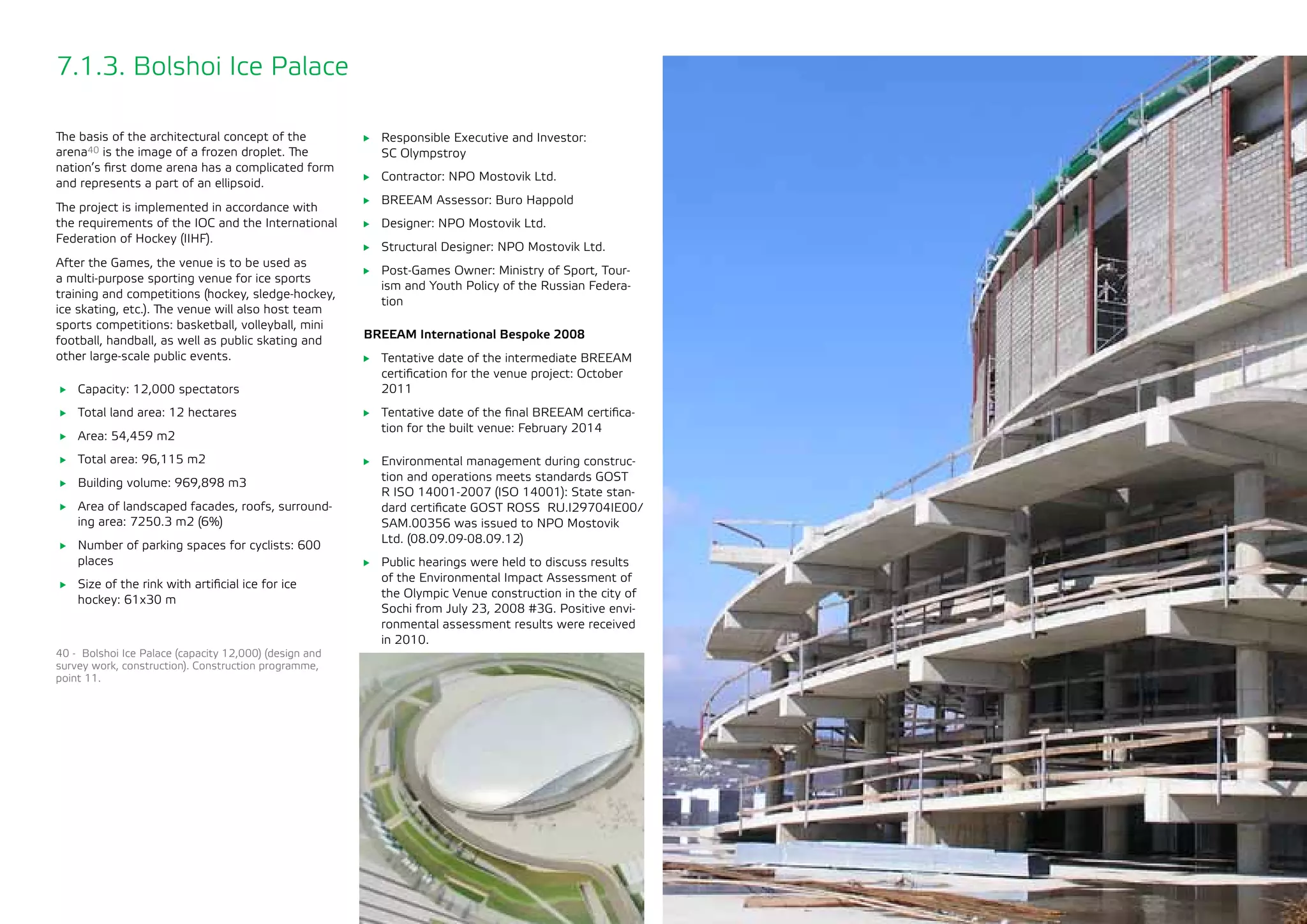 75
7.1.3. Bolshoi Ice Palace
The basis of the architectural concept of the
arena40 is the image of a frozen droplet. The
nation’s first dome arena has a complicated form
and represents a part of an ellipsoid.
The project is implemented in accordance with
the requirements of the IOC and the International
Federation of Hockey (IIHF).
After the Games, the venue is to be used as
a multi-purpose sporting venue for ice sports
training and competitions (hockey, sledge-hockey,
ice skating, etc.). The venue will also host team
sports competitions: basketball, volleyball, mini
football, handball, as well as public skating and
other large-scale public events.
	 Capacity: 12,000 spectators
	 Total land area: 12 hectares
	 Area: 54,459 m2
	 Total area: 96,115 m2
	 Building volume: 969,898 m3
	 Area of landscaped facades, roofs, surround-
ing area: 7250.3 m2 (6%)
	 Number of parking spaces for cyclists: 600
places
	 Size of the rink with artificial ice for ice
hockey: 61x30 m
	 Responsible Executive and Investor: 	
SC Olympstroy
	 Contractor: NPO Mostovik Ltd.
	 BREEAM Assessor: Buro Happold
	 Designer: NPO Mostovik Ltd.
	 Structural Designer: NPO Mostovik Ltd.
	 Post-Games Owner: Ministry of Sport, Tour-
ism and Youth Policy of the Russian Federa-
tion
BREEAM International Bespoke 2008
	 Tentative date of the intermediate BREEAM
certification for the venue project: October
2011
	 Tentative date of the final BREEAM certifica-
tion for the built venue: February 2014
	 Environmental management during construc-
tion and operations meets standards GOST
R ISO 14001-2007 (ISO 14001): State stan-
dard certificate GOST ROSS RU.I29704IE00/
SAM.00356 was issued to NPO Mostovik
Ltd. (08.09.09-08.09.12)
	 Public hearings were held to discuss results
of the Environmental Impact Assessment of
the Olympic Venue construction in the city of
Sochi from July 23, 2008 #3G. Positive envi-
ronmental assessment results were received
in 2010.
40 - Bolshoi Ice Palace (capacity 12,000) (design and
survey work, construction). Construction programme,
point 11.
 
