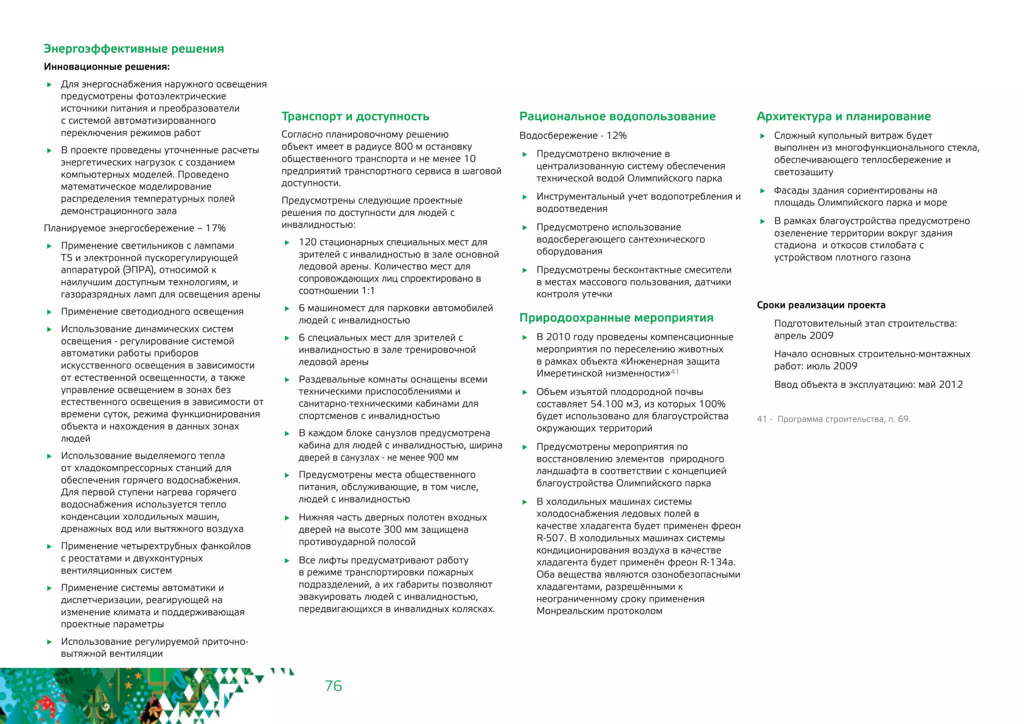 76
Энергоэффективные решения
Инновационные решения:
	 Для энергоснабжения наружного освещения
предусмотрены фотоэлектрические
источники питания и преобразователи
с системой автоматизированного
переключения режимов работ
	 В проекте проведены уточненные расчеты
энергетических нагрузок с созданием
компьютерных моделей. Проведено
математическое моделирование
распределения температурных полей
демонстрационного зала
Планируемое энергосбережение – 17%
	 Применение светильников с лампами
Т5 и электронной пускорегулирующей
аппаратурой (ЭПРА), относимой к
наилучшим доступным технологиям, и
газоразрядных ламп для освещения арены
	 Применение светодиодного освещения
	 Использование динамических систем
освещения - регулирование системой
автоматики работы приборов
искусственного освещения в зависимости
от естественной освещенности, а также
управление освещением в зонах без
естественного освещения в зависимости от
времени суток, режима функционирования
объекта и нахождения в данных зонах
людей
	 Использование выделяемого тепла
от хладокомпрессорных станций для
обеспечения горячего водоснабжения.
Для первой ступени нагрева горячего
водоснабжения используется тепло
конденсации холодильных машин,
дренажных вод или вытяжного воздуха
	 Применение четырехтрубных фанкойлов
с реостатами и двухконтурных
вентиляционных систем
	 Применение системы автоматики и
диспетчеризации, реагирующей на
изменение климата и поддерживающая
проектные параметры
	 Использование регулируемой приточно-
вытяжной вентиляции
Транспорт и доступность
Согласно планировочному решению
объект имеет в радиусе 800 м остановку
общественного транспорта и не менее 10
предприятий транспортного сервиса в шаговой
доступности.
Предусмотрены следующие проектные
решения по доступности для людей с
инвалидностью:
	 120 стационарных специальных мест для
зрителей с инвалидностью в зале основной
ледовой арены. Количество мест для
сопровождающих лиц спроектировано в
соотношении 1:1
	 6 машиномест для парковки автомобилей
людей с инвалидностью
	 6 специальных мест для зрителей с
инвалидностью в зале тренировочной
ледовой арены
	 Раздевальные комнаты оснащены всеми
техническими приспособлениями и
санитарно-техническими кабинами для
спортсменов с инвалидностью
	 В каждом блоке санузлов предусмотрена
кабина для людей с инвалидностью, ширина
дверей в санузлах - не менее 900 мм
	 Предусмотрены места общественного
питания, обслуживающие, в том числе,
людей с инвалидностью
	 Нижняя часть дверных полотен входных
дверей на высоте 300 мм защищена
противоударной полосой
	 Все лифты предусматривают работу
в режиме транспортировки пожарных
подразделений, а их габариты позволяют
эвакуировать людей с инвалидностью,
передвигающихся в инвалидных колясках.
Рациональное водопользование
Водосбережение - 12%
	 Предусмотрено включение в
централизованную систему обеспечения
технической водой Олимпийского парка
	 Инструментальный учет водопотребления и
водоотведения
	 Предусмотрено использование
водосберегающего сантехнического
оборудования
	 Предусмотрены бесконтактные смесители
в местах массового пользования, датчики
контроля утечки
Природоохранные мероприятия
	 В 2010 году проведены компенсационные
мероприятия по переселению животных
в рамках объекта «Инженерная защита
Имеретинской низменности»41
	 Объем изъятой плодородной почвы
составляет 54.100 м3, из которых 100%
будет использовано для благоустройства
окружающих территорий
	 Предусмотрены мероприятия по
восстановлению элементов природного
ландшафта в соответствии с концепцией
благоустройства Олимпийского парка
	 В холодильных машинах системы
холодоснабжения ледовых полей в
качестве хладагента будет применен фреон
R-507. В холодильных машинах системы
кондиционирования воздуха в качестве
хладагента будет применён фреон R-134a.
Оба вещества являются озонобезопасными
хладагентами, разрешёнными к
неограниченному сроку применения
Монреальским протоколом
Архитектура и планирование
	 Сложный купольный витраж будет
выполнен из многофункционального стекла,
обеспечивающего теплосбережение и
светозащиту
	 Фасады здания сориентированы на
площадь Олимпийского парка и море
	 В рамках благоустройства предусмотрено
озеленение территории вокруг здания
стадиона и откосов стилобата с
устройством плотного газона
Сроки реализации проекта
Подготовительный этап строительства:
апрель 2009
Начало основных строительно-монтажных
работ: июль 2009
Ввод объекта в эксплуатацию: май 2012
41 - Программа строительства, п. 69.
 