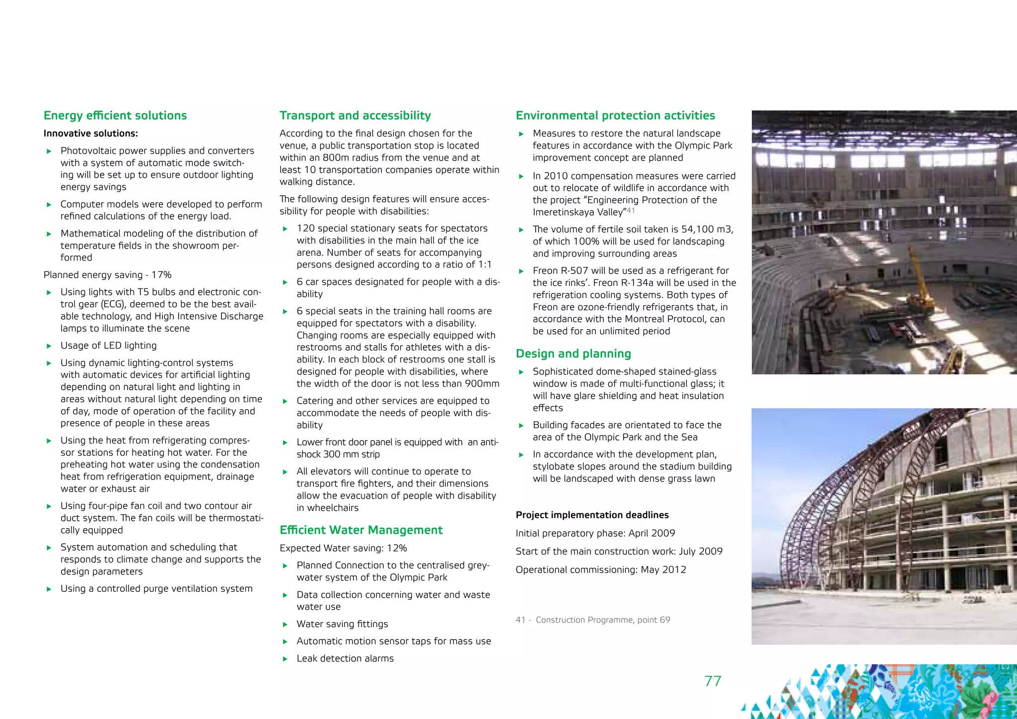 77
Energy efficient solutions
Innovative solutions:
	 Photovoltaic power supplies and converters
with a system of automatic mode switch-
ing will be set up to ensure outdoor lighting
energy savings
	 Computer models were developed to perform
refined calculations of the energy load.
	 Mathematical modeling of the distribution of
temperature fields in the showroom per-
formed
Planned energy saving - 17%
	 Using lights with T5 bulbs and electronic con-
trol gear (ECG), deemed to be the best avail-
able technology, and High Intensive Discharge
lamps to illuminate the scene
	 Usage of LED lighting
	 Using dynamic lighting-control systems
with automatic devices for artificial lighting
depending on natural light and lighting in
areas without natural light depending on time
of day, mode of operation of the facility and
presence of people in these areas
	 Using the heat from refrigerating compres-
sor stations for heating hot water. For the
preheating hot water using the condensation
heat from refrigeration equipment, drainage
water or exhaust air
	 Using four-pipe fan coil and two contour air
duct system. The fan coils will be thermostati-
cally equipped
	 System automation and scheduling that
responds to climate change and supports the
design parameters
	 Using a controlled purge ventilation system
Transport and accessibility
According to the final design chosen for the
venue, a public transportation stop is located
within an 800m radius from the venue and at
least 10 transportation companies operate within
walking distance.
The following design features will ensure acces-
sibility for people with disabilities:
	 120 special stationary seats for spectators
with disabilities in the main hall of the ice
arena. Number of seats for accompanying
persons designed according to a ratio of 1:1
	 6 car spaces designated for people with a dis-
ability
	 6 special seats in the training hall rooms are
equipped for spectators with a disability.
Changing rooms are especially equipped with
restrooms and stalls for athletes with a dis-
ability. In each block of restrooms one stall is
designed for people with disabilities, where
the width of the door is not less than 900mm
	 Catering and other services are equipped to
accommodate the needs of people with dis-
ability
	 Lower front door panel is equipped with an anti-
shock 300 mm strip
	 All elevators will continue to operate to
transport fire fighters, and their dimensions
allow the evacuation of people with disability
in wheelchairs
Efficient Water Management
Expected Water saving: 12%
	 Planned Connection to the centralised grey-
water system of the Olympic Park
	 Data collection concerning water and waste
water use
	 Water saving fittings
	 Automatic motion sensor taps for mass use
	 Leak detection alarms
Environmental protection activities
	 Measures to restore the natural landscape
features in accordance with the Olympic Park
improvement concept are planned
	 In 2010 compensation measures were carried
out to relocate of wildlife in accordance with
the project “Engineering Protection of the
Imeretinskaya Valley”41
	 The volume of fertile soil taken is 54,100 m3,
of which 100% will be used for landscaping
and improving surrounding areas
	 Freon R-507 will be used as a refrigerant for
the ice rinks’. Freon R-134a will be used in the
refrigeration cooling systems. Both types of
Freon are ozone-friendly refrigerants that, in
accordance with the Montreal Protocol, can
be used for an unlimited period
Design and planning
	 Sophisticated dome-shaped stained-glass
window is made of multi-functional glass; it
will have glare shielding and heat insulation
effects
	 Building facades are orientated to face the
area of the Olympic Park and the Sea
	 In accordance with the development plan,
stylobate slopes around the stadium building
will be landscaped with dense grass lawn
Project implementation deadlines
Initial preparatory phase: April 2009
Start of the main construction work: July 2009
Operational commissioning: May 2012
41 - Construction Programme, point 69
 