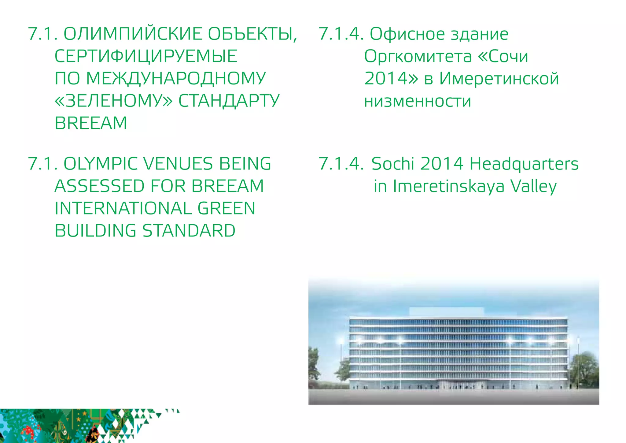 7.1.4. Офисное здание
Оргкомитета «Сочи
2014» в Имеретинской
низменности
7.1.4. 	Sochi 2014 Headquarters
in Imeretinskaya Valley
7.1. ОЛИМПИЙСКИЕ ОБЪЕКТЫ,
СЕРТИФИЦИРУЕМЫЕ
	 ПО МЕЖДУНАРОДНОМУ
	 «ЗЕЛЕНОМУ» СТАНДАРТУ
	BREEAM
7.1. OLYMPIC VENUES BEING
	 ASSESSED FOR BREEAM
INTERNATIONAL GREEN
BUILDING STANDARD
 