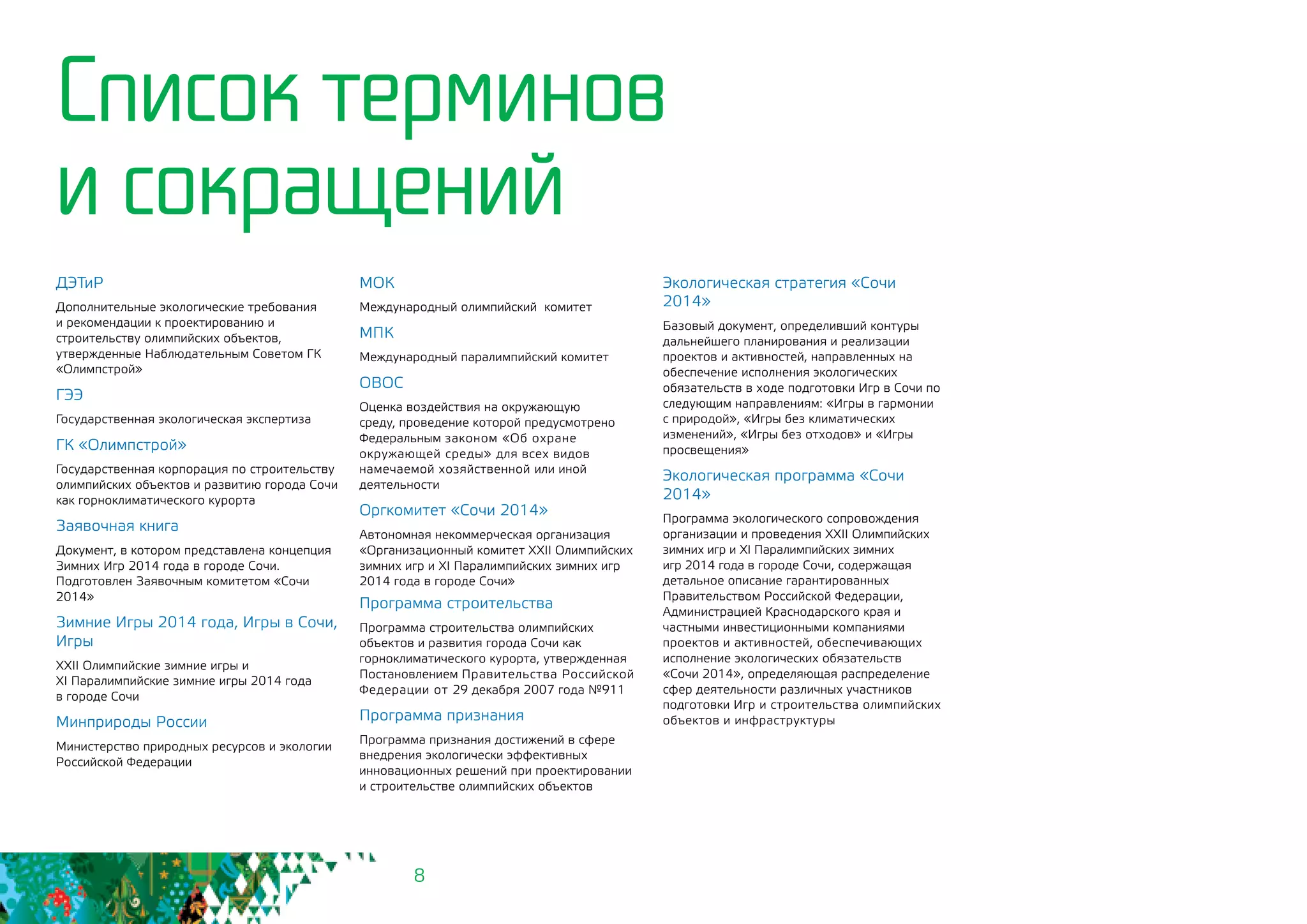 8
ДЭТиР
Дополнительные экологические требования
и рекомендации к проектированию и
строительству олимпийских объектов,
утвержденные Наблюдательным Советом ГК
«Олимпстрой»
ГЭЭ
Государственная экологическая экспертиза
ГК «Олимпстрой»
Государственная корпорация по строительству
олимпийских объектов и развитию города Сочи
как горноклиматического курорта
Заявочная книга
Документ, в котором представлена концепция
Зимних Игр 2014 года в городе Сочи.
Подготовлен Заявочным комитетом «Сочи
2014»
Зимние Игры 2014 года, Игры в Сочи,
Игры
XXII Олимпийские зимние игры и 			
XI Паралимпийские зимние игры 2014 года 		
в городе Сочи
Минприроды России
Министерство природных ресурсов и экологии
Российской Федерации
Программа строительства
Программа строительства олимпийских
объектов и развития города Сочи как
горноклиматического курорта, утвержденная
Постановлением Правительства Российской
Федерации от 29 декабря 2007 года №911
Программа признания
Программа признания достижений в сфере
внедрения экологически эффективных
инновационных решений при проектировании 		
и строительстве олимпийских объектов
Список терминов
и сокращений
МОК
Международный олимпийский комитет
МПК
Международный паралимпийский комитет
ОВОС
Оценка воздействия на окружающую
среду, проведение которой предусмотрено
Федеральным законом «Об охране
окружающей среды» для всех видов
намечаемой хозяйственной или иной
деятельности
Оргкомитет «Сочи 2014»
Автономная некоммерческая организация
«Организационный комитет XXII Олимпийских
зимних игр и XI Паралимпийских зимних игр
2014 года в городе Сочи»
Экологическая стратегия «Сочи
2014»
Базовый документ, определивший контуры
дальнейшего планирования и реализации
проектов и активностей, направленных на
обеспечение исполнения экологических
обязательств в ходе подготовки Игр в Сочи по
следующим направлениям: «Игры в гармонии
с природой», «Игры без климатических
изменений», «Игры без отходов» и «Игры
просвещения»
Экологическая программа «Сочи
2014»
Программа экологического сопровождения
организации и проведения XXII Олимпийских
зимних игр и XI Паралимпийских зимних
игр 2014 года в городе Сочи, содержащая
детальное описание гарантированных
Правительством Российской Федерации,
Администрацией Краснодарского края и
частными инвестиционными компаниями
проектов и активностей, обеспечивающих
исполнение экологических обязательств
«Сочи 2014», определяющая распределение
сфер деятельности различных участников
подготовки Игр и строительства олимпийских
объектов и инфраструктуры
 