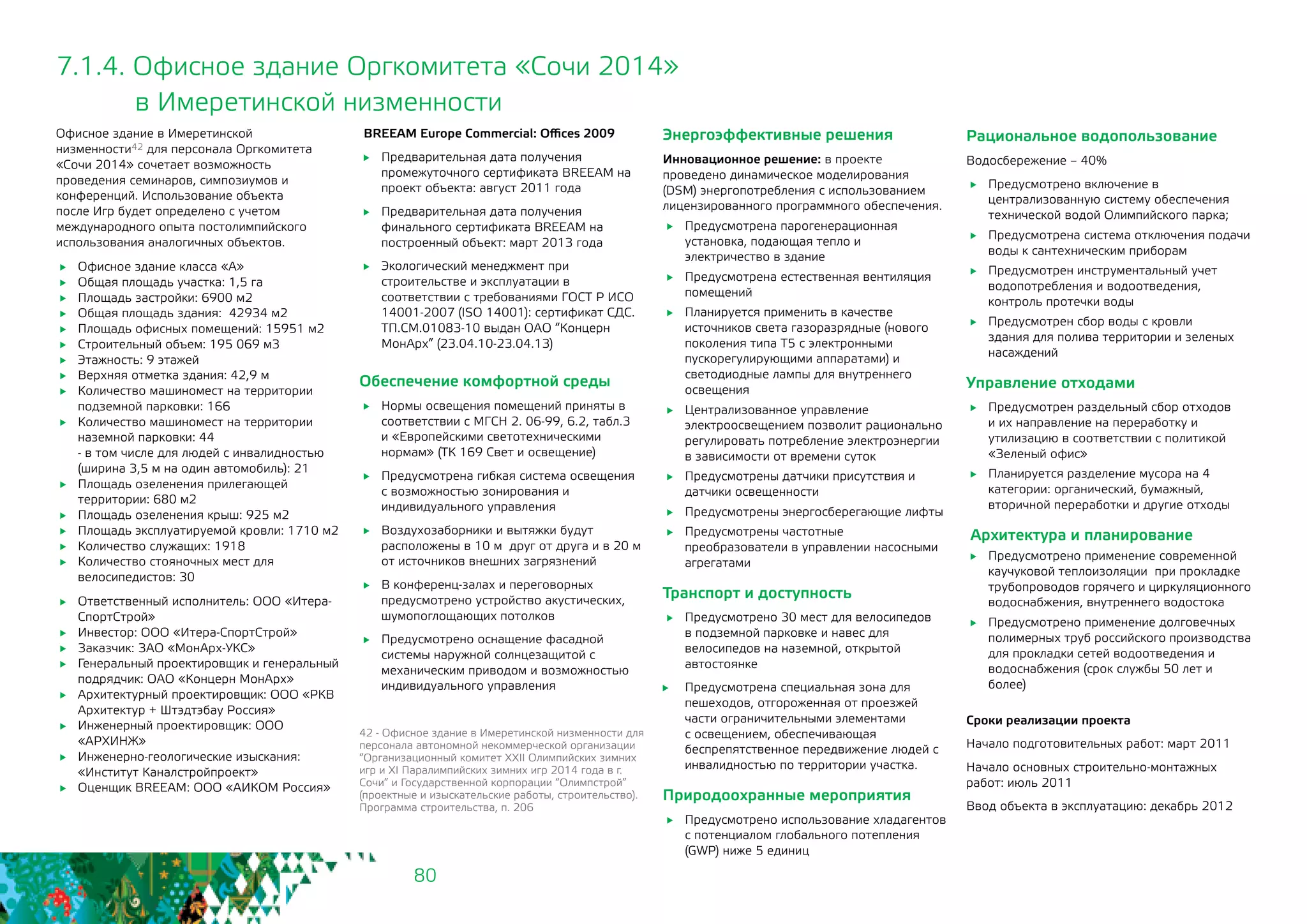 80
7.1.4. Офисное здание Оргкомитета «Сочи 2014»
	 в Имеретинской низменности
Офисное здание в Имеретинской
низменности42 для персонала Оргкомитета
«Сочи 2014» сочетает возможность
проведения семинаров, симпозиумов и
конференций. Использование объекта
после Игр будет определено с учетом
международного опыта постолимпийского
использования аналогичных объектов.
	 Офисное здание класса «А»
	 Общая площадь участка: 1,5 га
	 Площадь застройки: 6900 м2
	 Общая площадь здания: 42934 м2
	 Площадь офисных помещений: 15951 м2
	 Строительный объем: 195 069 м3
	 Этажность: 9 этажей
	 Верхняя отметка здания: 42,9 м
	 Количество машиномест на территории
подземной парковки: 166
	 Количество машиномест на территории
наземной парковки: 44
- в том числе для людей с инвалидностью
(ширина 3,5 м на один автомобиль): 21
	 Площадь озеленения прилегающей
территории: 680 м2
	 Площадь озеленения крыш: 925 м2
	 Площадь эксплуатируемой кровли: 1710 м2
	 Количество служащих: 1918
	 Количество стояночных мест для
велосипедистов: 30
	 Ответственный исполнитель: ООО «Итера-
СпортСтрой»
	 Инвестор: ООО «Итера-СпортСтрой»
	 Заказчик: ЗАО «МонАрх-УКС»
	 Генеральный проектировщик и генеральный
подрядчик: ОАО «Концерн МонАрх»
	 Архитектурный проектировщик: ООО «РКВ
Архитектур + Штэдтэбау Россия»
	 Инженерный проектировщик: ООО
«АРХИНЖ»
	 Инженерно-геологические изыскания:
«Институт Каналстройпроект»
	 Оценщик BREEAM: ООО «АИКОМ Россия»
BREEAM Europe Commercial: Offices 2009
	 Предварительная дата получения
промежуточного сертификата BREEAM на
проект объекта: август 2011 года
	 Предварительная дата получения
финального сертификата BREEAM на
построенный объект: март 2013 года
	 Экологический менеджмент при
строительстве и эксплуатации в
соответствии с требованиями ГОСТ Р ИСО
14001-2007 (ISO 14001): сертификат СДС.
ТП.СМ.01083-10 выдан ОАО “Концерн
МонАрх” (23.04.10-23.04.13)
42 - Офисное здание в Имеретинской низменности для
персонала автономной некоммерческой организации
“Организационный комитет XXII Олимпийских зимних
игр и XI Паралимпийских зимних игр 2014 года в г.
Сочи” и Государственной корпорации “Олимпстрой”
(проектные и изыскательские работы, строительство).
Программа строительства, п. 206
Обеспечение комфортной среды
	 Нормы освещения помещений приняты в
соответствии с МГСН 2. 06-99, 6.2, табл.3
и «Европейскими светотехническими
нормам» (ТК 169 Свет и освещение)
	 Предусмотрена гибкая система освещения
с возможностью зонирования и
индивидуального управления
	 Воздухозаборники и вытяжки будут
расположены в 10 м друг от друга и в 20 м
от источников внешних загрязнений
	 В конференц-залах и переговорных
предусмотрено устройство акустических,
шумопоглощающих потолков
	 Предусмотрено оснащение фасадной
системы наружной солнцезащитой с
механическим приводом и возможностью
индивидуального управления
Энергоэффективные решения
Инновационное решение: в проекте
проведено динамическое моделирования
(DSM) энергопотребления с использованием
лицензированного программного обеспечения.
	 Предусмотрена парогенерационная
установка, подающая тепло и
электричество в здание
	 Предусмотрена естественная вентиляция
помещений
	 Планируется применить в качестве
источников света газоразрядные (нового
поколения типа Т5 с электронными
пускорегулирующими аппаратами) и
светодиодные лампы для внутреннего
освещения
	 Централизованное управление
электроосвещением позволит рационально
регулировать потребление электроэнергии
в зависимости от времени суток
	 Предусмотрены датчики присутствия и
датчики освещенности
	 Предусмотрены энергосберегающие лифты
	 Предусмотрены частотные
преобразователи в управлении насосными
агрегатами
Транспорт и доступность
	 Предусмотрено 30 мест для велосипедов
в подземной парковке и навес для
велосипедов на наземной, открытой
автостоянке
	 Предусмотрена специальная зона для
пешеходов, отгороженная от проезжей
части ограничительными элементами
с освещением, обеспечивающая
беспрепятственное передвижение людей с
инвалидностью по территории участка.
Природоохранные мероприятия
	 Предусмотрено использование хладагентов
с потенциалом глобального потепления
(GWP) ниже 5 единиц
Рациональное водопользование
Водосбережение – 40%
	 Предусмотрено включение в
централизованную систему обеспечения
технической водой Олимпийского парка;
	 Предусмотрена система отключения подачи
воды к сантехническим приборам
	 Предусмотрен инструментальный учет
водопотребления и водоотведения,
контроль протечки воды
	 Предусмотрен сбор воды с кровли
здания для полива территории и зеленых
насаждений
Управление отходами
	 Предусмотрен раздельный сбор отходов
и их направление на переработку и
утилизацию в соответствии с политикой
«Зеленый офис»
	 Планируется разделение мусора на 4
категории: органический, бумажный,
вторичной переработки и другие отходы
Архитектура и планирование
	 Предусмотрено применение современной
каучуковой теплоизоляции при прокладке
трубопроводов горячего и циркуляционного
водоснабжения, внутреннего водостока
	 Предусмотрено применение долговечных
полимерных труб российского производства
для прокладки сетей водоотведения и
водоснабжения (срок службы 50 лет и
более)
Сроки реализации проекта
Начало подготовительных работ: март 2011
Начало основных строительно-монтажных
работ: июль 2011
Ввод объекта в эксплуатацию: декабрь 2012
 