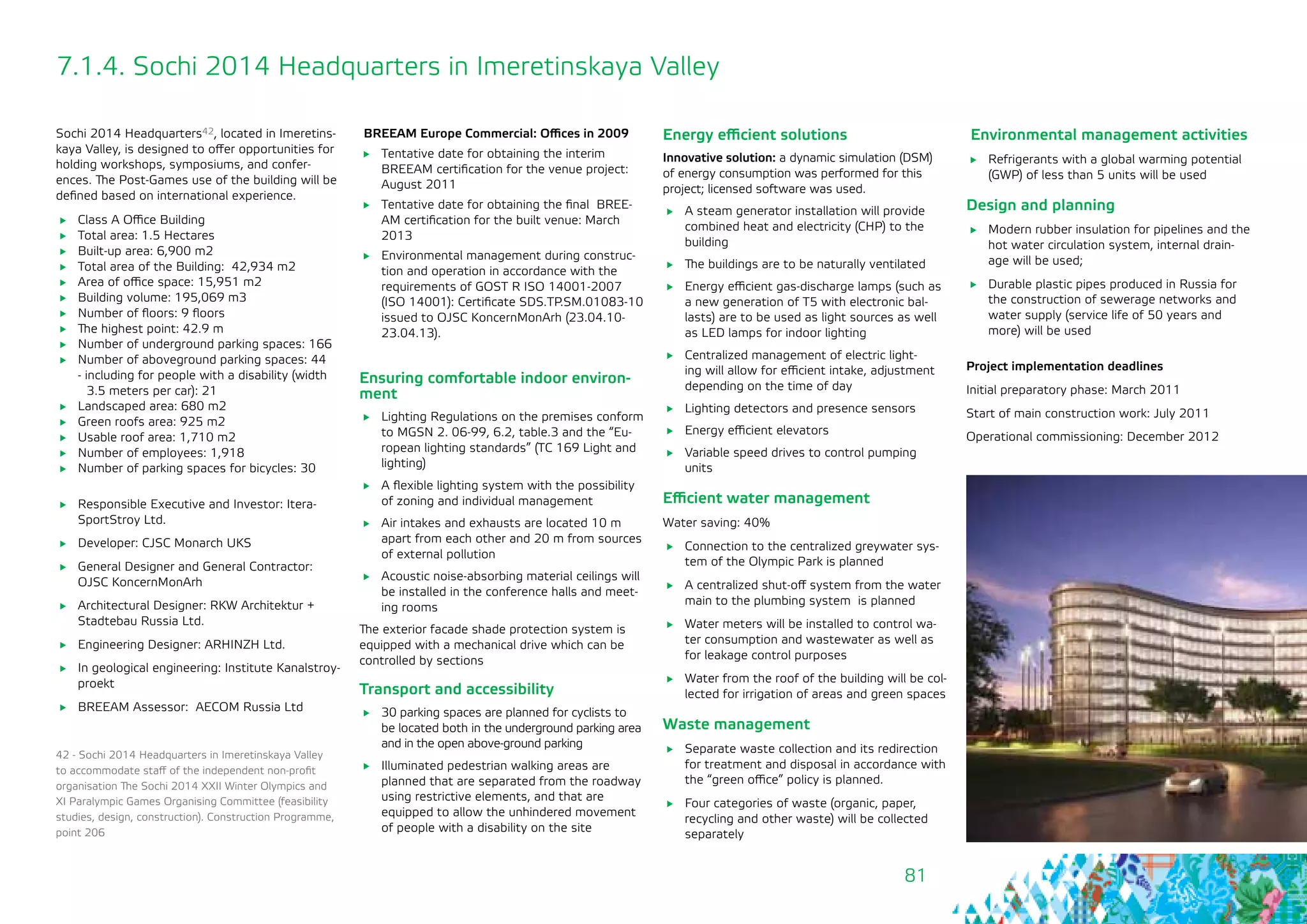 81
7.1.4. Sochi 2014 Headquarters in Imeretinskaya Valley
Sochi 2014 Headquarters42, located in Imeretins-
kaya Valley, is designed to offer opportunities for
holding workshops, symposiums, and confer-
ences. The Post-Games use of the building will be
defined based on international experience.
	 Class А Office Building
	 Total area: 1.5 Hectares
	 Built-up area: 6,900 m2
	 Total area of the Building: 42,934 m2
	 Area of office space: 15,951 m2
	 Building volume: 195,069 m3
	 Number of floors: 9 floors
	 The highest point: 42.9 m
	 Number of underground parking spaces: 166
	 Number of aboveground parking spaces: 44
- including for people with a disability (width
3.5 meters per car): 21
	 Landscaped area: 680 m2
	 Green roofs area: 925 m2
	 Usable roof area: 1,710 m2
	 Number of employees: 1,918
	 Number of parking spaces for bicycles: 30
	 Responsible Executive and Investor: Itera-
SportStroy Ltd.
	 Developer: CJSC Monarch UKS
	 General Designer and General Contractor:
OJSC KoncernMonArh
	 Architectural Designer: RKW Architektur +
Stadtebau Russia Ltd.
	 Engineering Designer: ARHINZH Ltd.
	 In geological engineering: Institute Kanalstroy-
proekt
	 BREEAM Assessor: AECOM Russia Ltd
BREEAM Europe Commercial: Offices in 2009
	 Tentative date for obtaining the interim
BREEAM certification for the venue project:
August 2011
	 Tentative date for obtaining the final BREE-
AM certification for the built venue: March
2013
	 Environmental management during construc-
tion and operation in accordance with the
requirements of GOST R ISO 14001-2007
(ISO 14001): Certificate SDS.TP.SM.01083-10
issued to OJSC KoncernMonArh (23.04.10-
23.04.13).
42 - Sochi 2014 Headquarters in Imeretinskaya Valley
to accommodate staff of the independent non-profit
organisation The Sochi 2014 XXII Winter Olympics and
XI Paralympic Games Organising Committee (feasibility
studies, design, construction). Construction Programme,
point 206
Ensuring comfortable indoor environ-
ment
	 Lighting Regulations on the premises conform
to MGSN 2. 06-99, 6.2, table.3 and the “Eu-
ropean lighting standards” (TC 169 Light and
lighting)
	 A flexible lighting system with the possibility
of zoning and individual management
	 Air intakes and exhausts are located 10 m
apart from each other and 20 m from sources
of external pollution
	 Acoustic noise-absorbing material ceilings will
be installed in the conference halls and meet-
ing rooms
The exterior facade shade protection system is
equipped with a mechanical drive which can be
controlled by sections
Transport and accessibility
	 30 parking spaces are planned for cyclists to
be located both in the underground parking area
and in the open above-ground parking
	 Illuminated pedestrian walking areas are
planned that are separated from the roadway
using restrictive elements, and that are
equipped to allow the unhindered movement
of people with a disability on the site
Energy efficient solutions
Innovative solution: a dynamic simulation (DSM)
of energy consumption was performed for this
project; licensed software was used.
	 A steam generator installation will provide
combined heat and electricity (CHP) to the
building
	 The buildings are to be naturally ventilated
	 Energy efficient gas-discharge lamps (such as
a new generation of T5 with electronic bal-
lasts) are to be used as light sources as well
as LED lamps for indoor lighting
	 Centralized management of electric light-
ing will allow for efficient intake, adjustment
depending on the time of day
	 Lighting detectors and presence sensors
	 Energy efficient elevators
	 Variable speed drives to control pumping
units
Efficient water management
Water saving: 40%
	 Connection to the centralized greywater sys-
tem of the Olympic Park is planned
	 A centralized shut-off system from the water
main to the plumbing system is planned
	 Water meters will be installed to control wa-
ter consumption and wastewater as well as
for leakage control purposes
	 Water from the roof of the building will be col-
lected for irrigation of areas and green spaces
Waste management
	 Separate waste collection and its redirection
for treatment and disposal in accordance with
the “green office” policy is planned.
	 Four categories of waste (organic, paper,
recycling and other waste) will be collected
separately
Environmental management activities
	 Refrigerants with a global warming potential
(GWP) of less than 5 units will be used
Design and planning
	 Modern rubber insulation for pipelines and the
hot water circulation system, internal drain-
age will be used;
	 Durable plastic pipes produced in Russia for
the construction of sewerage networks and
water supply (service life of 50 years and
more) will be used
Project implementation deadlines
Initial preparatory phase: March 2011
Start of main construction work: July 2011
Operational commissioning: December 2012
 