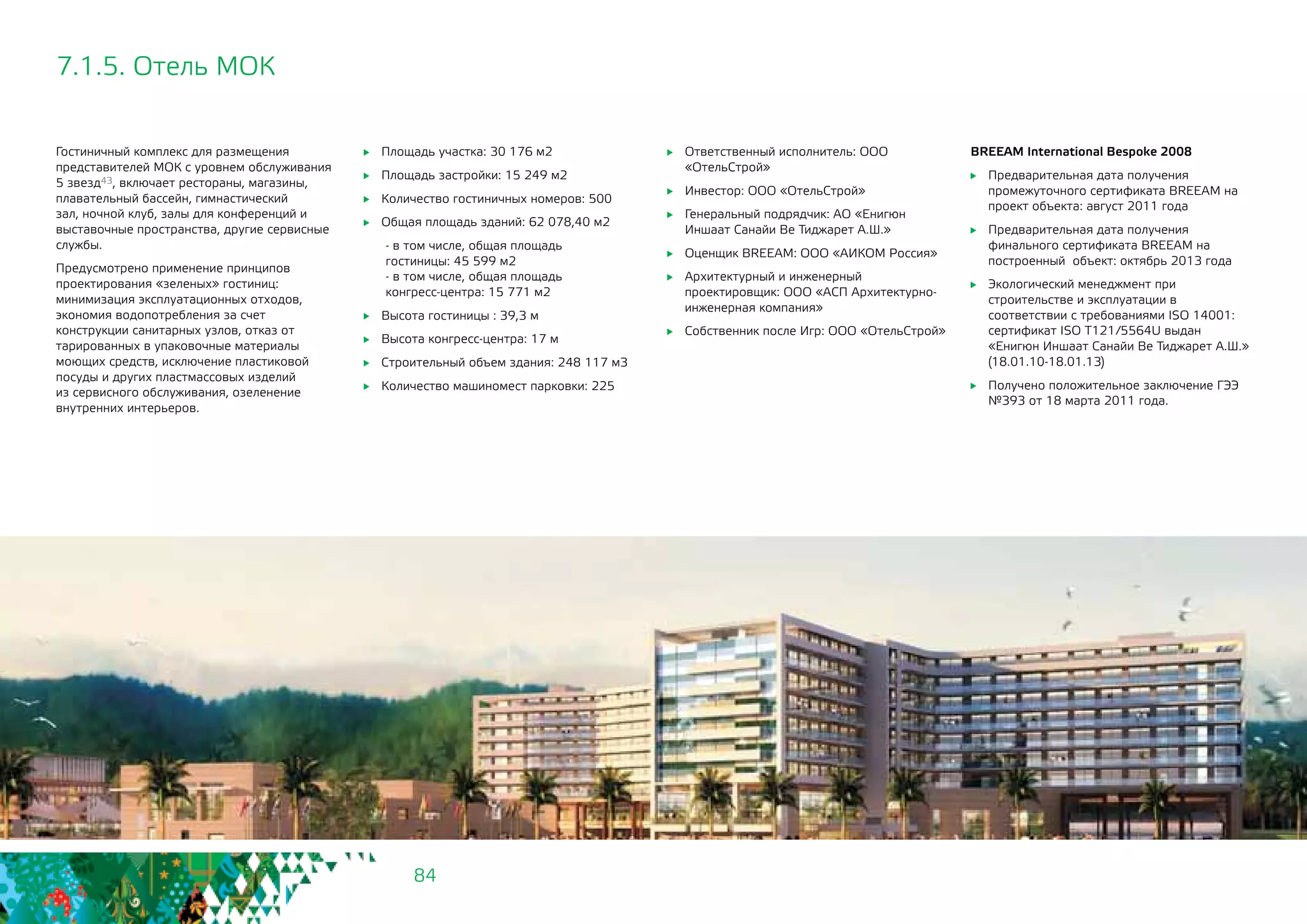 84
7.1.5. Отель МОК
Гостиничный комплекс для размещения
представителей МОК с уровнем обслуживания
5 звезд43, включает рестораны, магазины,
плавательный бассейн, гимнастический
зал, ночной клуб, залы для конференций и
выставочные пространства, другие сервисные
службы.
Предусмотрено применение принципов
проектирования «зеленых» гостиниц:
минимизация эксплуатационных отходов,
экономия водопотребления за счет
конструкции санитарных узлов, отказ от
тарированных в упаковочные материалы
моющих средств, исключение пластиковой
посуды и других пластмассовых изделий
из сервисного обслуживания, озеленение
внутренних интерьеров.
	 Площадь участка: 30 176 м2
	 Площадь застройки: 15 249 м2
	 Количество гостиничных номеров: 500
	 Общая площадь зданий: 62 078,40 м2
- в том числе, общая площадь
гостиницы: 45 599 м2
- в том числе, общая площадь
конгресс-центра: 15 771 м2
	 Высота гостиницы : 39,3 м
	 Высота конгресс-центра: 17 м
	 Строительный объем здания: 248 117 м3
	 Количество машиномест парковки: 225
BREEAM International Bespoke 2008
	 Предварительная дата получения
промежуточного сертификата BREEAM на
проект объекта: август 2011 года
	 Предварительная дата получения
финального сертификата BREEAM на
построенный объект: октябрь 2013 года
	 Экологический менеджмент при
строительстве и эксплуатации в
соответствии с требованиями ISO 14001:
сертификат ISO T121/5564U выдан
«Енигюн Иншаат Санайи Ве Тиджарет А.Ш.»
(18.01.10-18.01.13)
	 Получено положительное заключение ГЭЭ
№393 от 18 марта 2011 года.
	 Ответственный исполнитель: ООО
«ОтельСтрой»
	 Инвестор: ООО «ОтельСтрой»
	 Генеральный подрядчик: АО «Енигюн
Иншаат Санайи Ве Тиджарет А.Ш.»
	 Оценщик BREEAM: ООО «АИКОМ Россия»
	 Архитектурный и инженерный
проектировщик: ООО «АСП Архитектурно-
инженерная компания»
	 Собственник после Игр: ООО «ОтельСтрой»
 