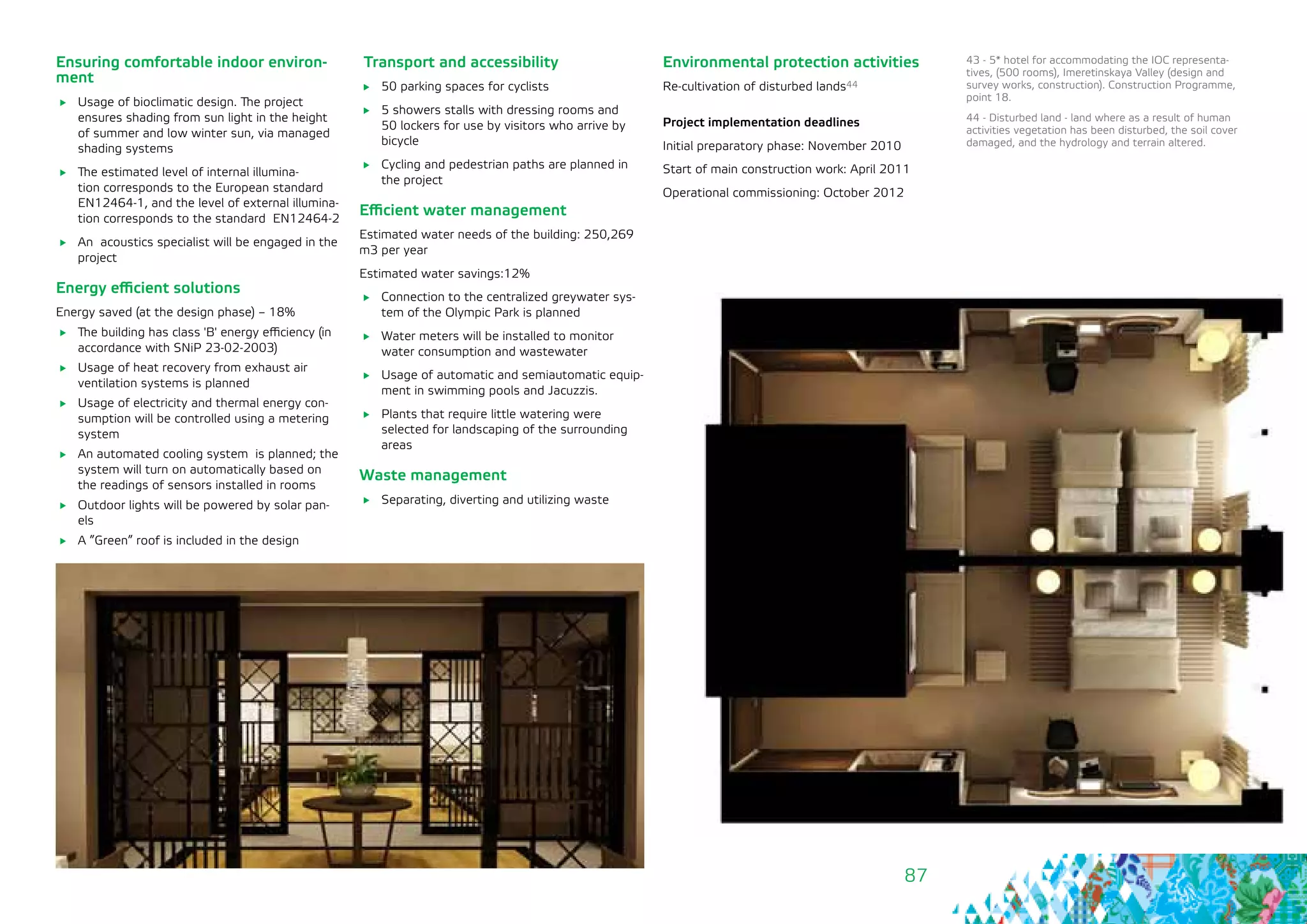 87
Ensuring comfortable indoor environ-
ment
	 Usage of bioclimatic design. The project
ensures shading from sun light in the height
of summer and low winter sun, via managed
shading systems
	 The estimated level of internal illumina-
tion corresponds to the European standard
EN12464-1, and the level of external illumina-
tion corresponds to the standard EN12464-2
	 An acoustics specialist will be engaged in the
project
Energy efficient solutions
Energy saved (at the design phase) – 18%
	 The building has class 'B' energy efficiency (in
accordance with SNiP 23-02-2003)
	 Usage of heat recovery from exhaust air
ventilation systems is planned
	 Usage of electricity and thermal energy con-
sumption will be controlled using a metering
system
	 An automated cooling system is planned; the
system will turn on automatically based on
the readings of sensors installed in rooms
	 Outdoor lights will be powered by solar pan-
els
	 A ”Green” roof is included in the design
Transport and accessibility
	 50 parking spaces for cyclists
	 5 showers stalls with dressing rooms and
50 lockers for use by visitors who arrive by
bicycle
	 Cycling and pedestrian paths are planned in
the project
Efficient water management
Estimated water needs of the building: 250,269
m3 per year
Estimated water savings:12%
	 Connection to the centralized greywater sys-
tem of the Olympic Park is planned
	 Water meters will be installed to monitor
water consumption and wastewater
	 Usage of automatic and semiautomatic equip-
ment in swimming pools and Jacuzzis.
	 Plants that require little watering were
selected for landscaping of the surrounding
areas
Waste management
	 Separating, diverting and utilizing waste
43 - 5* hotel for accommodating the IOC representa-
tives, (500 rooms), Imeretinskaya Valley (design and
survey works, construction). Construction Programme,
point 18.
44 - Disturbed land - land where as a result of human
activities vegetation has been disturbed, the soil cover
damaged, and the hydrology and terrain altered.
Environmental protection activities
Re-cultivation of disturbed lands44
Project implementation deadlines
Initial preparatory phase: November 2010
Start of main construction work: April 2011
Operational commissioning: October 2012
 