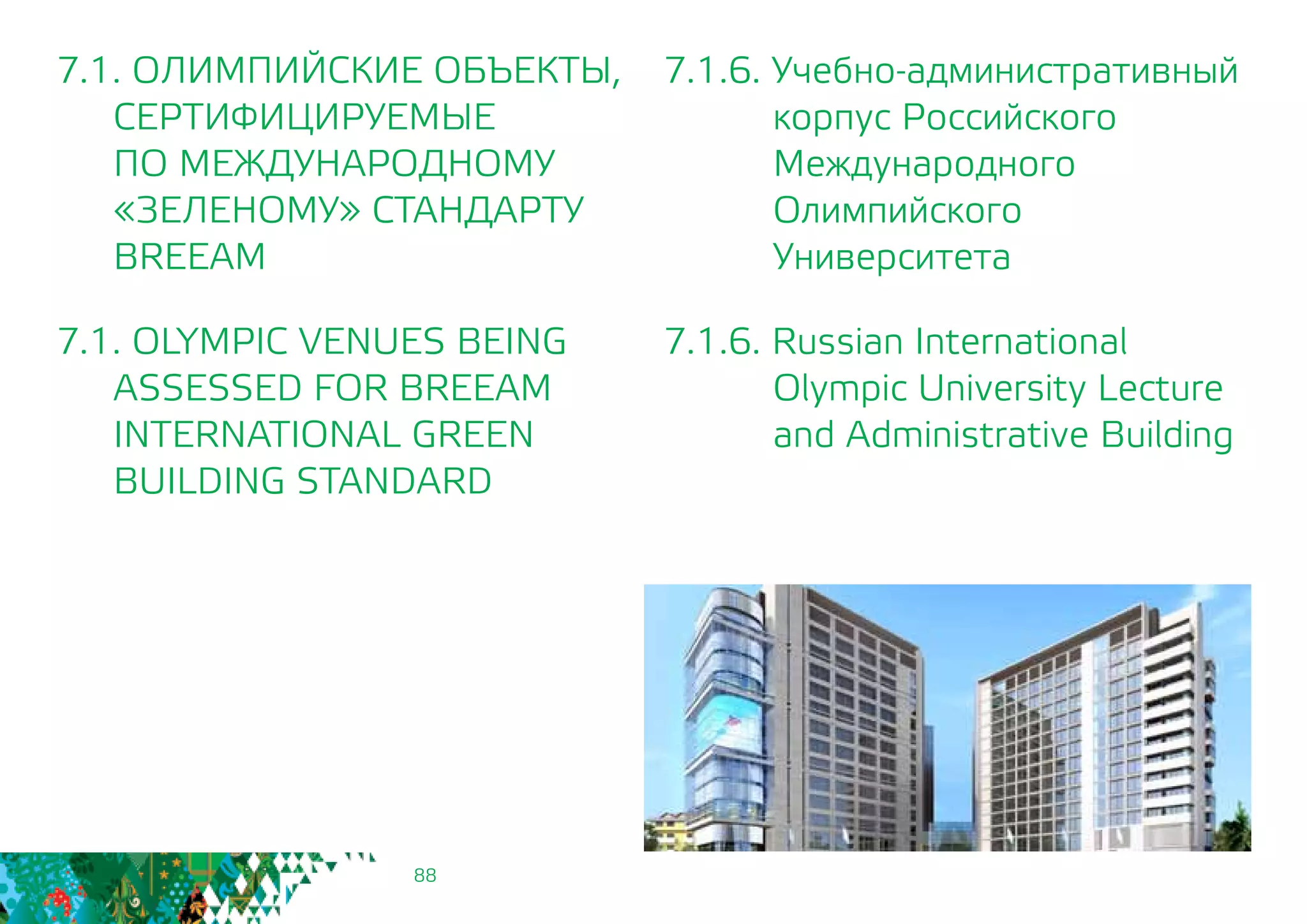 88
7.1.6. Учебно-административный
корпус Российского
Международного
Олимпийского
Университета
7.1.6. Russian International
Olympic University Lecture
and Administrative Building
7.1. ОЛИМПИЙСКИЕ ОБЪЕКТЫ,
СЕРТИФИЦИРУЕМЫЕ
	 ПО МЕЖДУНАРОДНОМУ
	 «ЗЕЛЕНОМУ» СТАНДАРТУ
	BREEAM
7.1. OLYMPIC VENUES BEING
	 ASSESSED FOR BREEAM
INTERNATIONAL GREEN
BUILDING STANDARD
 