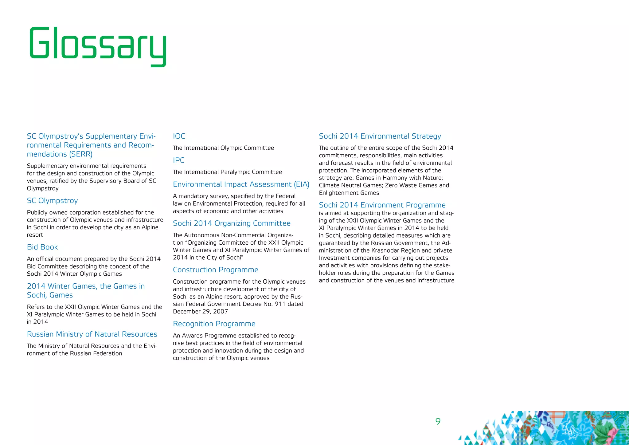 9
Glossary
SC Olympstroy’s Supplementary Envi-
ronmental Requirements and Recom-
mendations (SERR)
Supplementary environmental requirements
for the design and construction of the Olympic
venues, ratified by the Supervisory Board of SC
Olympstroy
SC Olympstroy
Publicly owned corporation established for the
construction of Olympic venues and infrastructure
in Sochi in order to develop the city as an Alpine
resort
Bid Book
An official document prepared by the Sochi 2014
Bid Committee describing the concept of the
Sochi 2014 Winter Olympic Games
2014 Winter Games, the Games in
Sochi, Games
Refers to the XXII Olympic Winter Games and the
XI Paralympic Winter Games to be held in Sochi
in 2014
Russian Ministry of Natural Resources
The Ministry of Natural Resources and the Envi-
ronment of the Russian Federation
IOC
The International Olympic Committee
IPC
The International Paralympic Committee
Environmental Impact Assessment (EIA)
A mandatory survey, specified by the Federal
law on Environmental Protection, required for all
aspects of economic and other activities
Sochi 2014 Organizing Committee
The Autonomous Non-Commercial Organiza-
tion “Organizing Committee of the XXII Olympic
Winter Games and XI Paralympic Winter Games of
2014 in the City of Sochi”
Construction Programme
Construction programme for the Olympic venues
and infrastructure development of the city of
Sochi as an Alpine resort, approved by the Rus-
sian Federal Government Decree No. 911 dated
December 29, 2007
Recognition Programme
An Awards Programme established to recog-
nise best practices in the field of environmental
protection and innovation during the design and
construction of the Olympic venues
Sochi 2014 Environmental Strategy
The outline of the entire scope of the Sochi 2014
commitments, responsibilities, main activities
and forecast results in the field of environmental
protection. The incorporated elements of the
strategy are: Games in Harmony with Nature;
Climate Neutral Games; Zero Waste Games and
Enlightenment Games
Sochi 2014 Environment Programme
is aimed at supporting the organization and stag-
ing of the XXII Olympic Winter Games and the
XI Paralympic Winter Games in 2014 to be held
in Sochi, describing detailed measures which are
guaranteed by the Russian Government, the Ad-
ministration of the Krasnodar Region and private
Investment companies for carrying out projects
and activities with provisions defining the stake-
holder roles during the preparation for the Games
and construction of the venues and infrastructure
 