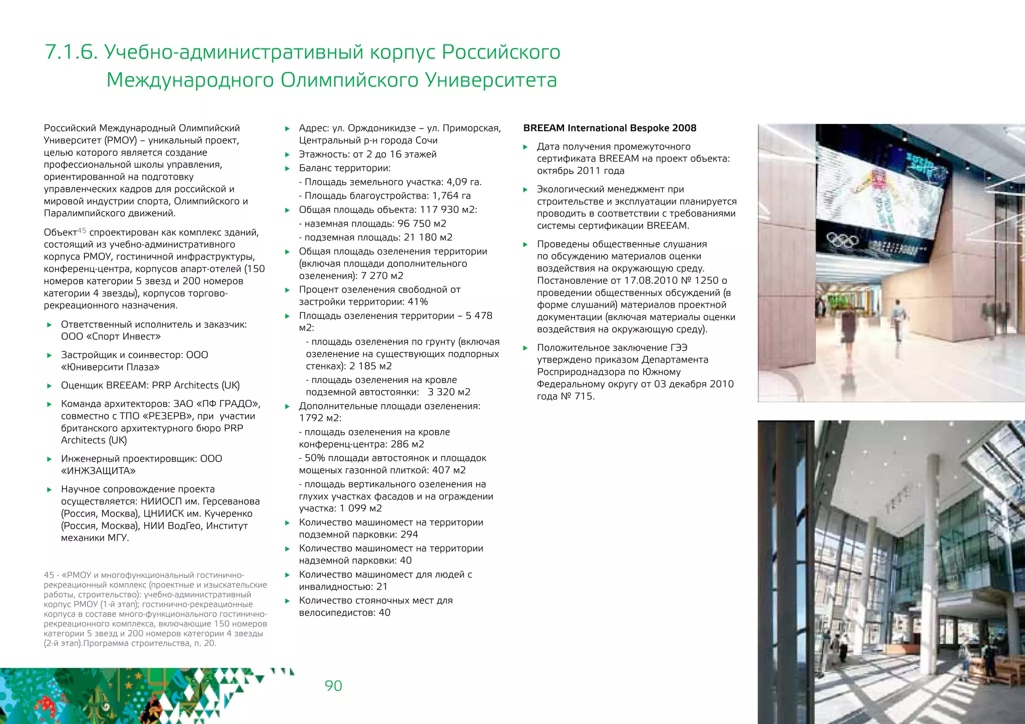 90
7.1.6. Учебно-административный корпус Российского
Международного Олимпийского Университета
Российский Международный Олимпийский
Университет (РМОУ) – уникальный проект,
целью которого является создание
профессиональной школы управления,
ориентированной на подготовку
управленческих кадров для российской и
мировой индустрии спорта, Олимпийского и
Паралимпийского движений.	
Объект45 спроектирован как комплекс зданий,
состоящий из учебно-административного
корпуса РМОУ, гостиничной инфраструктуры,
конференц-центра, корпусов апарт-отелей (150
номеров категории 5 звезд и 200 номеров
категории 4 звезды), корпусов торгово-
рекреационного назначения.
	 Ответственный исполнитель и заказчик:
ООО «Спорт Инвест»
	 Застройщик и соинвестор: ООО
«Юниверсити Плаза»
	 Оценщик BREEAM: PRP Architects (UK)
	 Команда архитекторов: ЗАО «ПФ ГРАДО»,
совместно с ТПО «РЕЗЕРВ», при участии
британского архитектурного бюро PRP
Architects (UK)
	 Инженерный проектировщик: ООО
«ИНЖЗАЩИТА»
	 Научное сопровождение проекта
осуществляется: НИИОСП им. Герсеванова
(Россия, Москва), ЦНИИСК им. Кучеренко
(Россия, Москва), НИИ ВодГео, Институт
механики МГУ.
	 Адрес: ул. Орждоникидзе – ул. Приморская,
Центральный р-н города Сочи
	 Этажность: от 2 до 16 этажей
	 Баланс территории:
- Площадь земельного участка: 4,09 га.
- Площадь благоустройства: 1,764 га
	 Общая площадь объекта: 117 930 м2:
- наземная площадь: 96 750 м2
- подземная площадь: 21 180 м2
	 Общая площадь озеленения территории
(включая площади дополнительного
озеленения): 7 270 м2
	 Процент озеленения свободной от
застройки территории: 41%
	 Площадь озеленения территории – 5 478
м2:
- площадь озеленения по грунту (включая
озеленение на существующих подпорных
стенках): 2 185 м2
- площадь озеленения на кровле
подземной автостоянки: 3 320 м2
	 Дополнительные площади озеленения:
1792 м2:
- площадь озеленения на кровле
конференц-центра: 286 м2
- 50% площади автостоянок и площадок
мощеных газонной плиткой: 407 м2
- площадь вертикального озеленения на
глухих участках фасадов и на ограждении
участка: 1 099 м2
	 Количество машиномест на территории
подземной парковки: 294
	 Количество машиномест на территории
надземной парковки: 40
	 Количество машиномест для людей с
инвалидностью: 21
	 Количество стояночных мест для
велосипедистов: 40
45 - «РМОУ и многофункциональный гостинично-
рекреационный комплекс (проектные и изыскательские
работы, строительство): учебно-административный
корпус РМОУ (1-й этап); гостинично-рекреационные
корпуса в составе много-функционального гостинично-
рекреационного комплекса, включающие 150 номеров
категории 5 звезд и 200 номеров категории 4 звезды
(2-й этап).Программа строительства, п. 20.
BREEAM International Bespoke 2008
	 Дата получения промежуточного
сертификата BREEAM на проект объекта:
октябрь 2011 года
	 Экологический менеджмент при
строительстве и эксплуатации планируется
проводить в соответствии с требованиями
системы сертификации BREEAM.
	 Проведены общественные слушания
по обсуждению материалов оценки
воздействия на окружающую среду.
Постановление от 17.08.2010 № 1250 о
проведении общественных обсуждений (в
форме слушаний) материалов проектной
документации (включая материалы оценки
воздействия на окружающую среду).
	 Положительное заключение ГЭЭ
утверждено приказом Департамента
Росприроднадзора по Южному
Федеральному округу от 03 декабря 2010
года № 715.
 