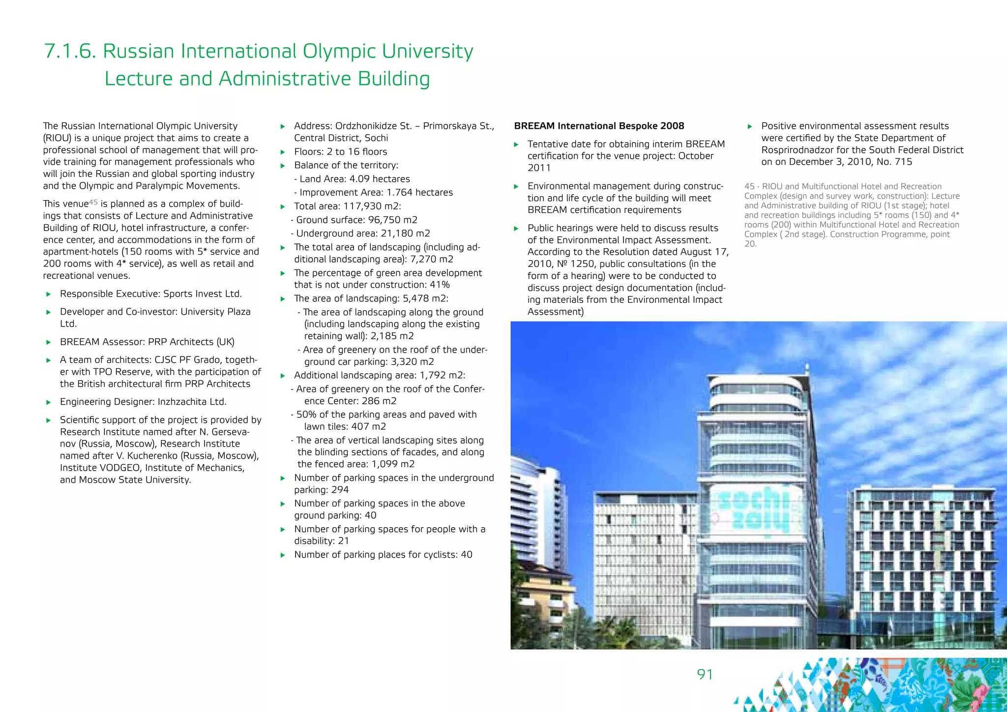91
7.1.6. Russian International Olympic University 	
Lecture and Administrative Building
The Russian International Olympic University
(RIOU) is a unique project that aims to create a
professional school of management that will pro-
vide training for management professionals who
will join the Russian and global sporting industry
and the Olympic and Paralympic Movements.
This venue45 is planned as a complex of build-
ings that consists of Lecture and Administrative
Building of RIOU, hotel infrastructure, a confer-
ence center, and accommodations in the form of
apartment-hotels (150 rooms with 5* service and
200 rooms with 4* service), as well as retail and
recreational venues.
	 Responsible Executive: Sports Invest Ltd.
	 Developer and Co-investor: University Plaza
Ltd.
	 BREEAM Assessor: PRP Architects (UK)
	 A team of architects: CJSC PF Grado, togeth-
er with TPO Reserve, with the participation of
the British architectural firm PRP Architects
	 Engineering Designer: Inzhzachita Ltd.
	 Scientific support of the project is provided by
Research Institute named after N. Gerseva-
nov (Russia, Moscow), Research Institute
named after V. Kucherenko (Russia, Moscow),
Institute VODGEO, Institute of Mechanics,
and Moscow State University.
	 Address: Ordzhonikidze St. – Primorskaya St.,
Central District, Sochi
	 Floors: 2 to 16 floors
	 Balance of the territory:
- Land Area: 4.09 hectares
- Improvement Area: 1.764 hectares
	 Total area: 117,930 m2:
- Ground surface: 96,750 m2
- Underground area: 21,180 m2
	 The total area of landscaping (including ad-
ditional landscaping area): 7,270 m2
	 The percentage of green area development
that is not under construction: 41%
	 The area of landscaping: 5,478 m2:
- The area of landscaping along the ground
(including landscaping along the existing
retaining wall): 2,185 m2
- Area of greenery on the roof of the under-
ground car parking: 3,320 m2
	 Additional landscaping area: 1,792 m2:
- Area of greenery on the roof of the Confer-
ence Center: 286 m2
- 50% of the parking areas and paved with
lawn tiles: 407 m2
- The area of vertical landscaping sites along
the blinding sections of facades, and along
the fenced area: 1,099 m2
	 Number of parking spaces in the underground
parking: 294
	 Number of parking spaces in the above
ground parking: 40
	 Number of parking spaces for people with a
disability: 21
	 Number of parking places for cyclists: 40
45 - RIOU and Multifunctional Hotel and Recreation
Complex (design and survey work, construction): Lecture
and Administrative building of RIOU (1st stage); hotel
and recreation buildings including 5* rooms (150) and 4*
rooms (200) within Multifunctional Hotel and Recreation
Complex ( 2nd stage). Construction Programme, point
20.
BREEAM International Bespoke 2008
	 Tentative date for obtaining interim BREEAM
certification for the venue project: October
2011
	 Environmental management during construc-
tion and life cycle of the building will meet
BREEAM certification requirements
	 Public hearings were held to discuss results
of the Environmental Impact Assessment.
According to the Resolution dated August 17,
2010, № 1250, public consultations (in the
form of a hearing) were to be conducted to
discuss project design documentation (includ-
ing materials from the Environmental Impact
Assessment)
	 Positive environmental assessment results
were certified by the State Department of
Rosprirodnadzor for the South Federal District
on on December 3, 2010, No. 715
 