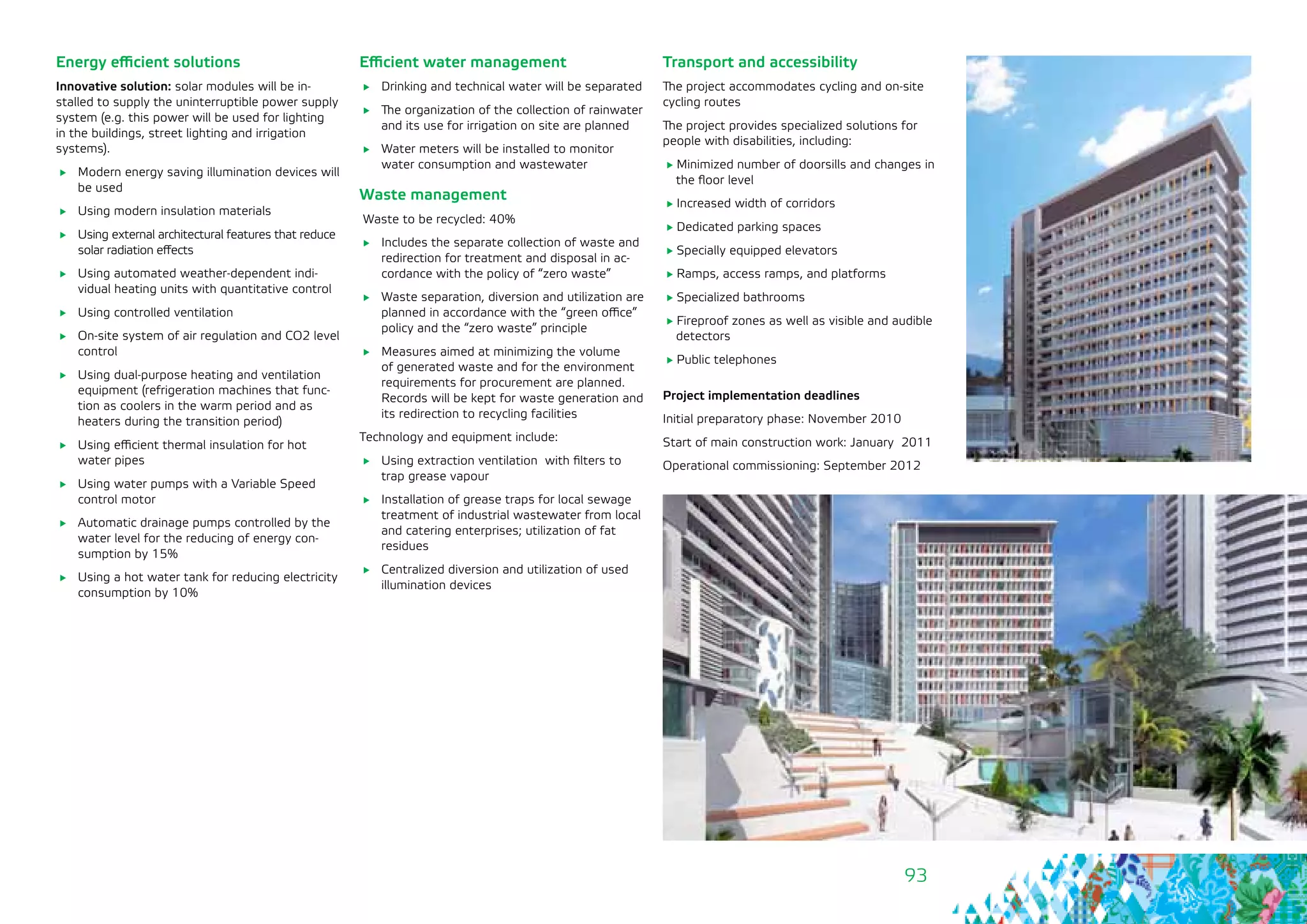93
Efficient water management
	 Drinking and technical water will be separated
	 The organization of the collection of rainwater
and its use for irrigation on site are planned
	 Water meters will be installed to monitor
water consumption and wastewater
Waste management
Waste to be recycled: 40%
	 Includes the separate collection of waste and
redirection for treatment and disposal in ac-
cordance with the policy of “zero waste”
	 Waste separation, diversion and utilization are
planned in accordance with the “green office”
policy and the “zero waste” principle
	 Measures aimed at minimizing the volume
of generated waste and for the environment
requirements for procurement are planned.
Records will be kept for waste generation and
its redirection to recycling facilities
Technology and equipment include:
	 Using extraction ventilation with filters to
trap grease vapour
	 Installation of grease traps for local sewage
treatment of industrial wastewater from local
and catering enterprises; utilization of fat
residues
	 Centralized diversion and utilization of used
illumination devices
Energy efficient solutions
Innovative solution: solar modules will be in-
stalled to supply the uninterruptible power supply
system (e.g. this power will be used for lighting
in the buildings, street lighting and irrigation
systems).
	 Modern energy saving illumination devices will
be used
	 Using modern insulation materials
	 Using external architectural features that reduce
solar radiation effects
	 Using automated weather-dependent indi-
vidual heating units with quantitative control
	 Using controlled ventilation
	 On-site system of air regulation and CO2 level
control
	 Using dual-purpose heating and ventilation
equipment (refrigeration machines that func-
tion as coolers in the warm period and as
heaters during the transition period)
	 Using efficient thermal insulation for hot
water pipes
	 Using water pumps with a Variable Speed
control motor
	 Automatic drainage pumps controlled by the
water level for the reducing of energy con-
sumption by 15%
	 Using a hot water tank for reducing electricity
consumption by 10%
Transport and accessibility
The project accommodates cycling and on-site
cycling routes
The project provides specialized solutions for
people with disabilities, including:
Minimized number of doorsills and changes in
the floor level
Increased width of corridors
Dedicated parking spaces
Specially equipped elevators
Ramps, access ramps, and platforms
Specialized bathrooms
Fireproof zones as well as visible and audible
detectors
Public telephones
Project implementation deadlines
Initial preparatory phase: November 2010
Start of main construction work: January 2011
Operational commissioning: September 2012
 