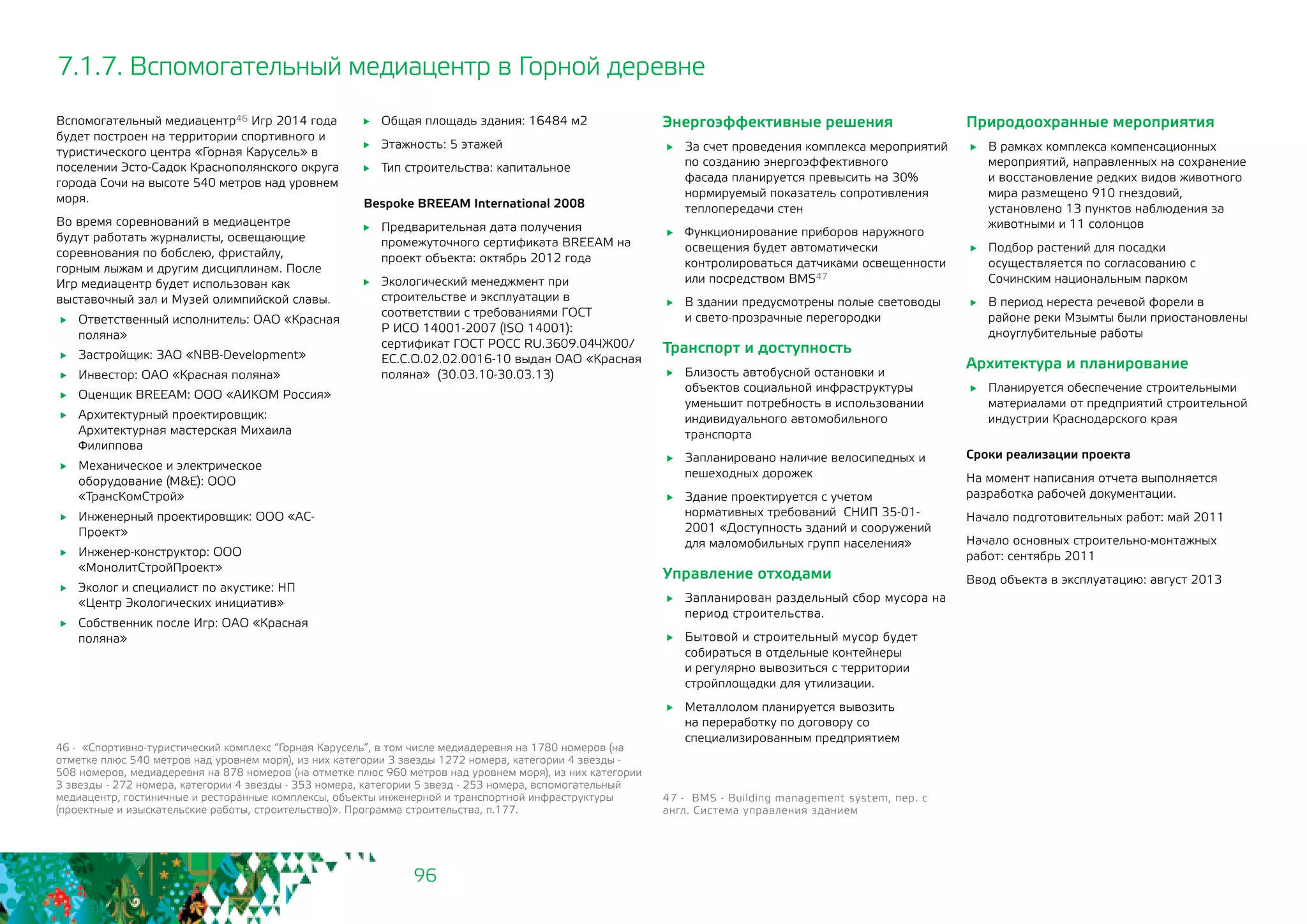 96
7.1.7. Вспомогательный медиацентр в Горной деревне
Вспомогательный медиацентр46 Игр 2014 года
будет построен на территории спортивного и
туристического центра «Горная Карусель» в
поселении Эсто-Садок Краснополянского округа
города Сочи на высоте 540 метров над уровнем
моря.
Во время соревнований в медиацентре
будут работать журналисты, освещающие
соревнования по бобслею, фристайлу,
горным лыжам и другим дисциплинам. После
Игр медиацентр будет использован как
выставочный зал и Музей олимпийской славы.
	 Ответственный исполнитель: ОАО «Красная
поляна»
	 Застройщик: ЗАО «NBB-Development»
	 Инвестор: ОАО «Красная поляна»
	 Оценщик BREEAM: ООО «АИКОМ Россия»
	 Архитектурный проектировщик:
Архитектурная мастерская Михаила
Филиппова
	 Механическое и электрическое
оборудование (M&E): ООО
«ТрансКомСтрой»
	 Инженерный проектировщик: ООО «АС-
Проект»
	 Инженер-конструктор: ООО
«МонолитСтройПроект»
	 Эколог и специалист по акустике: НП
«Центр Экологических инициатив»
	 Собственник после Игр: ОАО «Красная
поляна»
46 - «Спортивно-туристический комплекс “Горная Карусель”, в том числе медиадеревня на 1780 номеров (на
отметке плюс 540 метров над уровнем моря), из них категории 3 звезды 1272 номера, категории 4 звезды -
508 номеров, медиадеревня на 878 номеров (на отметке плюс 960 метров над уровнем моря), из них категории
3 звезды - 272 номера, категории 4 звезды - 353 номера, категории 5 звезд - 253 номера, вспомогательный
медиацентр, гостиничные и ресторанные комплексы, объекты инженерной и транспортной инфраструктуры
(проектные и изыскательские работы, строительство)». Программа строительства, п.177.
	 Общая площадь здания: 16484 м2
	 Этажность: 5 этажей
	 Тип строительства: капитальное
Bespoke BREEAM International 2008
	 Предварительная дата получения
промежуточного сертификата BREEAM на
проект объекта: октябрь 2012 года
	 Экологический менеджмент при
строительстве и эксплуатации в
соответствии с требованиями ГОСТ
Р ИСО 14001-2007 (ISO 14001):
сертификат ГОСТ РОСС RU.3609.04ЧЖ00/
ЕС.С.О.02.02.0016-10 выдан ОАО «Красная
поляна» (30.03.10-30.03.13)
Энергоэффективные решения
	 За счет проведения комплекса мероприятий
по созданию энергоэффективного
фасада планируется превысить на 30%
нормируемый показатель сопротивления
теплопередачи стен
	 Функционирование приборов наружного
освещения будет автоматически
контролироваться датчиками освещенности
или посредством BMS47
	 В здании предусмотрены полые световоды
и свето-прозрачные перегородки
Транспорт и доступность
	 Близость автобусной остановки и
объектов социальной инфраструктуры
уменьшит потребность в использовании
индивидуального автомобильного
транспорта
	 Запланировано наличие велосипедных и
пешеходных дорожек
	 Здание проектируется с учетом
нормативных требований СНИП 35-01-
2001 «Доступность зданий и сооружений 	
для маломобильных групп населения»
Управление отходами
	 Запланирован раздельный сбор мусора на
период строительства.
	 Бытовой и строительный мусор будет
собираться в отдельные контейнеры
и регулярно вывозиться с территории
стройплощадки для утилизации.
	 Металлолом планируется вывозить
на переработку по договору со
специализированным предприятием
47 - BMS - Building management system, пер. с
англ. Система управления зданием
Природоохранные мероприятия
	 В рамках комплекса компенсационных
мероприятий, направленных на сохранение
и восстановление редких видов животного
мира размещено 910 гнездовий,
установлено 13 пунктов наблюдения за
животными и 11 солонцов
	 Подбор растений для посадки
осуществляется по согласованию с
Сочинским национальным парком
	 В период нереста речевой форели в
районе реки Мзымты были приостановлены
дноуглубительные работы
Архитектура и планирование
	 Планируется обеспечение строительными
материалами от предприятий строительной
индустрии Краснодарского края
Сроки реализации проекта
На момент написания отчета выполняется
разработка рабочей документации.
Начало подготовительных работ: май 2011
Начало основных строительно-монтажных
работ: сентябрь 2011
Ввод объекта в эксплуатацию: август 2013
 