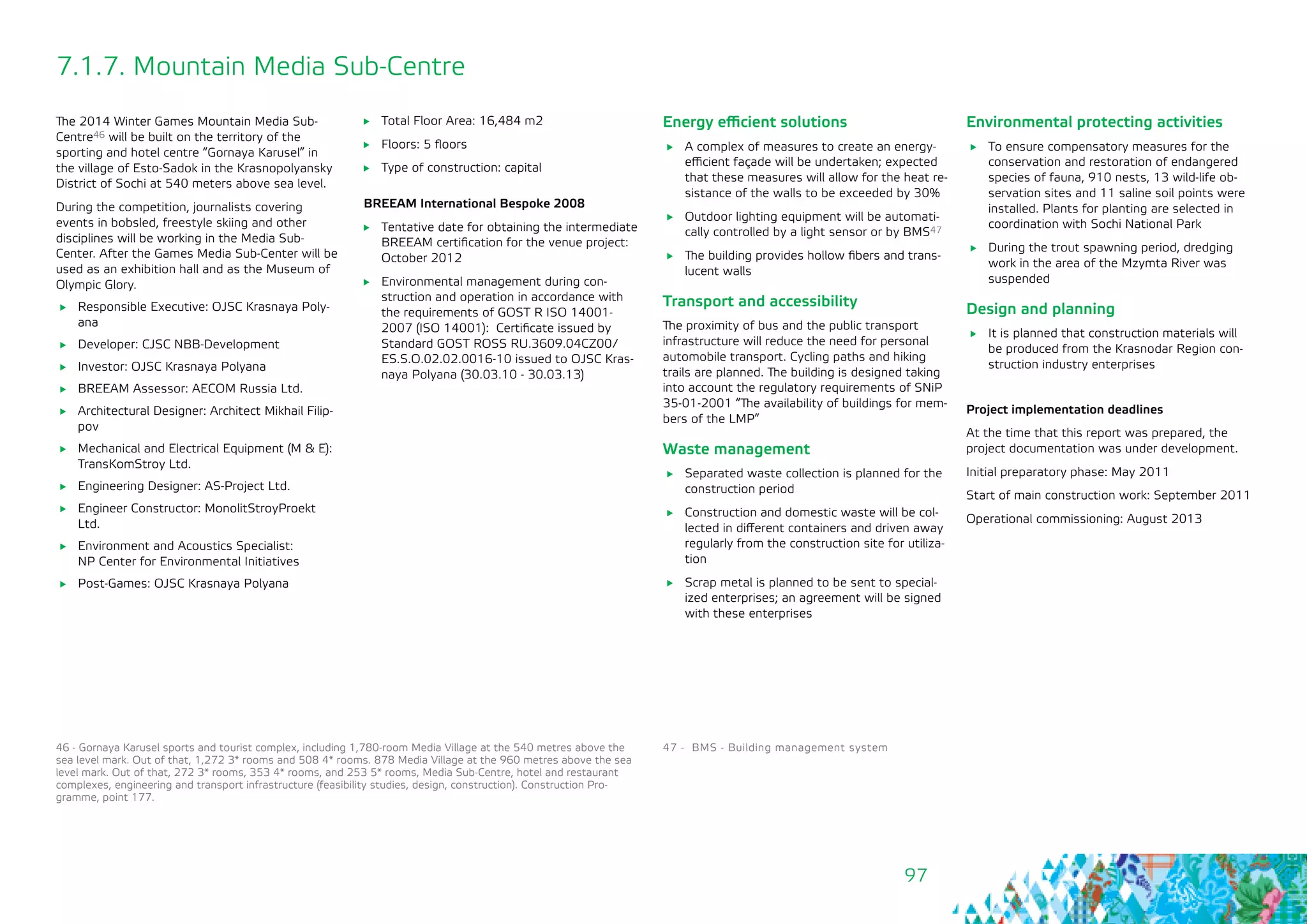 97
7.1.7. Mountain Media Sub-Centre
The 2014 Winter Games Mountain Media Sub-
Centre46 will be built on the territory of the
sporting and hotel centre “Gornaya Karusel” in
the village of Esto-Sadok in the Krasnopolyansky
District of Sochi at 540 meters above sea level.
During the competition, journalists covering
events in bobsled, freestyle skiing and other
disciplines will be working in the Media Sub-
Center. After the Games Media Sub-Center will be
used as an exhibition hall and as the Museum of
Olympic Glory.
	 Responsible Executive: OJSC Krasnaya Poly-
ana
	 Developer: CJSC NBB-Development
	 Investor: OJSC Krasnaya Polyana
	 BREEAM Assessor: AECOM Russia Ltd.
	 Architectural Designer: Architect Mikhail Filip-
pov
	 Mechanical and Electrical Equipment (M & E):
TransKomStroy Ltd.
	 Engineering Designer: AS-Project Ltd.
	 Engineer Constructor: MonolitStroyProekt
Ltd.
	 Environment and Acoustics Specialist: 	
NP Center for Environmental Initiatives
	 Post-Games: OJSC Krasnaya Polyana
46 - Gornaya Karusel sports and tourist complex, including 1,780-room Media Village at the 540 metres above the
sea level mark. Out of that, 1,272 3* rooms and 508 4* rooms. 878 Media Village at the 960 metres above the sea
level mark. Out of that, 272 3* rooms, 353 4* rooms, and 253 5* rooms, Media Sub-Centre, hotel and restaurant
complexes, engineering and transport infrastructure (feasibility studies, design, construction). Construction Pro-
gramme, point 177.
	 Total Floor Area: 16,484 m2
	 Floors: 5 floors
	 Type of construction: capital
BREEAM International Bespoke 2008
	 Tentative date for obtaining the intermediate
BREEAM certification for the venue project:
October 2012
	 Environmental management during con-
struction and operation in accordance with
the requirements of GOST R ISO 14001-
2007 (ISO 14001): Certificate issued by
Standard GOST ROSS RU.3609.04CZ00/
ES.S.О.02.02.0016-10 issued to OJSC Kras-
naya Polyana (30.03.10 - 30.03.13)
Energy efficient solutions
	 A complex of measures to create an energy-
efficient façade will be undertaken; expected
that these measures will allow for the heat re-
sistance of the walls to be exceeded by 30%
	 Outdoor lighting equipment will be automati-
cally controlled by a light sensor or by BMS47
	 The building provides hollow fibers and trans-
lucent walls
Transport and accessibility
The proximity of bus and the public transport
infrastructure will reduce the need for personal
automobile transport. Cycling paths and hiking
trails are planned. The building is designed taking
into account the regulatory requirements of SNiP
35-01-2001 “The availability of buildings for mem-
bers of the LMP”
Waste management
	 Separated waste collection is planned for the
construction period
	 Construction and domestic waste will be col-
lected in different containers and driven away
regularly from the construction site for utiliza-
tion
	 Scrap metal is planned to be sent to special-
ized enterprises; an agreement will be signed
with these enterprises
47 - BMS - Building management system
Environmental protecting activities
	 To ensure compensatory measures for the
conservation and restoration of endangered
species of fauna, 910 nests, 13 wild-life ob-
servation sites and 11 saline soil points were
installed. Plants for planting are selected in
coordination with Sochi National Park
	 During the trout spawning period, dredging
work in the area of the Mzymta River was
suspended 	
Design and planning
	 It is planned that construction materials will
be produced from the Krasnodar Region con-
struction industry enterprises
Project implementation deadlines
At the time that this report was prepared, the
project documentation was under development.
Initial preparatory phase: May 2011
Start of main construction work: September 2011
Operational commissioning: August 2013
 