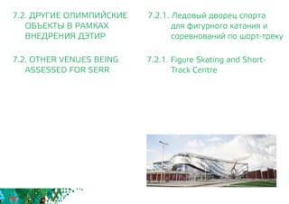 7.2.1. Ледовый дворец спорта
для фигурного катания и
соревнований по шорт-треку
7.2.1. Figure Skating and Short-
Track Centre
7.2. ДРУГИЕ ОЛИМПИЙСКИЕ
	 ОБЪЕКТЫ В РАМКАХ
	 ВНЕДРЕНИЯ ДЭТИР
7.2. OTHER VENUES BEING
	 ASSESSED FOR SERR
 